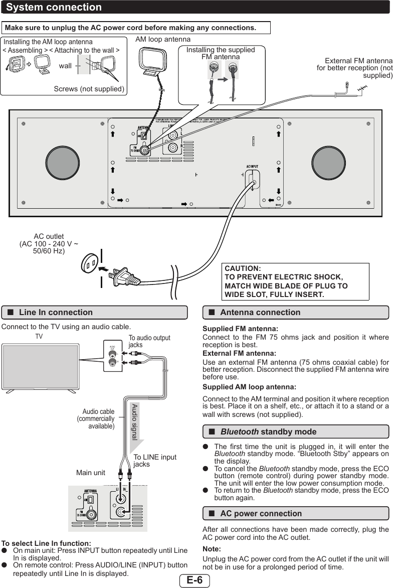 E-6 ■Line In connectionConnect to the TV using an audio cable.Main unitTo LINE input jacksAudio signalAudio cable (commercially available)To audio output jacksTVTo select Line In function: ●On main unit: Press INPUT button repeatedly until Line In is displayed. ●On remote control: Press AUDIO/LINE (INPUT) button repeatedly until Line In is displayed. ■Antenna connectionSupplied FM antenna:Connect  to  the  FM  75  ohms  jack  and  position  it  where reception is best.External FM antenna:Use an external FM antenna (75 ohms coaxial cable) for better reception. Disconnect the supplied FM antenna wire before use.Supplied AM loop antenna:Connect to the AM terminal and position it where reception is best. Place it on a shelf, etc., or attach it to a stand or a wall with screws (not supplied). ■Bluetooth standby mode ●The  rst  time  the  unit  is  plugged  in,  it  will  enter  the Bluetooth standby mode. “Bluetooth Stby” appears on the display. ●To cancel the Bluetooth standby mode, press the ECO button  (remote  control)  during  power  standby  mode. The unit will enter the low power consumption mode. ●To return to the Bluetooth standby mode, press the ECO button again. ■AC power connectionAfter all connections have been made correctly, plug the AC power cord into the AC outlet.Note:Unplug the AC power cord from the AC outlet if the unit will not be in use for a prolonged period of time.Make sure to unplug the AC power cord before making any connections.Installing the supplied FM antennaAC outlet  (AC 100 - 240 V ~ 50/60 Hz)System connectionCAUTION:TO PREVENT ELECTRIC SHOCK, MATCH WIDE BLADE OF PLUG TO WIDE SLOT, FULLY INSERT.AM loop antennaInstalling the AM loop antenna&lt; Attaching to the wall &gt;&lt; Assembling &gt;wallScrews (not supplied)External FM antenna for better reception (not supplied)