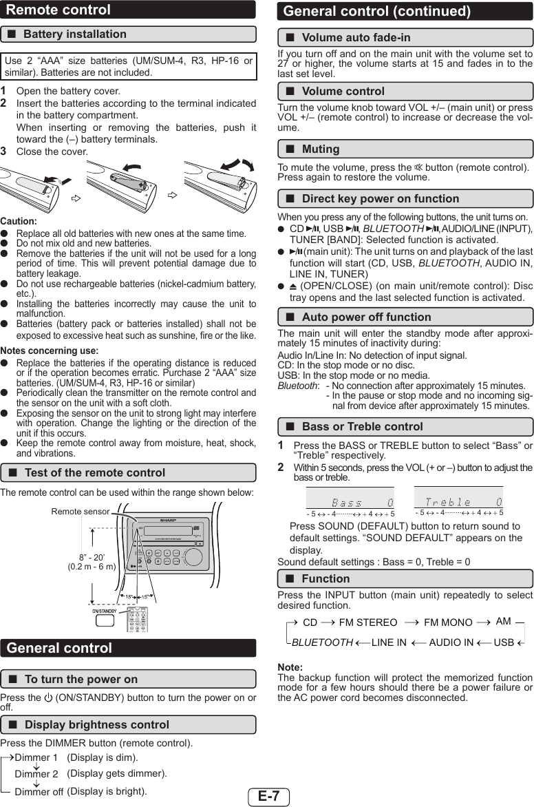 E-7 ■Volume auto fade-inIf you turn off and on the main unit with the volume set to 27 or higher, the volume starts at 15 and fades in to the last set level. ■Volume controlTurn the volume knob toward VOL +/– (main unit) or press VOL +/– (remote control) to increase or decrease the vol-ume. ■MutingTo mute the volume, press the   button (remote control).Press again to restore the volume. ■Direct key power on functionWhen you press any of the following buttons, the unit turns on. ●CD  / , USB  / , BLUETOOTH /, AUDIO/LINE (INPUT), TUNER [BAND]: Selected function is activated. ●/ (main unit): The unit turns on and playback of the last function will start (CD, USB, BLUETOOTH, AUDIO IN, LINE IN, TUNER) ● (OPEN/CLOSE) (on  main unit/remote control): Disc tray opens and the last selected function is activated. ■Auto power off functionThe  main  unit  will  enter  the  standby  mode  after  approxi-mately 15 minutes of inactivity during:Audio In/Line In: No detection of input signal.CD: In the stop mode or no disc.USB: In the stop mode or no media.Bluetooth:  - No connection after approximately 15 minutes.- In the pause or stop mode and no incoming sig-nal from device after approximately 15 minutes. ■Bass or Treble control1  Press the BASS or TREBLE button to select “Bass” or “Treble” respectively.2  Within 5 seconds, press the VOL (+ or –) button to adjust the bass or treble.- 5 ↔ - 4........↔ + 4 ↔ + 5 - 5 ↔ - 4........↔ + 4 ↔ + 5Press SOUND (DEFAULT) button to return sound to default settings. “SOUND DEFAULT” appears on the display.Sound default settings : Bass = 0, Treble = 0 ■FunctionPress  the  INPUT button  (main  unit)  repeatedly  to  select desired function.CD FM MONOFM STEREO USBAUDIO INLINE INBLUETOOTHAMNote:The backup  function  will  protect the  memorized  function mode for a few hours should there be a power failure or the AC power cord becomes disconnected.Remote control ■Battery installationUse  2  “AAA”  size  batteries  (UM/SUM-4,  R3,  HP-16  or similar). Batteries are not included.1  Open the battery cover.2  Insert the batteries according to the terminal indicated in the battery compartment.When  inserting  or  removing  the  batteries,  push  it toward the (–) battery terminals.3  Close the cover.Caution: ●Replace all old batteries with new ones at the same time. ●Do not mix old and new batteries. ●Remove the batteries if the unit will not be used for a long period  of  time.  This  will  prevent  potential  damage  due  to battery leakage. ●Do not use rechargeable batteries (nickel-cadmium battery, etc.). ●Installing  the  batteries  incorrectly  may  cause  the  unit  to malfunction. ●Batteries  (battery  pack  or  batteries  installed)  shall  not  be exposed to excessive heat such as sunshine, re or the like.Notes concerning use: ●Replace  the  batteries  if  the  operating  distance  is  reduced or if the operation becomes erratic. Purchase 2 “AAA” size batteries. (UM/SUM-4, R3, HP-16 or similar) ●Periodically clean the transmitter on the remote control and the sensor on the unit with a soft cloth. ●Exposing the sensor on the unit to strong light may interfere with  operation.  Change  the  lighting  or  the  direction  of  the unit if this occurs. ●Keep the remote control away from moisture, heat, shock, and vibrations. ■Test of the remote controlThe remote control can be used within the range shown below:Remote sensor8” - 20’ (0.2 m - 6 m)General control ■To turn the power onPress the   (ON/STANDBY) button to turn the power on or off. ■Display brightness controlPress the DIMMER button (remote control).Dimmer 1Dimmer 2Dimmer off(Display is dim).(Display is bright).(Display gets dimmer).General control (continued)