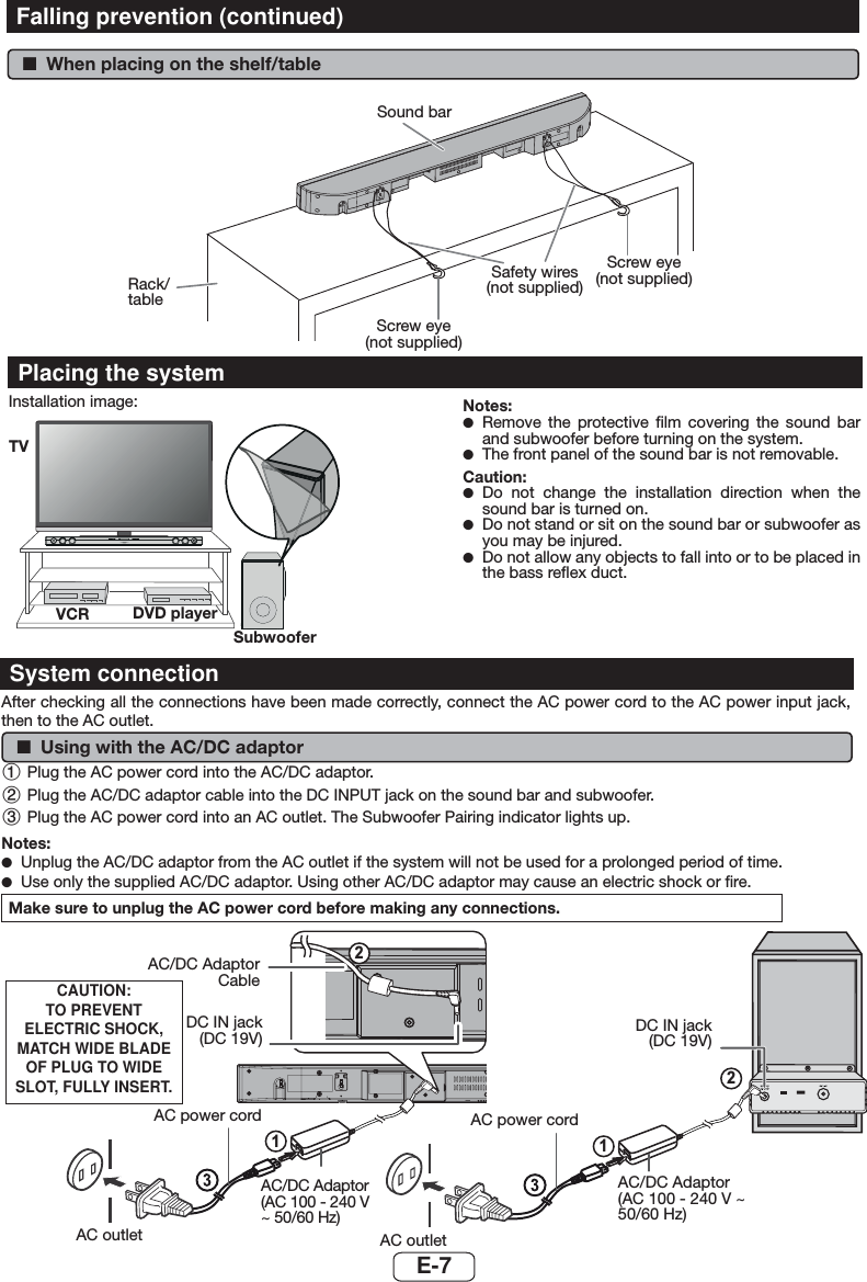 E-7 ■When placing on the shelf/tableRack/tableScrew eye  (not supplied)Safety wires  (not supplied)Screw eye  (not supplied)Sound barPlacing the systemInstallation image:Place the system as shown.Notes: ●Remove the protective ﬁlm covering the sound bar and subwoofer before turning on the system. ●The front panel of the sound bar is not removable.Caution: ●Do not change the installation direction when the sound bar is turned on.  ●Do not stand or sit on the sound bar or subwoofer as you may be injured. ●Do not allow any objects to fall into or to be placed in the bass reﬂex duct.SOUND BAR HOME THEATRE SYSTEM HT-SB35DTVVCR DVD playerSubwooferFalling prevention (continued)After checking all the connections have been made correctly, connect the AC power cord to the AC power input jack, then to the AC outlet. ■Using with the AC/DC adaptor 1 Plug the AC power cord into the AC/DC adaptor.2 Plug the AC/DC adaptor cable into the DC INPUT jack on the sound bar and subwoofer.3 Plug the AC power cord into an AC outlet. The Subwoofer Pairing indicator lights up.Notes: ●Unplug the AC/DC adaptor from the AC outlet if the system will not be used for a prolonged period of time. ●Use only the supplied AC/DC adaptor. Using other AC/DC adaptor may cause an electric shock or ﬁre.Make sure to unplug the AC power cord before making any connections.System connection2121AC/DC Adaptor CableDC IN jack(DC 19V)AC power cordAC/DC Adaptor (AC 100 - 240 V ~ 50/60 Hz)AC outlet AC outletAC/DC Adaptor (AC 100 - 240 V ~ 50/60 Hz)AC power cordDC IN jack(DC 19V)CAUTION:TO PREVENT ELECTRIC SHOCK, MATCH WIDE BLADE OF PLUG TO WIDE SLOT, FULLY INSERT.