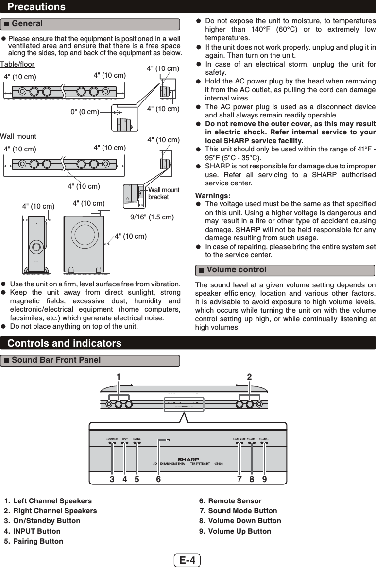 E-4Precautions General4&quot; (10 cm)4&quot; (10 cm)4&quot; (10 cm)  Use the unit on a ﬁrm, level surface free from vibration.4&quot; (10 cm)4&quot; (10 cm)4&quot; (10 cm)0&quot; (0 cm)4&quot; (10 cm)Table/floor Keep the unit away from direct sunlight, strong magnetic ﬁelds, excessive dust, humidity and electronic/electrical equipment (home computers, facsimiles, etc.) which generate electrical noise.  Do not place anything on top of the unit.  Hold the AC power plug by the head when removing it from the AC outlet, as pulling the cord can damage internal wires.  The AC power plug is used as a disconnect device and shall always remain readily operable.  Do not remove the outer cover, as this may result in electric shock. Refer internal service to your local SHARP service facility.  This unit should only be used within the range of 41°F - 95°F (5°C - 35°C).  SHARP is not responsible for damage due to improper use. Refer all servicing to a SHARP authorised service center.Warnings:  The voltage used must be the same as that speciﬁed on this unit. Using a higher voltage is dangerous and may result in a ﬁre or other type of accident causing damage. SHARP will not be held responsible for any damage resulting from such usage.  In case of repairing, please bring the entire system set to the service center. Volume controlThe sound level at a given volume setting depends on speaker efﬁciency, location and various other factors. It is advisable to avoid exposure to high volume levels, which occurs while turning the unit on with the volume control setting up high, or while continually listening at high volumes.Controls and indicators Sound Bar Front PanelSOUND BAR HOME THEA TER SYSTEM HT -SB603SOUND BAR HOME THEA TER SYSTEM HT -SB603134 5 76 8 921.  Left Channel Speakers2.  Right Channel Speakers3. On/Standby Button4. INPUT Button5. Pairing Button6. Remote Sensor7.  Sound Mode Button8.  Volume Down Button9.  Volume Up Button  Do not expose the unit to moisture, to temperatures higher than 140°F (60°C) or to extremely low temperatures.  If the unit does not work properly, unplug and plug it in again. Than turn on the unit.  In case of an electrical storm, unplug the unit for safety.z  Please ensure that the equipment is positioned in a well ventilated area and ensure that there is a free space along the sides, top and back of the equipment as below.4&quot; (10 cm)9/16&quot; (1.5 cm)Wall mountbracket4&quot; (10 cm)4&quot; (10 cm)4&quot; (10 cm)Wall mount