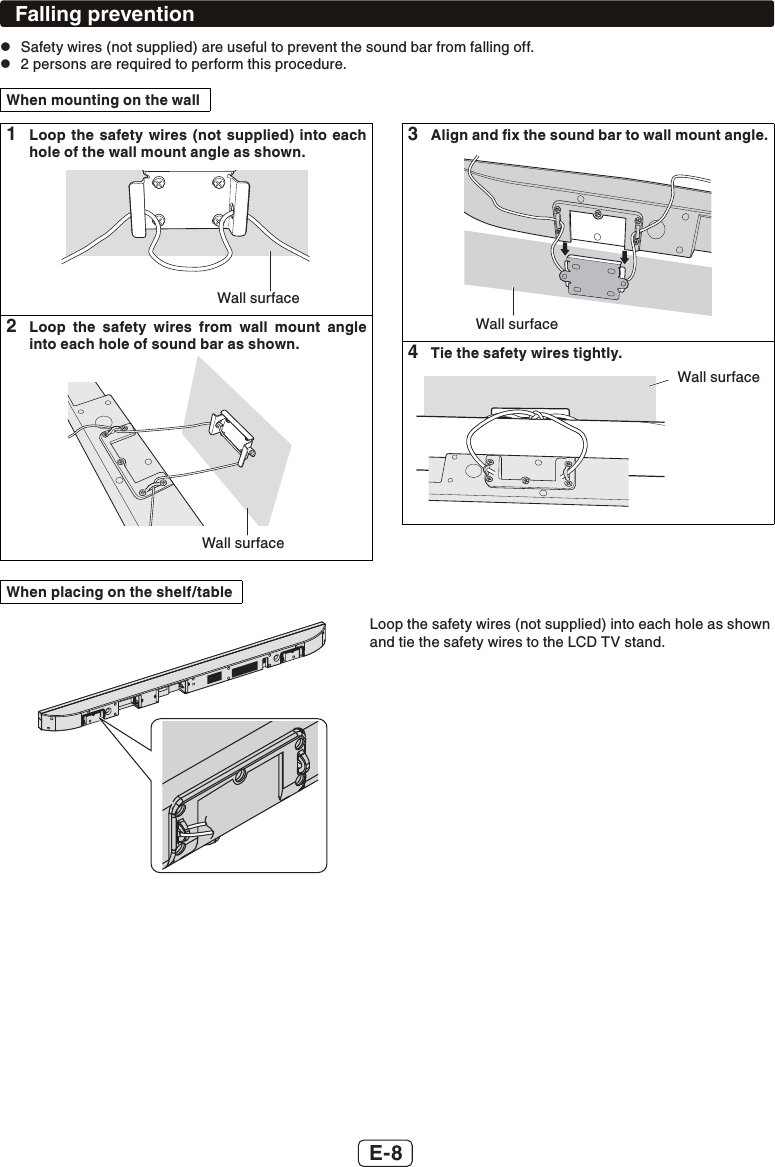 E-8Falling prevention zSafety wires (not supplied) are useful to prevent the sound bar from falling off. z2 persons are required to perform this procedure.When mounting on the wall1  Loop the safety wires (not supplied) into each hole of the wall mount angle as shown.Wall surface2  Loop the safety wires from wall mount angle into each hole of sound bar as shown.Wall surface3  Align and ﬁx the sound bar to wall mount angle.Wall surface4  Tie the safety wires tightly.Wall surfaceWhen placing on the shelf/tableLoop the safety wires (not supplied) into each hole as shownand tie the safety wires to the LCD TV stand.