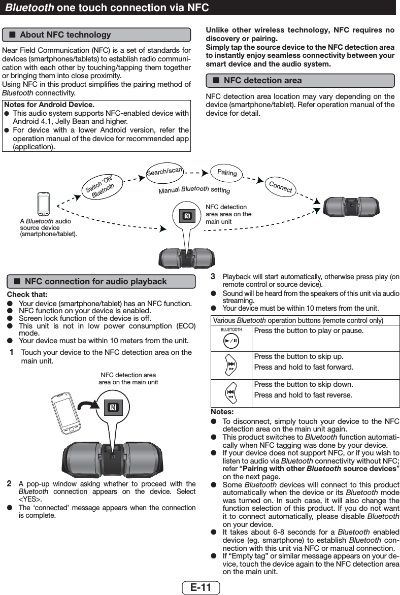  ■About NFC technologyNear Field Communication (NFC) is a set of standards for devices (smartphones/tablets) to establish radio communi-cation with each other by touching/tapping them together or bringing them into close proximity.Using NFC in this product simpliﬁes the pairing method of Bluetooth connectivity.Notes for Android Device. ●This audio system supports NFC-enabled device with Android 4.1, Jelly Bean and higher. ●For device with a lower Android version, refer the operation manual of the device for recommended app (application).Unlike other wireless technology, NFC requires no discovery or pairing.Simply tap the source device to the NFC detection area to instantly enjoy seamless connectivity between your smart device and the audio system. ■NFC detection areaNFC detection area location may vary depending on the device (smartphone/tablet). Refer operation manual of the device for detail.PORTABLE MUSIC BOOMBOX GX-BT9REMOTE SENSORPORTABLE MUSIC BOOMBOX GX-BT9REMOTE SENSORNFC detection area area on the main unitManual Bluetooth settingSwitch ‘ON’ BluetoothSearch/scanA Bluetooth audio source device (smartphone/tablet).PairingConnect ■NFC connection for audio playbackCheck that: ●Your device (smartphone/tablet) has an NFC function. ●NFC function on your device is enabled. ●Screen lock function of the device is off. ●This unit is not in low power consumption (ECO) mode. ●Your device must be within 10 meters from the unit.1  Touch your device to the NFC detection area on the main unit.PORTABLE MUSIC BOOMBOX GX-BT9REMOTE SENSORNFC detection area area on the main unit2  A pop-up window asking whether to proceed with the Bluetooth connection appears on the device. Select &lt;YES&gt;. ●The ‘connected’ message appears when the connection is complete.3  Playback will start automatically, otherwise press play (on remote control or source device). ●Sound will be heard from the speakers of this unit via audio streaming. ●Your device must be within 10 meters from the unit.Various Bluetooth operation buttons (remote control only)Press the button to play or pause.Press the button to skip up.Press and hold to fast forward.Press the button to skip down.Press and hold to fast reverse.Notes: ●To disconnect, simply touch your device to the NFC detection area on the main unit again. ●This product switches to Bluetooth function automati-cally when NFC tagging was done by your device. ●If your device does not support NFC, or if you wish to listen to audio via Bluetooth connectivity without NFC; refer “Pairing with other Bluetooth source devices” on the next page. ●Some Bluetooth devices will connect to this product automatically when the device or its Bluetooth mode was turned on. In such case, it will also change the function selection of this product. If you do not want it to connect automatically, please disable Bluetooth on your device. ●It takes about 6-8 seconds for a Bluetooth enabled device (eg. smartphone) to establish Bluetooth con-nection with this unit via NFC or manual connection. ●If “Empty tag” or similar message appears on your de-vice, touch the device again to the NFC detection area on the main unit.Bluetooth one touch connection via NFCE-11