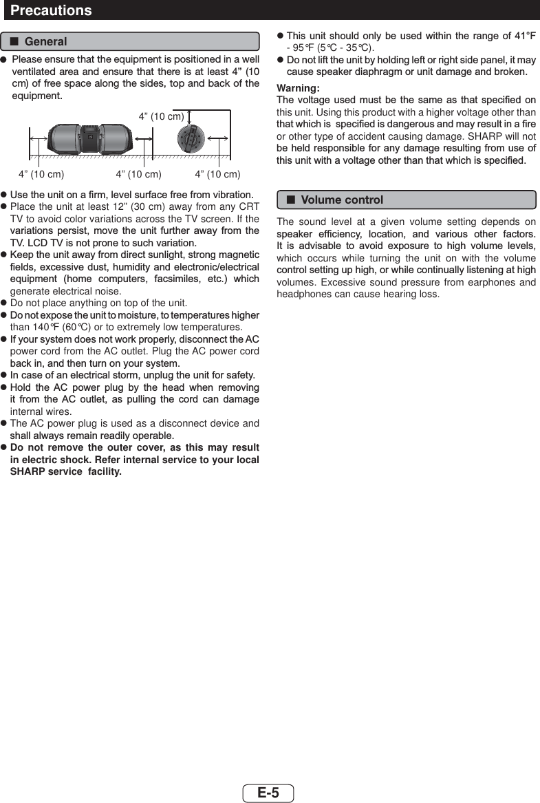  ■General ●Please ensure that the equipment is positioned in a well ventilated area and ensure that there is at least 4” (10 cm) of free space along the sides, top and back of the equipment.PORTABLE MUSIC BOOMBOX GX-BT9REMOTE SENSOR4” (10 cm) 4” (10 cm) 4” (10 cm)4” (10 cm)z8VHWKHXQLWRQD¿UPOHYHOVXUIDFHIUHHIURPYLEUDWLRQz  Place the unit at least 12” (30 cm) away from any CRT TV to avoid color variations across the TV screen. If the YDULDWLRQV SHUVLVW PRYH WKH XQLW IXUWKHU DZD\ IURP WKH79/&amp;&apos;79LVQRWSURQHWRVXFKYDULDWLRQz.HHSWKHXQLWDZD\IURPGLUHFWVXQOLJKWVWURQJPDJQHWLF¿HOGVH[FHVVLYHGXVWKXPLGLW\DQGHOHFWURQLFHOHFWULFDOHTXLSPHQW KRPH FRPSXWHUV IDFVLPLOHV HWF ZKLFKgenerate electrical noise.z  Do not place anything on top of the unit.z&apos;RQRWH[SRVHWKHXQLWWRPRLVWXUHWRWHPSHUDWXUHVKLJKHUthan 140°F (60°C) or to extremely low temperatures.z,I\RXUV\VWHPGRHVQRWZRUNSURSHUO\GLVFRQQHFWWKH$&amp;power cord from the AC outlet. Plug the AC power cord EDFNLQDQGWKHQWXUQRQ\RXUV\VWHPz,QFDVHRIDQHOHFWULFDOVWRUPXQSOXJWKHXQLWIRUVDIHW\z+ROG WKH $&amp; SRZHU SOXJ E\ WKH KHDG ZKHQ UHPRYLQJLW IURP WKH$&amp; RXWOHW DV SXOOLQJ WKH FRUG FDQ GDPDJHinternal wires.z  The AC power plug is used as a disconnect device and VKDOODOZD\VUHPDLQUHDGLO\RSHUDEOHz  Do not remove the outer cover, as this may result in electric shock. Refer internal service to your local SHARP service  facility.z7KLV XQLW VKRXOG RQO\EHXVHG ZLWKLQ WKH UDQJHRI)- 95°F (5°C - 35°C).z&apos;RQRWOLIWWKHXQLWE\KROGLQJOHIWRUULJKWVLGHSDQHOLWPD\FDXVHVSHDNHUGLDSKUDJPRUXQLWGDPDJHDQGEURNHQWarning:7KHYROWDJHXVHG PXVW EHWKHVDPH DV WKDWVSHFL¿HGRQthis unit. Using this product with a higher voltage other than WKDWZKLFKLVVSHFL¿HGLVGDQJHURXVDQGPD\UHVXOWLQD¿UHor other type of accident causing damage. SHARP will not EHKHOGUHVSRQVLEOHIRUDQ\GDPDJHUHVXOWLQJIURPXVHRIWKLVXQLWZLWKDYROWDJHRWKHUWKDQWKDWZKLFKLVVSHFL¿HG ■Volume controlThe sound level at a given volume setting depends on VSHDNHU HI¿FLHQF\ ORFDWLRQ DQG YDULRXV RWKHU IDFWRUV,W LV DGYLVDEOH WR DYRLG H[SRVXUH WR KLJK YROXPH OHYHOVwhich occurs while turning the unit on with the volume FRQWUROVHWWLQJXSKLJKRUZKLOHFRQWLQXDOO\OLVWHQLQJDWKLJKvolumes. Excessive sound pressure from earphones and headphones can cause hearing loss.PrecautionsE-5