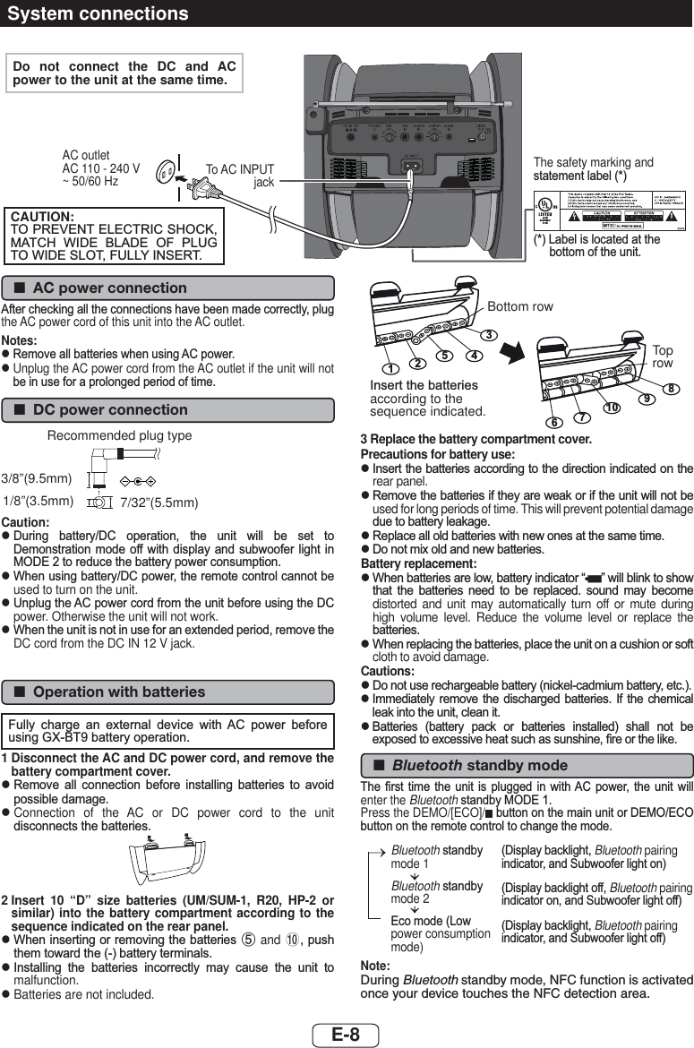  ■AC power connection$IWHUFKHFNLQJDOOWKHFRQQHFWLRQVKDYHEHHQPDGHFRUUHFWO\SOXJthe AC power cord of this unit into the AC outlet.Notes:z  5HPRYHDOOEDWWHULHVZKHQXVLQJ$&amp;SRZHUz  Unplug the AC power cord from the AC outlet if the unit will not EHLQXVHIRUDSURORQJHGSHULRGRIWLPH ■DC power connection7/32”(5.5mm) 3/8”(9.5mm) 1/8”(3.5mm) Recommended plug typeCaution:z  &apos;XULQJ EDWWHU\&apos;&amp; RSHUDWLRQ WKH XQLW ZLOO EH VHW WR&apos;HPRQVWUDWLRQPRGH RIIZLWK GLVSOD\ DQGVXEZRRIHU OLJKW LQ02&apos;(WRUHGXFHWKHEDWWHU\SRZHUFRQVXPSWLRQz  :KHQXVLQJEDWWHU\&apos;&amp;SRZHUWKHUHPRWHFRQWUROFDQQRWEHused to turn on the unit.z  8QSOXJWKH$&amp;SRZHUFRUGIURPWKHXQLWEHIRUHXVLQJWKH&apos;&amp;power. Otherwise the unit will not work.z  :KHQWKHXQLWLVQRWLQXVHIRUDQH[WHQGHGSHULRGUHPRYHWKHDC cord from the DC IN 12 V jack. ■Operation with batteries)XOO\ FKDUJH DQ H[WHUQDO GHYLFH ZLWK $&amp; SRZHU EHIRUHXVLQJ*;%7EDWWHU\RSHUDWLRQ1  Disconnect the AC and DC power cord, and remove the battery compartment cover.z  5HPRYH DOO FRQQHFWLRQ EHIRUH LQVWDOOLQJ EDWWHULHV WR DYRLGSRVVLEOHGDPDJHz  Connection of the AC or DC power cord to the unit GLVFRQQHFWVWKHEDWWHULHV2  Insert 10 “D” size batteries (UM/SUM-1, R20, HP-2 or similar) into the battery compartment according to the sequence indicated on the rear panel.z  :KHQLQVHUWLQJRUUHPRYLQJWKHEDWWHULHV5 and 0SXVKWKHPWRZDUGWKHEDWWHU\WHUPLQDOVz  ,QVWDOOLQJ WKH EDWWHULHV LQFRUUHFWO\ PD\ FDXVH WKH XQLW WRmalfunction.z  Batteries are not included.67981012543,QVHUWWKHEDWWHULHVaccording to the sequence indicated.Bottom rowTop row3  Replace the battery compartment cover.Precautions for battery use:z  ,QVHUWWKHEDWWHULHVDFFRUGLQJWRWKHGLUHFWLRQLQGLFDWHGRQWKHrear panel.z  5HPRYHWKHEDWWHULHVLIWKH\DUHZHDNRULIWKHXQLWZLOOQRWEHused for long periods of time. This will prevent potential damage GXHWREDWWHU\OHDNDJHz  5HSODFHDOOROGEDWWHULHVZLWKQHZRQHVDWWKHVDPHWLPHz  &apos;RQRWPL[ROGDQGQHZEDWWHULHVBattery replacement:z  :KHQEDWWHULHVDUHORZEDWWHU\LQGLFDWRU³ ´ZLOOEOLQNWRVKRZWKDW WKH EDWWHULHV QHHG WR EH UHSODFHG VRXQG PD\ EHFRPHdistorted and unit may automatically turn off or mute during high volume level. Reduce the volume level or replace the EDWWHULHVz  :KHQUHSODFLQJWKHEDWWHULHVSODFHWKHXQLWRQDFXVKLRQRUVRIWcloth to avoid damage.Cautions:z  &apos;RQRWXVHUHFKDUJHDEOHEDWWHU\QLFNHOFDGPLXPEDWWHU\HWFz  ,PPHGLDWHO\ UHPRYH WKH GLVFKDUJHG EDWWHULHV ,I WKH FKHPLFDOOHDNLQWRWKHXQLWFOHDQLWz  %DWWHULHV EDWWHU\ SDFN RU EDWWHULHV LQVWDOOHG VKDOO QRW EHH[SRVHGWRH[FHVVLYHKHDWVXFKDVVXQVKLQH¿UHRUWKHOLNH ■Bluetooth standby mode7KH ¿UVW WLPH WKH XQLW LV SOXJJHG LQ ZLWK$&amp; SRZHU WKH XQLW ZLOOenter the Bluetooth VWDQGE\02&apos;(Press the DEMO/[ECO]/ EXWWRQRQWKHPDLQXQLWRU&apos;(02(&amp;2EXWWRQRQWKHUHPRWHFRQWUROWRFKDQJHWKHPRGHBluetoothVWDQGE\mode 1BluetoothVWDQGE\mode 2(FRPRGH/RZpower consumption mode)&apos;LVSOD\EDFNOLJKWBluetooth pairing LQGLFDWRUDQG6XEZRRIHUOLJKWRQ&apos;LVSOD\EDFNOLJKWRIIBluetooth pairing LQGLFDWRURQDQG6XEZRRIHUOLJKWRII&apos;LVSOD\EDFNOLJKWBluetooth pairing LQGLFDWRUDQG6XEZRRIHUOLJKWRIINote:During Bluetooth standby mode, NFC function is activated once your device touches the NFC detection area.System connectionsDo not connect the DC and AC power to the unit at the same time.To AC INPUT jackCAUTION:7235(9(17(/(&amp;75,&amp;6+2&amp;.0$7&amp;+ :,&apos;( %/$&apos;( 2) 3/8*72:,&apos;(6/27)8//&lt;,16(57/DEHOLVORFDWHGDWWKHERWWRPRIWKHXQLWThe safety marking and VWDWHPHQWODEHOAC outletAC 110 - 240 V~ 50/60 HzE-8