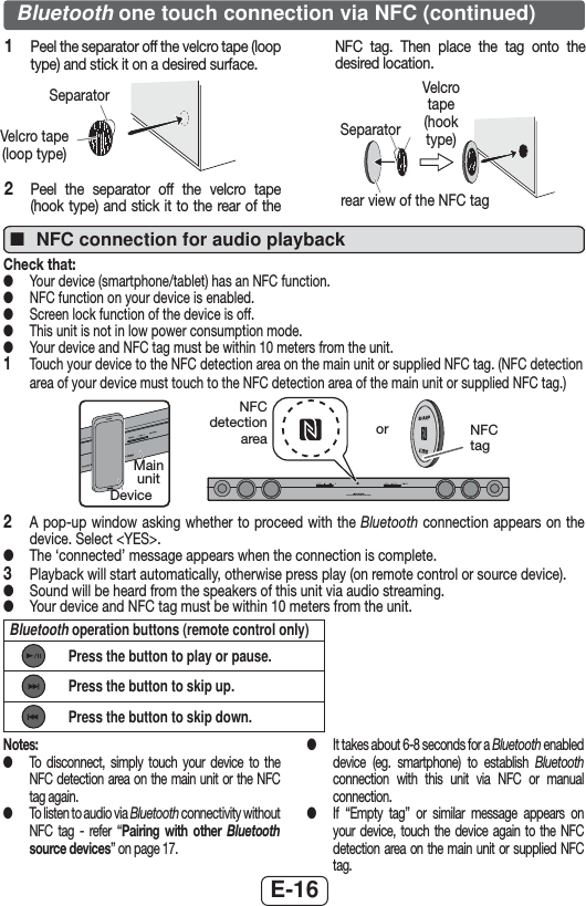 E-16 ■NFC connection for audio playbackCheck that: ●Your device (smartphone/tablet) has an NFC function. ●NFC function on your device is enabled. ●Screen lock function of the device is off. ●This unit is not in low power consumption mode. ●Your device and NFC tag must be within 10 meters from the unit.1   Touch your device to the NFC detection area on the main unit or supplied NFC tag. (NFC detection area of your device must touch to the NFC detection area of the main unit or supplied NFC tag.)SOUND BAR HOME THEATER SYSTEM HT-SB30DNFC detection area or NFC tagDeviceMain unit2   A pop-up window asking whether to proceed with the Bluetooth connection appears on the device. Select &lt;YES&gt;. ●The ‘connected’ message appears when the connection is complete.3  Playback will start automatically, otherwise press play (on remote control or source device). ●Sound will be heard from the speakers of this unit via audio streaming. ●Your device and NFC tag must be within 10 meters from the unit.Bluetooth operation buttons (remote control only)Press the button to play or pause.Press the button to skip up.Press the button to skip down.Bluetooth one touch connection via NFC (continued)1   Peel the separator off the velcro tape (loop type) and stick it on a desired surface.SeparatorVelcro tape (loop type)2   Peel the separator off the velcro tape (hook type) and stick it to the rear of the NFC tag. Then place the tag onto the desired location.Separatorrear view of the NFC tagVelcro tape (hook type)Notes: ●To disconnect, simply touch your device to the NFC detection area on the main unit or the NFC tag again. ●To listen to audio via Bluetooth connectivity without NFC tag - refer “Pairing with other Bluetooth source devices” on page 17. ●It takes about 6-8 seconds for a Bluetooth enabled device (eg. smartphone) to establish Bluetooth connection with this unit via NFC or manual connection. ●If “Empty tag” or similar message appears on your device, touch the device again to the NFC detection area on the main unit or supplied NFC tag.