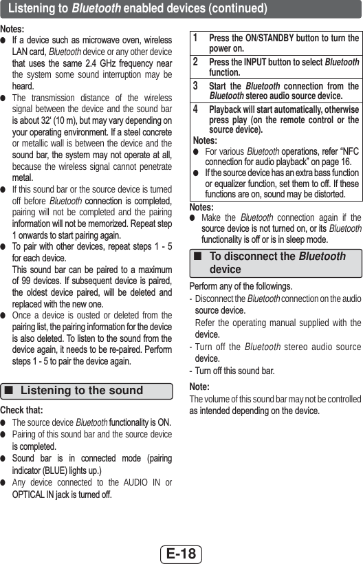 E-18Listening to Bluetooth enabled devices (continued)Notes: ●,I D GHYLFH VXFK DV PLFURZDYH RYHQ ZLUHOHVV/$1FDUGBluetooth device or any other device WKDW XVHV WKH VDPH  *+] IUHTXHQF\ QHDUthe system some sound interruption may be KHDUG ●The transmission distance of the wireless signal between the device and the sound bar LVDERXWµPEXWPD\YDU\GHSHQGLQJRQ\RXURSHUDWLQJHQYLURQPHQW,IDVWHHOFRQFUHWHor metallic wall is between the device and the VRXQGEDUWKHV\VWHP PD\ QRWRSHUDWH DWDOObecause the wireless signal cannot penetrate PHWDO ●If this sound bar or the source device is turned off before Bluetooth FRQQHFWLRQ LV FRPSOHWHGpairing will not be completed and the pairing LQIRUPDWLRQZLOOQRWEHPHPRUL]HG5HSHDWVWHSRQZDUGVWRVWDUWSDLULQJDJDLQ ●7R SDLU ZLWK RWKHU GHYLFHV UHSHDW VWHSV   IRUHDFKGHYLFH7KLV VRXQG EDU FDQ EH SDLUHG WR D PD[LPXPRI  GHYLFHV ,I VXEVHTXHQW GHYLFH LV SDLUHGWKH ROGHVW GHYLFH SDLUHG ZLOO EH GHOHWHG DQGUHSODFHGZLWKWKHQHZRQH ●Once a device is ousted or deleted from the SDLULQJOLVWWKHSDLULQJLQIRUPDWLRQIRUWKHGHYLFHLVDOVRGHOHWHG7ROLVWHQWRWKHVRXQGIURPWKHGHYLFHDJDLQLWQHHGVWREHUHSDLUHG3HUIRUPVWHSVWRSDLUWKHGHYLFHDJDLQ ■Listening to the soundCheck that: ●The source device BluetoothIXQFWLRQDOLW\LV21 ●Pairing of this sound bar and the source device LVFRPSOHWHG ●6RXQG EDU LV LQ FRQQHFWHG PRGH SDLULQJLQGLFDWRU%/8(OLJKWVXS ●Any device connected to the AUDIO IN or 237,&amp;$/,1MDFNLVWXUQHGRII1   Press the ON/STANDBY button to turn the power on.2   Press the INPUT button to select Bluetooth function.3   Start the Bluetooth connection from the Bluetooth stereo audio source device.4   Playback will start automatically, otherwise press play (on the remote control or the source device).Notes: ●For various Bluetooth RSHUDWLRQVUHIHU³1)&amp;FRQQHFWLRQIRUDXGLRSOD\EDFN´RQSDJH ●,IWKHVRXUFHGHYLFHKDVDQH[WUDEDVVIXQFWLRQRUHTXDOL]HUIXQFWLRQVHWWKHPWRRII,IWKHVHIXQFWLRQVDUHRQVRXQGPD\EHGLVWRUWHGNotes: ●Make the Bluetooth connection again if the VRXUFHGHYLFHLVQRWWXUQHGRQRULWVBluetooth IXQFWLRQDOLW\LVRIIRULVLQVOHHSPRGH ■To disconnect the Bluetooth device3HUIRUPDQ\RIWKHIROORZLQJV- Disconnect the Bluetooth connection on the audio VRXUFHGHYLFH  Refer the operating manual supplied with the GHYLFH- Turn off the Bluetooth stereo audio source GHYLFH 7XUQRIIWKLVVRXQGEDUNote:The volume of this sound bar may not be controlled DVLQWHQGHGGHSHQGLQJRQWKHGHYLFH