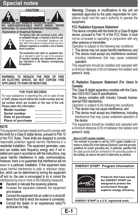 E-1Special notesWARNING: TO REDUCE THE RISK OF FIRE OR ELECTRIC SHOCK, DO NOT EXPOSE THIS APPLIANCE TO RAIN OR MOISTURE.FOR YOUR RECORDSFor your assistance in reporting this unit in case of loss RUWKHIWSOHDVHUHFRUGEHORZWKHPRGHOQXPEHUDQGVH-ULDO QXPEHU ZKLFK DUH ORFDWHG RQ WKH UHDU RI WKH XQLW3OHDVHUHWDLQWKLVLQIRUPDWLRQ Model number  .............................. Serial number  ..............................  Date of purchase  ..............................  Place of purchase  ..............................NOTEThis equipment has been tested and found to comply with WKHOLPLWVIRUD&amp;ODVV%GLJLWDOGHYLFHSXUVXDQWWR3DUWRIWKH)&amp;&amp;5XOHV7KHVHOLPLWVDUHGHVLJQHGWRSURYLGHreasonable protection against harmful interference in a UHVLGHQWLDOLQVWDOODWLRQ7KLVHTXLSPHQWJHQHUDWHVXVHVDQG FDQ UDGLDWH UDGLR IUHTXHQF\ HQHUJ\ DQG LI QRW LQ-VWDOOHGDQGXVHGLQDFFRUGDQFHZLWKWKHLQVWUXFWLRQVPD\FDXVH KDUPIXO LQWHUIHUHQFH WR UDGLR FRPPXQLFDWLRQV+RZHYHUWKHUHLVQRJXDUDQWHHWKDWLQWHUIHUHQFHZLOOQRWRFFXU LQ D SDUWLFXODU LQVWDOODWLRQ ,I WKLV HTXLSPHQW GRHVcause harmful interference to radio or television recep-WLRQZKLFKFDQEHGHWHUPLQHGE\WXUQLQJWKHHTXLSPHQWRIIDQG RQWKH XVHU LVHQFRXUDJHGWR WU\WRFRUUHFW WKHinterference by one or more of the following measures: ●5HRULHQWRUUHORFDWHWKHUHFHLYLQJDQWHQQD ●Increase the separation between the equipment DQGUHFHLYHU ●&amp;RQQHFWWKHHTXLSPHQWLQWRDQRXWOHWRQDFLUFXLWGLI-IHUHQWIURPWKDWWRZKLFKWKHUHFHLYHULVFRQQHFWHG ●&amp;RQVXOW WKH GHDOHU RU DQ H[SHULHQFHG UDGLR79WHFKQLFLDQIRUKHOSWarning:  &amp;KDQJHV RU PRGL¿FDWLRQV WR WKLV XQLW QRWH[SUHVVO\DSSURYHGE\WKHSDUW\UHVSRQVLEOHIRUFRP-pliance could void the user’s authority to operate the HTXLSPHQWFCC Radiation Exposure Statement7KLVGHYLFHFRPSOLHVZLWKWKHOLPLWVIRUD&amp;ODVV%GLJLWDOGHYLFHSXUVXDQWWR3DUWRIWKH)&amp;&amp;5XOHV,WPXVWnot be co-located or operating in conjunction with any RWKHUDQWHQQDRUWUDQVPLWWHUOperation is subject to the following two conditions:7KLVGHYLFHPD\QRWFDXVHKDUPIXOLQWHUIHUHQFHDQG7KLVGHYLFHPXVWDFFHSWDQ\LQWHUIHUHQFHUHFHLYHGincluding interference that may cause undesired RSHUDWLRQThis equipment should be installed and operated with a minimum distance of 20 cm between the radiator and SHUVRQ¶V ERG\IIC Radiation Exposure Statement (For Users In Canada)7KLV&amp;ODVV%GLJLWDODSSDUDWXVFRPSOLHVZLWKWKH&amp;DQD-GLDQ,&amp;(6&amp;ODVV%VSHFL¿FDWLRQV7KLV GHYLFH FRPSOLHV ZLWK ,QGXVWU\ &amp;DQDGD OLFHQVHH[HPSW566VWDQGDUGVOperation is subject to the following two conditions:7KLVGHYLFHPD\QRWFDXVHLQWHUIHUHQFHDQG7KLVGHYLFHPXVWDFFHSWDQ\LQWHUIHUHQFHLQFOXGLQJinterference that may cause undesired operation of WKHGHYLFHThis equipment should be installed and operated with a minimum distance of 20 cm between the radiator and SHUVRQ¶V ERG\Note to CATV system installer:7KLVUHPLQGHULVSURYLGHGWRFDOOWKH&amp;$79V\VWHPLQVWDOOHU¶VDW-WHQWLRQWR$UWLFOHRIWKH1DWLRQDO(OHFWULFDO&amp;RGHWKDWSURYLGHVJXLGHOLQHVIRU SURSHU JURXQGLQJDQGLQ SDUWLFXODUVSHFL¿HV WKDWthe cable ground shall be connected to the grounding system of WKHEXLOGLQJDVFORVHWRWKHSRLQWRIFDEOHHQWU\DVSUDFWLFDOExplanation of Graphical Symbols:7KHOLJKWQLQJÀDVKZLWKDUURZKHDGV\PEROZLWKLQDQHTXLODWHUDOWULDQJOHLVLQWHQGHGWRDOHUWWKHXVHUto the presence of uninsulated “dangerous volt-age” within the product’s enclosure that may be of VXI¿FLHQWPDJQLWXGHWRFRQVWLWXWHDULVNRIHOHFWULFVKRFNWRSHUVRQV7KHH[FODPDWLRQSRLQWZLWKLQDQ HTXLODWHUDO WULDQ-gle is intended to alert the user to the presence RI LPSRUWDQW RSHUDWLQJ DQG PDLQWHQDQFH VHUYLF-LQJ LQVWUXFWLRQV LQ WKH OLWHUDWXUH DFFRPSDQ\LQJWKHDSSOLDQFHCAUTION: TO REDUCE THE RISK OF ELECTRIC SHOCK, DO NOT REMOVE COVER (OR BACK).NO USER-SERVICEABLE PARTS INSIDE. REFER SERVICING TO QUALIFIED SERVICE PERSONNEL.CAUTIONRISK OF ELECTRIC SHOCK DO NOT OPEN