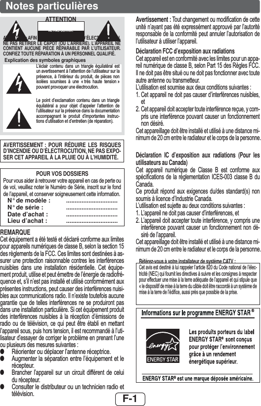 F-1Notes particulièresAVERTISSEMENT : POUR RÉDUIRE LES RISQUES D’INCENDIE OU D’ÉLECTROCUTION, NE PAS EXPO-SER CET APPAREIL À LA PLUIE OU À L’HUMIDITÉ.POUR VOS DOSSIERS3RXUYRXVDLGHUjUHWURXYHUYRWUHDSSDUHLOHQFDVGHSHUWHRXGHYROYHXLOOH]QRWHUOH1XPpURGH6pULHLQVFULWVXUOHIRQGGHO¶DSSDUHLOHWFRQVHUYHUVRLJQHXVHPHQWFHWWHLQIRUPDWLRQ  N° de modèle :  ..............................  N° de série :  ..............................  Date d’achat :  ..............................  Lieu d’achat :  ..............................REMARQUE&amp;HWpTXLSHPHQWDpWpWHVWpHWGpFODUpFRQIRUPHDX[OLPLWHVSRXUDSSDUHLOVQXPpULTXHVGHFODVVH%VHORQODVHFWLRQGHVUqJOHPHQWVGHOD)&amp;&amp;&amp;HVOLPLWHVVRQWGHVWLQpHVjDVVXUHUXQHSURWHFWLRQUDLVRQQDEOHFRQWUHVOHVLQWHUIpUHQFHVQXLVLEOHV GDQV XQH LQVWDOODWLRQ UpVLGHQWLHOOH &amp;HW pTXLSHPHQWSURGXLWXWLOLVHHWSHXWpPHWWUHGHO¶pQHUJLHGHUDGLRIUpTXHQFHHWV¶LOQ¶HVWSDVLQVWDOOpHWXWLOLVpFRQIRUPpPHQWDX[SUpVHQWHVLQVWUXFWLRQVSHXWFDXVHUGHVLQWHUIpUHQFHVQXLVLEOHVDX[FRPPXQLFDWLRQVUDGLR,OQ¶H[LVWHWRXWHIRLVDXFXQHJDUDQWLHTXHGHWHOOHVLQWHUIpUHQFHVQHVHSURGXLURQWSDVGDQVXQHLQVWDOODWLRQSDUWLFXOLqUH6LFHWpTXLSHPHQWSURGXLWGHV LQWHUIpUHQFHV QXLVLEOHV j OD UpFHSWLRQ G¶pPLVVLRQV GHUDGLR RX GH WpOpYLVLRQ FH TXL SHXW rWUH pWDEOL HQ PHWWDQWO¶DSSDUHLOVRXVSXLVKRUVWHQVLRQLOHVWUHFRPPDQGpjO¶XWLOLVDWHXUG¶HVVD\HUGHFRUULJHUOHSUREOqPHHQSUHQDQWO¶XQHRXSOXVLHXUVGHVPHVXUHVVXLYDQWHV●5pRULHQWHURXGpSODFHUO¶DQWHQQHUpFHSWULFH●$XJPHQWHUODVpSDUDWLRQHQWUHO¶pTXLSHPHQWHWOHUpFHSWHXU●%UDQFKHU O¶DSSDUHLO VXU XQ FLUFXLW GLIIpUHQW GH FHOXLGXUpFHSWHXU●&amp;RQVXOWHUOHGLVWULEXWHXURXXQWHFKQLFLHQUDGLRHWWpOpYLVLRQAvertissement : 7RXWFKDQJHPHQWRXPRGL¿FDWLRQGHFHWWHXQLWpQ¶D\DQWSDVpWpH[SUHVVpPHQWDSSURXYpSDUO¶DXWRULWpUHVSRQVDEOHGHODFRQIRUPLWpSHXWDQQXOHUO¶DXWRULVDWLRQGHO¶XWLOLVDWHXUjXWLOLVHUO¶DSSDUHLODéclaration FCC d’exposition aux radiations&amp;HWDSSDUHLOHVWHQFRQIRUPLWpDYHFOHVOLPLWHVSRXUXQDSSDUHLOQXPpULTXHGHFODVVH%VHORQ3DUWGHV5qJOHV)&amp;&amp;,OQHGRLWSDVrWUHVLWXpRXQHGRLWSDVIRQFWLRQQHUDYHFWRXWHDXWUHDQWHQQHRXWUDQVPHWWHXU/¶XWLOLVDWLRQHVWVRXPLVHDX[GHX[FRQGLWLRQVVXLYDQWHV&amp;HWDSSDUHLOQHGRLWSDVFDXVHUG¶LQWHUIpUHQFHVQXLVLEOHVHW&amp;HWDSSDUHLOGRLWDFFHSWHUWRXWHLQWHUIpUHQFHUHoXH\FRPSULVXQHLQWHUIpUHQFHSRXYDQWFDXVHUXQIRQFWLRQQHPHQWQRQGpVLUp&amp;HWDSSDUHLOODJHGRLWrWUHLQVWDOOpHWXWLOLVpjXQHGLVWDQFHPLQLPXPGHFPHQWUHOHUDGLDWHXUHWOHFRUSVGHODSHUVRQQHDéclaration IC d’exposition aux radiations (Pour les utilisateurs au Canada)&amp;HW DSSDUHLO QXPpULTXH GH &amp;ODVVH % HVW FRQIRUPH DX[VSpFL¿FDWLRQV GH OD UpJOHPHQWDWLRQ ,&amp;(6 FODVVH % GX&amp;DQDGD&amp;H SURGXLW UpSRQG DX[ H[LJHQFHV GXGHV VWDQGDUGV QRQVRXPLVjOLFHQFHG¶,QGXVWULH&amp;DQDGD/¶XWLOLVDWLRQHVWVXMHWWHDXGHX[FRQGLWLRQVVXLYDQWHV/¶DSSDUHLOQHGRLWSDVFDXVHUG¶LQWHUIpUHQFHVHW/¶DSSDUHLOGRLWDFFHSWHUWRXWHLQWHUIpUHQFH\FRPSULVXQHLQWHUIpUHQFHSRXYDQWFDXVHUXQ IRQFWLRQQHPHQW QRQGpVLUpGHO¶DSSDUHLO&amp;HWDSSDUHLOODJHGRLWrWUHLQVWDOOpHWXWLOLVpjXQHGLVWDQFHPLQLPXPGHFPHQWUHOHUDGLDWHXUHWOHFRUSVGHODSHUVRQQHRéférez-vous à votre installateur de système CATV :&amp;HWDYLVHVWGHVWLQpjOXLUDSSHOHUO¶DUWLFOHGX&amp;RGHQDWLRQDOGHO¶pOHFWULFLWp1(&amp;TXLIRXUQLWOHVGLUHFWLYHVjVXLYUHHWOHVFRQVLJQHVjUHVSHFWHUSRXUHIIHFWXHUXQHPLVHjODWHUUHDGpTXDWHGHO¶DSSDUHLOHWTXLVWLSXOHTXH©OHGLVSRVLWLIGHPLVHjODWHUUHGXFkEOHGRLWrWUHUDFFRUGpjXQV\VWqPHGHPLVHjODWHUUHGHO¶pGL¿FHDXVVLSUqVTXHSRVVLEOHGHODSULVHExplication des symboles graphiques/¶pFODLU FRQWHQX GDQV XQ WULDQJOH pTXLODWpUDO HVWXQDYHUWLVVHPHQWjO¶DWWHQWLRQGHO¶XWLOLVDWHXUVXUODSUpVHQFH j O¶LQWpULHXU GX SURGXLW GH SLqFHV QRQLVROpHV VRXPLVHV j XQH ©WUqV KDXWH WHQVLRQªSRXYDQWSURYRTXHUXQHpOHFWURFXWLRQ/H SRLQW G¶H[FODPDWLRQ FRQWHQX GDQV XQ WULDQJOHpTXLODWpUDO D SRXU REMHW G¶DSSHOHU O¶DWWHQWLRQ GHO¶XWLOLVDWHXUVXUODSUpVHQFHGDQVODGRFXPHQWDWLRQDFFRPSDJQDQW OH SURGXLW G¶LPSRUWDQWHV LQVWUXFWLRQVG¶XWLOLVDWLRQHWG¶HQWUHWLHQGHUpSDUDWLRQATTENTION : AFIN D’ÉVITER LES RISQUES D’ÉLECTROCUTION, NE PAS RETIRER LE CAPOT (OU L’ARRIÈRE). L’APPAREIL NE CONTIENT AUCUNE PIÈCE RÉPARABLE PAR L’UTILISATEUR. CONFIEZ TOUTE RÉPARATION À UN PERSONNEL QUALIFIÉ.ATTENTIONRISQUE D’ÉLECTROCUTION. NE PAS OUVRIR.