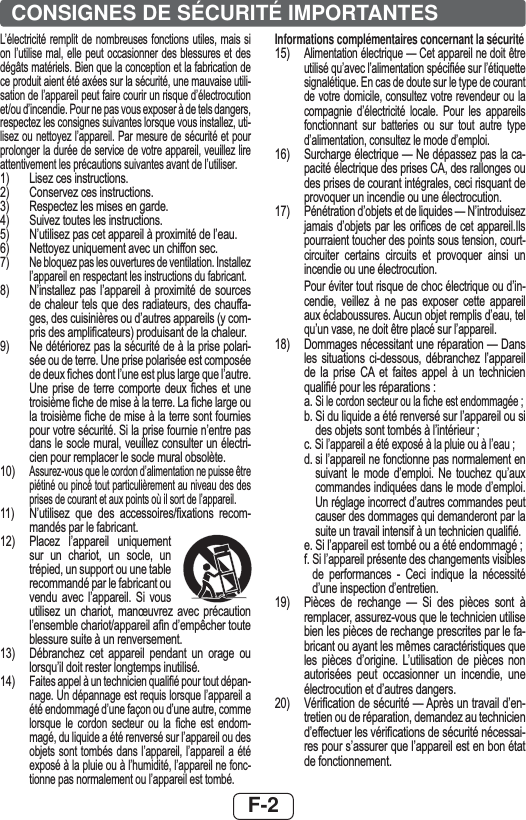 F-2CONSIGNES DE SÉCURITÉ IMPORTANTES/¶pOHFWULFLWp UHPSOLWGHQRPEUHXVHVIRQFWLRQVXWLOHVPDLVVLRQO¶XWLOLVHPDO HOOH SHXW RFFDVLRQQHUGHVEOHVVXUHVHW GHVGpJkWVPDWpULHOV%LHQTXHODFRQFHSWLRQHWODIDEULFDWLRQGHFHSURGXLWDLHQWpWpD[pHVVXUODVpFXULWpXQHPDXYDLVHXWLOLVDWLRQGHO¶DSSDUHLOSHXWIDLUHFRXULUXQULVTXHG¶pOHFWURFXWLRQHWRXG¶LQFHQGLH3RXUQHSDVYRXVH[SRVHUjGHWHOVGDQJHUVUHVSHFWH]OHVFRQVLJQHVVXLYDQWHVORUVTXHYRXVLQVWDOOH]XWLOLVH]RXQHWWR\H]O¶DSSDUHLO3DUPHVXUHGHVpFXULWpHWSRXUSURORQJHUODGXUpHGHVHUYLFHGHYRWUHDSSDUHLOYHXLOOH]OLUHDWWHQWLYHPHQWOHVSUpFDXWLRQVVXLYDQWHVDYDQWGHO¶XWLOLVHU /LVH]FHVLQVWUXFWLRQV &amp;RQVHUYH]FHVLQVWUXFWLRQV 5HVSHFWH]OHVPLVHVHQJDUGH 6XLYH]WRXWHVOHVLQVWUXFWLRQV 1¶XWLOLVH]SDVFHWDSSDUHLOjSUR[LPLWpGHO¶HDX 1HWWR\H]XQLTXHPHQWDYHFXQFKLIIRQVHF1HEORTXH]SDVOHVRXYHUWXUHVGHYHQWLODWLRQ,QVWDOOH]O¶DSSDUHLOHQUHVSHFWDQWOHVLQVWUXFWLRQVGXIDEULFDQW 1¶LQVWDOOH]SDVO¶DSSDUHLOjSUR[LPLWp GH VRXUFHVGHFKDOHXUWHOVTXHGHVUDGLDWHXUVGHVFKDXIIDJHVGHVFXLVLQLqUHVRXG¶DXWUHVDSSDUHLOV\FRPSULVGHVDPSOL¿FDWHXUVSURGXLVDQWGHODFKDOHXU1HGpWpULRUH]SDVODVpFXULWpGHjODSULVHSRODULVpHRXGHWHUUH8QHSULVHSRODULVpHHVWFRPSRVpHGHGHX[¿FKHVGRQWO¶XQHHVWSOXVODUJHTXHO¶DXWUH8QH SULVH GH WHUUH FRPSRUWH GHX[ ¿FKHV HW XQHWURLVLqPH¿FKHGHPLVHjODWHUUH/D¿FKHODUJHRXODWURLVLqPH¿FKHGHPLVHjODWHUUHVRQWIRXUQLHVSRXUYRWUHVpFXULWp6LODSULVHIRXUQLHQ¶HQWUHSDVGDQVOHVRFOHPXUDOYHXLOOH]FRQVXOWHUXQpOHFWULFLHQSRXUUHPSODFHUOHVRFOHPXUDOREVROqWH$VVXUH]YRXVTXHOHFRUGRQG¶DOLPHQWDWLRQQHSXLVVHrWUHSLpWLQpRXSLQFpWRXWSDUWLFXOLqUHPHQWDXQLYHDXGHVGHVSULVHVGHFRXUDQWHWDX[SRLQWVRLOVRUWGHO¶DSSDUHLO 1¶XWLOLVH] TXH GHV DFFHVVRLUHV¿[DWLRQV UHFRPPDQGpVSDUOHIDEULFDQW 3ODFH] O¶DSSDUHLO XQLTXHPHQWVXU XQ FKDULRW XQ VRFOH XQWUpSLHGXQVXSSRUWRXXQHWDEOHUHFRPPDQGpSDUOHIDEULFDQWRXYHQGX DYHF O¶DSSDUHLO 6L YRXVXWLOLVH] XQ FKDULRW PDQ°XYUH] DYHF SUpFDXWLRQO¶HQVHPEOHFKDULRWDSSDUHLOD¿QG¶HPSrFKHUWRXWHEOHVVXUHVXLWHjXQUHQYHUVHPHQW &apos;pEUDQFKH] FHW DSSDUHLO SHQGDQW XQ RUDJH RXORUVTX¶LOGRLWUHVWHUORQJWHPSVLQXWLOLVp)DLWHVDSSHOjXQWHFKQLFLHQTXDOL¿pSRXUWRXWGpSDQQDJH8QGpSDQQDJHHVWUHTXLVORUVTXHO¶DSSDUHLODpWpHQGRPPDJpG¶XQHIDoRQRXG¶XQHDXWUHFRPPHORUVTXH OH FRUGRQ VHFWHXU RX OD ¿FKH HVW HQGRPPDJpGXOLTXLGHDpWpUHQYHUVpVXUO¶DSSDUHLORXGHVREMHWVVRQWWRPEpVGDQVO¶DSSDUHLO O¶DSSDUHLO D pWpH[SRVpjODSOXLHRXjO¶KXPLGLWpO¶DSSDUHLOQHIRQFWLRQQHSDVQRUPDOHPHQWRXO¶DSSDUHLOHVWWRPEpInformations complémentaires concernant la sécurité$OLPHQWDWLRQpOHFWULTXH²&amp;HWDSSDUHLOQHGRLWrWUHXWLOLVpTX¶DYHFO¶DOLPHQWDWLRQVSpFL¿pHVXUO¶pWLTXHWWHVLJQDOpWLTXH(QFDVGHGRXWHVXUOHW\SHGHFRXUDQWGHYRWUHGRPLFLOHFRQVXOWH]YRWUHUHYHQGHXURXODFRPSDJQLH G¶pOHFWULFLWp ORFDOH 3RXU OHV DSSDUHLOVIRQFWLRQQDQW VXU EDWWHULHV RX VXU WRXW DXWUH W\SHG¶DOLPHQWDWLRQFRQVXOWH]OHPRGHG¶HPSORL6XUFKDUJHpOHFWULTXH²1HGpSDVVH]SDVODFDSDFLWppOHFWULTXHGHVSULVHV&amp;$GHVUDOORQJHVRXGHVSULVHVGHFRXUDQWLQWpJUDOHVFHFLULVTXDQWGHSURYRTXHUXQLQFHQGLHRXXQHpOHFWURFXWLRQ3pQpWUDWLRQG¶REMHWVHWGHOLTXLGHV²1¶LQWURGXLVH]MDPDLVG¶REMHWVSDUOHVRUL¿FHV GHFHWDSSDUHLO,OVSRXUUDLHQWWRXFKHUGHVSRLQWVVRXVWHQVLRQFRXUWFLUFXLWHU FHUWDLQV FLUFXLWV HW SURYRTXHU DLQVL XQLQFHQGLHRXXQHpOHFWURFXWLRQ 3RXUpYLWHUWRXWULVTXHGHFKRFpOHFWULTXHRXG¶LQFHQGLH YHLOOH] j QH SDV H[SRVHU FHWWH DSSDUHLODX[pFODERXVVXUHV$XFXQREMHWUHPSOLVG¶HDXWHOTX¶XQYDVHQHGRLWrWUHSODFpVXUO¶DSSDUHLO &apos;RPPDJHVQpFHVVLWDQWXQHUpSDUDWLRQ²&apos;DQVOHV VLWXDWLRQV FLGHVVRXV GpEUDQFKH] O¶DSSDUHLOGH OD SULVH &amp;$ HW IDLWHV DSSHO j XQ WHFKQLFLHQTXDOL¿pSRXUOHVUpSDUDWLRQV D6LOHFRUGRQVHFWHXURXOD¿FKHHVWHQGRPPDJpH E6LGXOLTXLGHDpWpUHQYHUVpVXUO¶DSSDUHLORXVLGHVREMHWVVRQWWRPEpVjO¶LQWpULHXU F6LO¶DSSDUHLODpWpH[SRVpjODSOXLHRXjO¶HDXGVLO¶DSSDUHLOQHIRQFWLRQQHSDVQRUPDOHPHQWHQVXLYDQW OH PRGH G¶HPSORL 1H WRXFKH] TX¶DX[FRPPDQGHVLQGLTXpHVGDQVOHPRGHG¶HPSORL8QUpJODJHLQFRUUHFWG¶DXWUHVFRPPDQGHVSHXWFDXVHUGHVGRPPDJHVTXLGHPDQGHURQWSDUODVXLWHXQWUDYDLOLQWHQVLIjXQWHFKQLFLHQTXDOL¿p H6LO¶DSSDUHLOHVWWRPEpRXDpWpHQGRPPDJp I6LO¶DSSDUHLOSUpVHQWHGHVFKDQJHPHQWVYLVLEOHVGH SHUIRUPDQFHV  &amp;HFL LQGLTXH OD QpFHVVLWpG¶XQHLQVSHFWLRQG¶HQWUHWLHQ 3LqFHV GH UHFKDQJH ² 6L GHV SLqFHV VRQW jUHPSODFHUDVVXUH]YRXVTXHOHWHFKQLFLHQXWLOLVHELHQOHVSLqFHVGHUHFKDQJHSUHVFULWHVSDUOHIDEULFDQWRXD\DQWOHVPrPHVFDUDFWpULVWLTXHVTXHOHV SLqFHV G¶RULJLQH /¶XWLOLVDWLRQ GH SLqFHV QRQDXWRULVpHV SHXW RFFDVLRQQHU XQ LQFHQGLH XQHpOHFWURFXWLRQHWG¶DXWUHVGDQJHUV 9pUL¿FDWLRQGHVpFXULWp²$SUqVXQWUDYDLOG¶HQWUHWLHQRXGHUpSDUDWLRQGHPDQGH]DXWHFKQLFLHQG¶HIIHFWXHUOHVYpUL¿FDWLRQVGHVpFXULWpQpFHVVDLUHVSRXUV¶DVVXUHUTXHO¶DSSDUHLOHVWHQERQpWDWGHIRQFWLRQQHPHQW