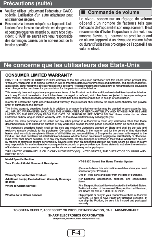 F-4Ne concerne que les utilisateurs des États-UnisCONSUMER LIMITED WARRANTYSHARP ELECTRONICS CORPORATION warrants to the first consumer purchaser that this Sharp brand product (the &quot;Product&quot;), when ship in its original container, will be free from defective workmanship and materials, and agrees that it will,at its option, either repair the defect or replace the defective Product or part thereof with a new or remanufactured equivalentat no charge to the purchaser for parts or labor for the period(s) set forth below.This warranty does not apply to any appearance items of the Product nor to the additional excluded item(s) set forth below nor to any Product the exterior of which has been damaged or defaced, which has been subjected to improper voltage or other misuse, abnormal service or handling, or which has been altered or modified in design or construction.In order to enforce the rights under this limited warranty, the purchaser should follow the steps set forth below and provide proof of purchase to the servicer.The limited warranty described herein is in addition to whatever implied warranties may be granted to purchasers by law. ALL IMPLIED WARRANTIES INCLUDING THE WARRANTIES OF MERCHANTABILITY AND FITNESS FOR USE ARE LIMITED TO THE PERIOD(S) FROM THE DATE OF PURCHASE SET FORTH BELOW. Some states do not allow limitations on how long an implied warranty lasts, so the above limitation may not apply to you.Neither the sales personnel of the seller nor any other person is authorized to make any warranties other than those described herein, or to extend the duration of any warranties beyond the time period described herein on behalf of Sharp.The warranties described herein shall be the sole and exclusive warranties granted by Sharp and shall be the sole and exclusive remedy available to the purchaser. Correction of defects, in the manner and for the period of time described herein, shall constitute complete fulfillment of all liabilities and responsibilities of Sharp to the purchaser with respect to the Product, and shall constitute full satisfaction of all claims, whether based on contract, negligence, strict liability or otherwise.In no event shall Sharp be liable, or in any way responsible, for any damages or defects in the Product which were caused by repairs or attempted repairs performed by anyone other than an authorized servicer. Nor shall Sharp be liable or in any way responsible for any incidental or consequential economic or property damage. Some states do not allow the exclusion of incidental or consequential damages, so the above exclusion may not apply to you.THIS LIMITED WARRANTY IS VALID ONLY IN THE FIFTY (50) UNITED STATES, THE DISTRICT OF COLUMBIA ANDPUERTO RICO.Model Specific SectionYour Product Model Number &amp; Description:Warranty Period for this Product:Additional Item(s) Excluded from Warranty Coverage (if any):Where to Obtain Service:What to do to Obtain Service:HT-SB30D Sound Bar Home Theater System(Be sure to have this information available when you need service for your Product.)One (1) year parts and labor from the date of purchase.Non-functional accessories, supplies, and consumable items.At a Sharp Authorized Servicer located in the United States. To find a location of the nearest Sharp Authorized Servicer, call Sharp toll free at 1-800-BE-SHARP.Ship prepaid or carry in your Product to a Sharp Authorized Servicer. Be sure to have Proof of Purchase available. If you ship the Product, be sure it is insured and packaged securely.TO OBTAIN SUPPLY, ACCESSORY OR PRODUCT INFORMATION, CALL 1-800-BE-SHARPSHARP ELECTRONICS CORPORATIONSharp Plaza, Mahwah, New Jersey 07495-1163Précautions (suite)■Commande de volume/HQLYHDX VRQRUH VXU XQUpJODJH GHYROXPHGpSHQGG¶XQ QRPEUH GH IDFWHXUVWHOV TXHO¶HI¿FDFLWpGHO¶DSSDUHLOHWVRQHPSODFHPHQW,OHVWUHFRPPDQGpG¶pYLWHUO¶H[SRVLWLRQjGHVYROXPHVVRQRUHVpOHYpVTXL SHXYHQW VHSURGXLUHTXDQGRQDOOXPHO¶DSSDUHLOjXQQLYHDXGHYROXPHpOpYpRXGXUDQWO¶XWLOLVDWLRQSURORQJpHGHO¶DSSDUHLOjXQYROXPHpOHYp●9HXLOOH] XWLOLVHU XQLTXHPHQW O¶DGDSWDWHXU &amp;$&amp;&amp;VSpFL¿p /¶XWLOLVDWLRQ G¶XQ DXWUH DGDSWDWHXU SHXWHQWUDvQHUGHVULVTXHV●5HVSHFWH]ODWHQVLRQLQGLTXpHVXUO¶DSSDUHLO/¶XWLOLVDWLRQG¶XQHWHQVLRQSOXVpOHYpHHVWGDQJHUHXVHHWSHXWSURYRTXHUXQLQFHQGLHRXDXWUHW\SHG¶DFFLGHQW6+$53QHVDXUDLWrWUHWHQXUHVSRQVDEOHGHVGRPPDJHVFDXVpVSDUOHQRQUHVSHFWGHODWHQVLRQVSpFL¿pH
