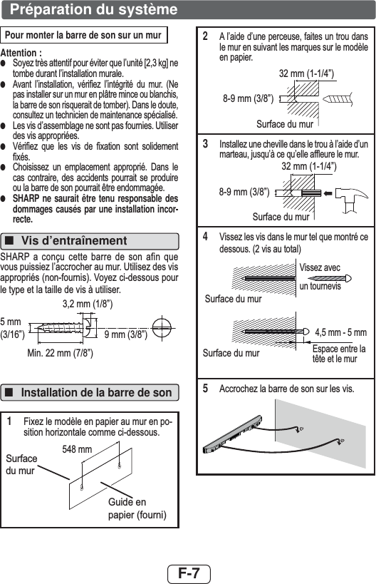 F-7Préparation du systèmePour monter la barre de son sur un murAttention :●6R\H]WUqVDWWHQWLISRXUpYLWHUTXHO¶XQLWp&gt;NJ@QHWRPEHGXUDQWO¶LQVWDOODWLRQPXUDOH●$YDQW O¶LQVWDOODWLRQ YpUL¿H] O¶LQWpJULWp GX PXU 1HSDVLQVWDOOHUVXUXQPXUHQSOkWUHPLQFHRXEODQFKLVODEDUUHGHVRQULVTXHUDLWGHWRPEHU&apos;DQVOHGRXWHFRQVXOWH]XQWHFKQLFLHQGHPDLQWHQDQFHVSpFLDOLVp●/HVYLVG¶DVVHPEODJHQHVRQWSDVIRXUQLHV8WLOLVHUGHVYLVDSSURSULpHV●9pUL¿H] TXH OHV YLV GH ¿[DWLRQ VRQW VROLGHPHQW¿[pV●&amp;KRLVLVVH] XQ HPSODFHPHQW DSSURSULp &apos;DQV OHFDV FRQWUDLUH GHV DFFLGHQWV SRXUUDLW VH SURGXLUHRXODEDUUHGHVRQSRXUUDLWrWUHHQGRPPDJpH●SHARP ne saurait être tenu responsable des dommages causés par une installation incor-recte.■Vis d’entraînement 6+$53DFRQoXFHWWH EDUUH GH VRQDILQ TXHYRXVSXLVVLH]O¶DFFURFKHUDXPXU8WLOLVH]GHVYLVDSSURSULpVQRQIRXUQLV9R\H]FLGHVVRXVSRXUOHW\SHHWODWDLOOHGHYLVjXWLOLVHUPP´PP´0LQPP´PP´■Installation de la barre de son1)L[H]OHPRGqOHHQSDSLHUDXPXUHQSRVLWLRQKRUL]RQWDOHFRPPHFLGHVVRXV44 mm509 mm6XUIDFHGXPXU*XLGHHQSDSLHUIRXUQLPP2$O¶DLGHG¶XQHSHUFHXVHIDLWHVXQWURXGDQVOHPXUHQVXLYDQWOHVPDUTXHVVXUOHPRGqOHHQSDSLHU6XUIDFHGXPXUPP´PP´3,QVWDOOH]XQHFKHYLOOHGDQVOHWURXjO¶DLGHG¶XQPDUWHDXMXVTX¶jFHTX¶HOOHDIÀHXUHOHPXUPP´PP´6XUIDFHGXPXU49LVVH]OHVYLVGDQVOHPXUWHOTXHPRQWUpFHGHVVRXVYLVDXWRWDO9LVVH]DYHF6XUIDFHGXPXU6XUIDFHGXPXUXQWRXUQHYLVPPPP(VSDFHHQWUHODWrWHHWOHPXU5$FFURFKH]ODEDUUHGHVRQVXUOHVYLV