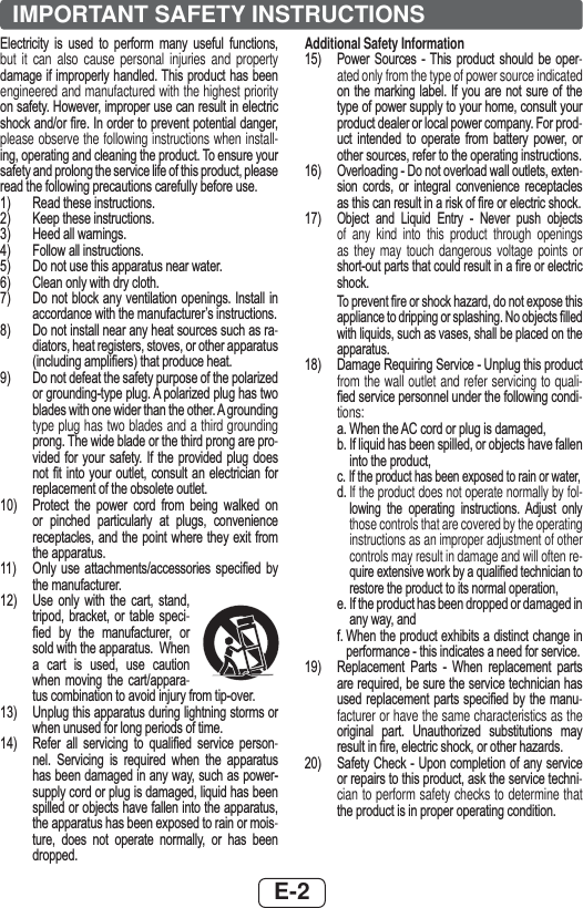 E-2IMPORTANT SAFETY INSTRUCTIONS(OHFWULFLW\ LV XVHG WR SHUIRUP PDQ\ XVHIXO IXQFWLRQVbut it can also cause personal injuries and property GDPDJHLILPSURSHUO\ KDQGOHG7KLVSURGXFWKDVEHHQengineered and manufactured with the highest priority RQVDIHW\+RZHYHULPSURSHUXVHFDQUHVXOWLQHOHFWULFVKRFNDQGRU¿UH,QRUGHUWRSUHYHQWSRWHQWLDOGDQJHUplease observe the following instructions when install-LQJRSHUDWLQJDQGFOHDQLQJWKHSURGXFW7RHQVXUH\RXUVDIHW\DQGSURORQJWKHVHUYLFHOLIHRIWKLVSURGXFWSOHDVHUHDGWKHIROORZLQJSUHFDXWLRQVFDUHIXOO\EHIRUHXVH 5HDGWKHVHLQVWUXFWLRQV .HHSWKHVHLQVWUXFWLRQV +HHGDOOZDUQLQJV )ROORZDOOLQVWUXFWLRQV &apos;RQRWXVHWKLVDSSDUDWXVQHDUZDWHU &amp;OHDQRQO\ZLWKGU\FORWK &apos;RQRW EORFNDQ\ YHQWLODWLRQRSHQLQJV ,QVWDOOLQDFFRUGDQFHZLWKWKHPDQXIDFWXUHU¶VLQVWUXFWLRQV &apos;RQRWLQVWDOOQHDUDQ\KHDWVRXUFHVVXFKDVUD-GLDWRUVKHDWUHJLVWHUVVWRYHVRURWKHUDSSDUDWXVLQFOXGLQJDPSOL¿HUVWKDWSURGXFHKHDW &apos;RQRWGHIHDWWKHVDIHW\SXUSRVHRIWKHSRODUL]HGRUJURXQGLQJW\SHSOXJ$SRODUL]HGSOXJKDVWZREODGHVZLWKRQHZLGHUWKDQWKHRWKHU$JURXQGLQJtype plug has two blades and a third grounding SURQJ7KHZLGHEODGHRUWKHWKLUGSURQJDUHSUR-YLGHG IRU \RXU VDIHW\ ,I WKH SURYLGHG SOXJ GRHVQRW ¿W LQWR \RXU RXWOHW FRQVXOW DQ HOHFWULFLDQ IRUUHSODFHPHQWRIWKHREVROHWHRXWOHW 3URWHFW WKH SRZHU FRUG IURP EHLQJ ZDONHG RQRU SLQFKHG SDUWLFXODUO\ DW SOXJV FRQYHQLHQFHUHFHSWDFOHVDQG WKHSRLQWZKHUH WKH\H[LW IURPWKHDSSDUDWXV 2QO\ XVH DWWDFKPHQWVDFFHVVRULHV VSHFL¿HG E\WKHPDQXIDFWXUHU 8VH RQO\ ZLWK WKH FDUW VWDQGWULSRG EUDFNHW RU WDEOH VSHFL-¿HG E\ WKH PDQXIDFWXUHU RUVROGZLWKWKHDSSDUDWXV:KHQD FDUW LV XVHG XVH FDXWLRQZKHQ PRYLQJ WKH FDUWDSSDUD-WXVFRPELQDWLRQWRDYRLGLQMXU\IURPWLSRYHU 8QSOXJWKLVDSSDUDWXVGXULQJOLJKWQLQJVWRUPVRUZKHQXQXVHGIRUORQJSHULRGVRIWLPH 5HIHU DOO VHUYLFLQJ WR TXDOL¿HG VHUYLFH SHUVRQ-QHO 6HUYLFLQJ LV UHTXLUHG ZKHQ WKH DSSDUDWXVKDVEHHQGDPDJHGLQDQ\ZD\VXFKDVSRZHUVXSSO\FRUGRUSOXJLVGDPDJHGOLTXLGKDVEHHQVSLOOHGRUREMHFWVKDYHIDOOHQLQWRWKHDSSDUDWXVWKHDSSDUDWXVKDVEHHQH[SRVHGWRUDLQRUPRLV-WXUH GRHV QRW RSHUDWH QRUPDOO\ RU KDV EHHQGURSSHGAdditional Safety Information 3RZHU 6RXUFHV  7KLV SURGXFW VKRXOG EH RSHU-ated only from the type of power source indicated RQWKH PDUNLQJ ODEHO,I \RXDUHQRW VXUHRI WKHW\SHRISRZHUVXSSO\WR\RXUKRPHFRQVXOW\RXUSURGXFWGHDOHURUORFDOSRZHUFRPSDQ\)RUSURG-XFW LQWHQGHG WR RSHUDWH IURP EDWWHU\ SRZHU RURWKHUVRXUFHVUHIHUWRWKHRSHUDWLQJLQVWUXFWLRQV2YHUORDGLQJ&apos;RQRWRYHUORDGZDOORXWOHWVH[WHQ-VLRQ FRUGV RU LQWHJUDO FRQYHQLHQFH UHFHSWDFOHVDVWKLVFDQUHVXOWLQDULVNRI¿UHRUHOHFWULFVKRFN2EMHFW DQG /LTXLG (QWU\  1HYHU SXVK REMHFWVof any kind into this product through openings as they may touch dangerous voltage points or VKRUWRXWSDUWVWKDWFRXOGUHVXOWLQD¿UHRUHOHFWULFVKRFN 7RSUHYHQW¿UHRUVKRFNKD]DUGGRQRWH[SRVHWKLVDSSOLDQFHWRGULSSLQJRUVSODVKLQJ1RREMHFWV¿OOHGZLWKOLTXLGVVXFKDVYDVHVVKDOOEHSODFHGRQWKHDSSDUDWXV &apos;DPDJH5HTXLULQJ6HUYLFH8QSOXJWKLVSURGXFWfrom the wall outlet and refer servicing to quali-¿HGVHUYLFHSHUVRQQHOXQGHUWKHIROORZLQJFRQGL-tions: D:KHQWKH$&amp;FRUGRUSOXJLVGDPDJHG E,IOLTXLGKDVEHHQVSLOOHGRUREMHFWVKDYHIDOOHQLQWRWKHSURGXFW F,IWKHSURGXFWKDVEHHQH[SRVHGWRUDLQRUZDWHUG  If the product does not operate normally by fol-ORZLQJ WKH RSHUDWLQJ LQVWUXFWLRQV $GMXVW RQO\those controls that are covered by the operating instructions as an improper adjustment of other controls may result in damage and will often re-TXLUHH[WHQVLYHZRUNE\DTXDOL¿HGWHFKQLFLDQWRUHVWRUHWKHSURGXFWWRLWVQRUPDORSHUDWLRQ H,IWKHSURGXFWKDVEHHQGURSSHGRUGDPDJHGLQDQ\ZD\DQG I:KHQWKHSURGXFWH[KLELWVDGLVWLQFWFKDQJHLQSHUIRUPDQFHWKLVLQGLFDWHVDQHHGIRUVHUYLFH 5HSODFHPHQW 3DUWV  :KHQ UHSODFHPHQW SDUWVDUHUHTXLUHGEHVXUHWKHVHUYLFHWHFKQLFLDQKDVXVHGUHSODFHPHQW SDUWVVSHFL¿HG E\WKHPDQX-facturer or have the same characteristics as the RULJLQDO SDUW 8QDXWKRUL]HG VXEVWLWXWLRQV PD\UHVXOWLQ¿UHHOHFWULFVKRFNRURWKHUKD]DUGV 6DIHW\&amp;KHFN 8SRQFRPSOHWLRQRI DQ\VHUYLFHRUUHSDLUVWRWKLVSURGXFWDVNWKHVHUYLFHWHFKQL-cian to perform safety checks to determine that WKHSURGXFWLVLQSURSHURSHUDWLQJFRQGLWLRQ