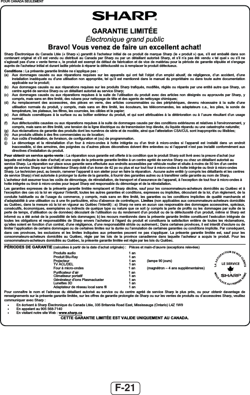 F-21POUR CANADA SEULEMENTGARANTIE LIMITÉEÉlectronique grand public Bravo! Vous venez de faire un excellent achat! Sharp Électronique du Canada Ltée (« Sharp ») garantit à l&apos;acheteur initial de ce produit de marque Sharp (le « produit ») que, s’il est emballé dans son contenant original et s’il est vendu ou distribué au Canada par Sharp ou par un détaillant autorisé Sharp, et s’il n’a pas été vendu « tel quel » ou s’il ne s’agissait pas d’une « vente ferme », le produit est exempt de défaut de fabrication et de vice de matériau pour la période de garantie stipulée et s&apos;engage auprès de l’acheteur initial et durant ladite période à réparer la défectuosité ou à remplacer le produit défectueux. Conditions : La présente garantie limitée ne s’applique pas : (a)  Aux dommages causés ou aux réparations requises sur les appareils qui ont fait l’objet d’un emploi abusif, de négligence, d’un accident, d’une installation inadéquate ou d’une utilisation non appropriée, tel qu’il est mentionné dans le manuel du propriétaire ou dans toute autre documentation applicable sur le produit; (b)  Aux dommages causés ou aux réparations requises sur les produits Sharp trafiqués, modifiés, réglés ou réparés par une entité autre que Sharp, un centre agréé de service Sharp ou un détaillant autorisé au service Sharp; (c)  Aux dommages causés ou aux réparations requises à la suite de l’utilisation du produit avec des articles non désignés ou approuvés par Sharp, y compris, mais sans en être limité, des rubans pour nettoyage de tête et des agents de nettoyage chimiques; (d)  Au remplacement des accessoires, des pièces en verre, des articles consommables ou des périphériques, devenu nécessaire à la suite d’une utilisation normale du produit, y compris, mais sans en être limité, les écouteurs, les télécommandes, les adaptateurs c.a., les piles, la sonde de température, les plateaux, les filtres, les courroies, les câbles et le papier; (e)  Aux défauts cosmétiques à la surface ou au boîtier extérieur du produit, et qui sont attribuables à la détérioration ou à l’usure résultant d’un usage normal. (f)  Aux défectuosités causées ou aux réparations requises à la suite de dommages causés par des conditions extérieures et relatives à l&apos;environnement, y compris, mais sans en être limité, une tension de la ligne électrique ou de transmission trop élevée, du liquide répandu ou une catastrophe naturelle;  (g)  Aux réclamations de garantie des produits dont les numéros de série et de modèle, ainsi que l’attestation CSA/CUL sont inappropriés ou illisibles; (h)  Aux produits utilisés à des fins commerciales ou de location; (i)  Aux coûts d’installation, de livraison, de configuration et (ou) de programmation. (j)  Le démontage et la réinstallation d’un four à micro-ondes à hotte intégrée ou d’un tiroir à micro-ondes si l’appareil est installé dans un endroit inaccessible, si des armoires, des poignées ou d’autres pièces décoratives doivent être enlevées ou si l’appareil n’est pas ins tallé conformément aux directives d’installation du produit. Pour obtenir un service après-vente : La réparation sous garantie est offerte à la condition que le produit Sharp soit livré avec la preuve d’achat (sur laquelle est indiquée la date d’achat) et une copie de la présente garantie limitée à un centre agréé de service Sharp ou chez un détaillant autorisé au service Sharp. La réparation sur place sous garantie sera effectuée aux endroits accessibles par véhicule routier et situés à moins de 50 km d’un centre agréé de service Sharp sur tout téléviseur Sharp doté d’un écran de 42 po ou plus et sur tout four à micro-ondes à hotte intégr ée ou tiroir à micro-ondes Sharp. Le technicien peut, au besoin, ramener l’appareil à son atelier pour en faire la réparation.  Aucune autre entité (y compris les détaillants et les centres de service Sharp) n&apos;est autorisée à prolonger la durée de la garantie, à fournir des garanties autres ou à transférer cette garantie au nom de Sharp.L’acheteur doit assumer tous les coûts de démontage, de réinstallation, de transport et d’assurance de l’appareil, à l’exception de tout four à micro-ondes à hotte intégrée ou tiroir à micro-ondes pour lequel Sharp est responsable du démontage et de la réinstallation. Les garanties expresses de la présente garantie limitée remplacent et Sharp décline, sauf pour les consommateurs-acheteurs domiciliés au Québec et à l’exception des cas où la loi en vigueur l’interdit, toutes les autres garanties et conditions, expresses ou implicites, découlant de la loi, d’un règlement, de la conduite habituelle ou de l’usage du commerce, y compris, mais sans en être limité, les garanties ou les conditions implicites de qualité marchande et d’adaptabilité à une utilisation ou à une fin particulière, et/ou d’absence de contrefaçon. Limites (non applicables aux consommateurs-acheteurs domiciliés au Québec, dans la mesure où la loi en vigueur au Québec l’interdit) : a) Sharp ne sera en aucun cas responsable des dommages accessoires, spéciaux, consécutifs, économiques, exemplaires ou indirects de quelque type ou nature que ce soit (y compris la perte de profits ou les dommages par suite de la perte de temps, d’utilisation ou de données) découlant de l’utilisation ou du rendement d’un produit ou de la défectuosité d’un produit, même si Sharp est informé ou a été avisé de la possibilité de tels dommages; b) les recours mentionnés dans la présente garantie limitée constituent l’exécution intégrale de toutes les obligations et responsabilités de Sharp envers l’acheteur à l’égard du produit et constituera la satisfaction entière de toutes les réclamations, qu’elles soient en fonction d’un contrat, d’une négligence, d’une responsabilité stricte ou autrement.; Dans certaines provinces, il est interdit d’exclure ou de limiter l’application de certains dommages ou de certaines limites sur la durée ou l’annulation de certaines garanties ou conditions implicite. Par conséquent, dans ces provinces, les exclusions et les limites indiquées aux présentes peuvent ne pas s’appliquer. La présente garantie limitée est, sauf pour les consommateurs-acheteurs domiciliés au Québec, régie par les lois de la province canadienne dans laquelle l’acheteur a acquis le produit. Pour les consommateurs-acheteurs domiciliés au Québec, la présente garantie limitée est régie par les lois du Québec. PÉRIODES DE GARANTIE (calculées à partir de la date d’achat originale) :  Pièces et main-d’œuvre (exceptions relevées)  na 1 oidua stiudorP   na 1 yaR-ulB tiudorP   )sruoj 09 epmal(  na 1 ruetcejorP   na 1 LED/LCA VT  )seriatnemélppus sna 4 – norténgam(  na 1 sedno-orcim à ruoF  na 1 ria’d ruetacifiruP   na 1 fitatrop ruesitamilC   na 1 retsulcamsalP snoi’d ruetarénéG   na 1 D3 settenuL   na 1  lif snas lacol uaesér ed ruetatpadA Pour connaître le nom et l’adresse du détaillant autorisé au service ou du centre agréé de service Sharp le plus près, ou pour obtenir davantage de renseignements sur la présente garantie limitée, sur les offres de garantie prolongée de Sharp ou sur les ventes de produits ou d’accessoires Sharp, veuillez communiquer avec Sharp :    En écrivant à Sharp Électronique du Canada Ltée, 335 Britannia Road East, Mississauga (Ontario) L4Z 1W9   En appelant au 905 568-7140    En visitant notre site Web : www.sharp.caCETTE GARANTIE LIMITÉE EST VALIDE UNIQUEMENT AU CANADA.