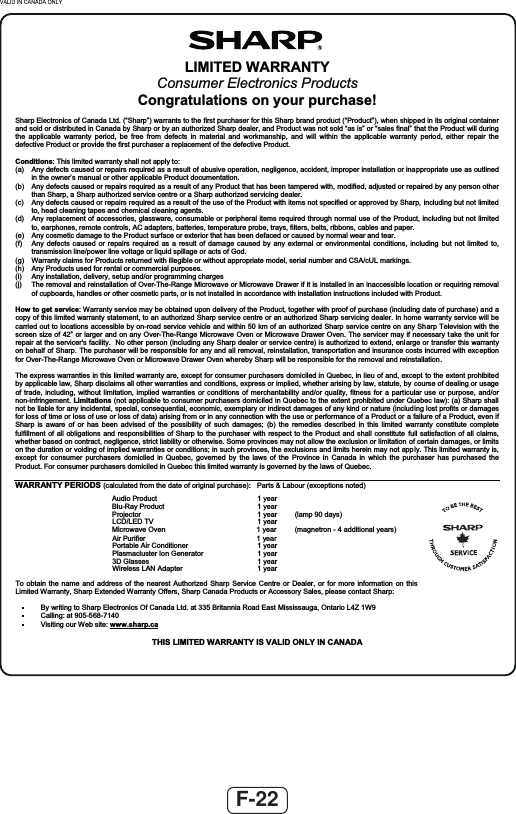 F-22LIMITED WARRANTYConsumer Electronics Products Congratulations on your purchase! Sharp Electronics of Canada Ltd. (“Sharp”) warrants to the first purchaser for this Sharp brand product (“Product”), when shipped in its original container and sold or distributed in Canada by Sharp or by an authorized Sharp dealer, and Product was not sold “as is” or “sales final” that the Product will during the applicable warranty period, be free from defects in material and workmanship, and will within the applicable warranty period, either repair the defective Product or provide the first purchaser a replacement of the defective Product. Conditions: This limited warranty shall not apply to: (a)  Any defects caused or repairs required as a result of abusive operation, negligence, accident, improper installation or inappropriate use as outlined in the owner’s manual or other applicable Product documentation. (b)  Any defects caused or repairs required as a result of any Product that has been tampered with, modified, adjusted or repaired by any person other than Sharp, a Sharp authorized service centre or a Sharp authorized servicing dealer. (c)  Any defects caused or repairs required as a result of the use of the Product with items not specified or approved by Sharp, including but not limited to, head cleaning tapes and chemical cleaning agents. (d)  Any replacement of accessories, glassware, consumable or peripheral items required through normal use of the Product, including but not limited to, earphones, remote controls, AC adapters, batteries, temperature probe, trays, filters, belts, ribbons, cables and paper. (e)  Any cosmetic damage to the Product surface or exterior that has been defaced or caused by normal wear and tear. (f)  Any defects caused or repairs required as a result of damage caused by any external or environmental conditions, including but not limited to, transmission line/power line voltage or liquid spillage or acts of God.  (g)  Warranty claims for Products returned with illegible or without appropriate model, serial number and CSA/cUL markings. (h)  Any Products used for rental or commercial purposes. (i)  Any installation, delivery, setup and/or programming charges (j)  The removal and reinstallation of Over-The-Range Microwave or Microwave Drawer if it is installed in an inaccessible location or requiring removal of cupboards, handles or other cosmetic parts, or is not installed in accordance with installation instructions included with Product. How to get service: Warranty service may be obtained upon delivery of the Product, together with proof of purchase (including date of purchase) and a copy of this limited warranty statement, to an authorized Sharp service centre or an authorized Sharp servicing dealer. In home warranty service will be carried out to locations accessible by on-road service vehicle and within 50 km of an authorized Sharp service centre on any Sharp Television with the screen size of 42” or larger and on any Over-The-Range Microwave Oven or Microwave Drawer Oven. The servicer may if necessary take the unit for repair at the servicer&apos;s facility.  No other person (including any Sharp dealer or service centre) is authorized to extend, enlarge or transfer this warranty on behalf of Sharp. The purchaser will be responsible for any and all removal, reinstallation, transportation and insurance costs incurred with exc eptionfor Over-The-Range Microwave Oven or Microwave Drawer Oven whereby Sharp will be responsible for the removal and reinstallation.The express warranties in this limited warranty are, except for consumer purchasers domiciled in Quebec, in lieu of and, except to the extent prohibited by applicable law, Sharp disclaims all other warranties and conditions, express or implied, whether arising by law, statute, by course of dealing or usage of trade, including, without limitation, implied warranties or conditions of merchantability and/or quality, fitness for a particular use or purpose, and/or non-infringement. Limitations (not applicable to consumer purchasers domiciled in Quebec to the extent prohibited under Quebec law): (a) Sharp shall not be liable for any incidental, special, consequential, economic, exemplary or indirect damages of any kind or nature (including lost profits or damages for loss of time or loss of use or loss of data) arising from or in any connection with the use or performance of a Product or a failure of a Product, even if Sharp is aware of or has been advised of the possibility of such damages; (b) the remedies described in this limited warranty constitute complete fulfillment of all obligations and responsibilities of Sharp to the purchaser with respect to the Product and shall constitute full satisfaction of all claims, whether based on contract, negligence, strict liability or otherwise. Some provinces may not allow the exclusion or limitation of certain damages, or limits on the duration or voiding of implied warranties or conditions; in such provinces, the exclusions and limits herein may not apply. This limited warranty is, except for consumer purchasers domiciled in Quebec, governed by the laws of the Province in Canada in which the purchaser has purchased the Product. For consumer purchasers domiciled in Quebec this limited warranty is governed by the laws of Quebec. WARRANTY PERIODS (calculated from the date of original purchase):  Parts &amp; Labour (exceptions noted)  raey 1 tcudorP oiduA   raey 1 tcudorP yaR-ulB   )syad 09 pmal(  raey 1 rotcejorP   raey 1 VT DEL/DCL  )sraey lanoitidda 4 - nortengam(  raey 1 nevO evaworciM  raey 1 reifiruP riA   raey 1 renoitidnoC riA elbatroP   raey 1 rotareneG noI retsulcamsalP   raey 1 sessalG D3   raey 1  retpadA NAL sseleriW To obtain the name and address of the nearest Authorized Sharp Service Centre or Dealer, or for more information on this Limited Warranty, Sharp Extended Warranty Offers, Sharp Canada Products or Accessory Sales, please contact Sharp:    By writing to Sharp Electronics Of Canada Ltd. at 335 Britannia Road East Mississauga, Ontario L4Z 1W9   Calling: at 905-568-7140    Visiting our Web site: www.sharp.caTHIS LIMITED WARRANTY IS VALID ONLY IN CANADA
