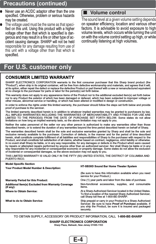 E-4For U.S. customer onlyCONSUMER LIMITED WARRANTYSHARP ELECTRONICS CORPORATION warrants to the first consumer purchaser that this Sharp brand product (the &quot;Product&quot;), when ship in its original container, will be free from defective workmanship and materials, and agrees that it will,at its option, either repair the defect or replace the defective Product or part thereof with a new or remanufactured equivalentat no charge to the purchaser for parts or labor for the period(s) set forth below.This warranty does not apply to any appearance items of the Product nor to the additional excluded item(s) set forth below nor to any Product the exterior of which has been damaged or defaced, which has been subjected to improper voltage or other misuse, abnormal service or handling, or which has been altered or modified in design or construction.In order to enforce the rights under this limited warranty, the purchaser should follow the steps set forth below and provide proof of purchase to the servicer.The limited warranty described herein is in addition to whatever implied warranties may be granted to purchasers by law. ALL IMPLIED WARRANTIES INCLUDING THE WARRANTIES OF MERCHANTABILITY AND FITNESS FOR USE ARE LIMITED TO THE PERIOD(S) FROM THE DATE OF PURCHASE SET FORTH BELOW. Some states do not allow limitations on how long an implied warranty lasts, so the above limitation may not apply to you.Neither the sales personnel of the seller nor any other person is authorized to make any warranties other than those described herein, or to extend the duration of any warranties beyond the time period described herein on behalf of Sharp.The warranties described herein shall be the sole and exclusive warranties granted by Sharp and shall be the sole and exclusive remedy available to the purchaser. Correction of defects, in the manner and for the period of time described herein, shall constitute complete fulfillment of all liabilities and responsibilities of Sharp to the purchaser with respect to the Product, and shall constitute full satisfaction of all claims, whether based on contract, negligence, strict liability or otherwise.In no event shall Sharp be liable, or in any way responsible, for any damages or defects in the Product which were caused by repairs or attempted repairs performed by anyone other than an authorized servicer. Nor shall Sharp be liable or in any way responsible for any incidental or consequential economic or property damage. Some states do not allow the exclusion of incidental or consequential damages, so the above exclusion may not apply to you.THIS LIMITED WARRANTY IS VALID ONLY IN THE FIFTY (50) UNITED STATES, THE DISTRICT OF COLUMBIA ANDPUERTO RICO.Model Specific SectionYour Product Model Number &amp; Description:Warranty Period for this Product:Additional Item(s) Excluded from Warranty Coverage (if any):Where to Obtain Service:What to do to Obtain Service:HT-SB30D Sound Bar Home Theater System(Be sure to have this information available when you need service for your Product.)One (1) year parts and labor from the date of purchase.Non-functional accessories, supplies, and consumable items.At a Sharp Authorized Servicer located in the United States. To find a location of the nearest Sharp Authorized Servicer, call Sharp toll free at 1-800-BE-SHARP.Ship prepaid or carry in your Product to a Sharp Authorized Servicer. Be sure to have Proof of Purchase available. If you ship the Product, be sure it is insured and packaged securely.TO OBTAIN SUPPLY, ACCESSORY OR PRODUCT INFORMATION, CALL 1-800-BE-SHARPSHARP ELECTRONICS CORPORATIONSharp Plaza, Mahwah, New Jersey 07495-1163Precautions (continued) ■Volume controlThe sound level at a given volume setting depends RQVSHDNHUHI¿FLHQF\ORFDWLRQDQGYDULRXVRWKHUIDFWRUV,WLVDGYLVDEOHWRDYRLGH[SRVXUHWRKLJKYROXPHOHYHOVZKLFKRFFXUVZKLOHWXUQLQJWKHXQLWRQZLWKWKHYROXPHFRQWUROVHWWLQJXSKLJKRUZKLOHFRQWLQXDOO\OLVWHQLQJDWKLJKYROXPHV ●1HYHUXVHDQ$&amp;&apos;&amp;DGDSWRURWKHUWKDQWKHRQHVSHFL¿HG2WKHUZLVHSUREOHPRUVHULRXVKD]DUGVPD\EHFUHDWHG ●The voltage used must be the same as that speci-¿HGRQWKLVXQLW8VLQJWKLVSURGXFWZLWKDKLJKHUYROWDJHRWKHUWKDQWKDWZKLFKLVVSHFL¿HGLVGDQ-JHURXVDQGPD\UHVXOWLQD¿UHRURWKHUW\SHRIDF-FLGHQWFDXVLQJGDPDJH6+$53ZLOOQRWEHKHOGresponsible for any damage resulting from use of this unit with a voltage other than that which is VSHFL¿HG