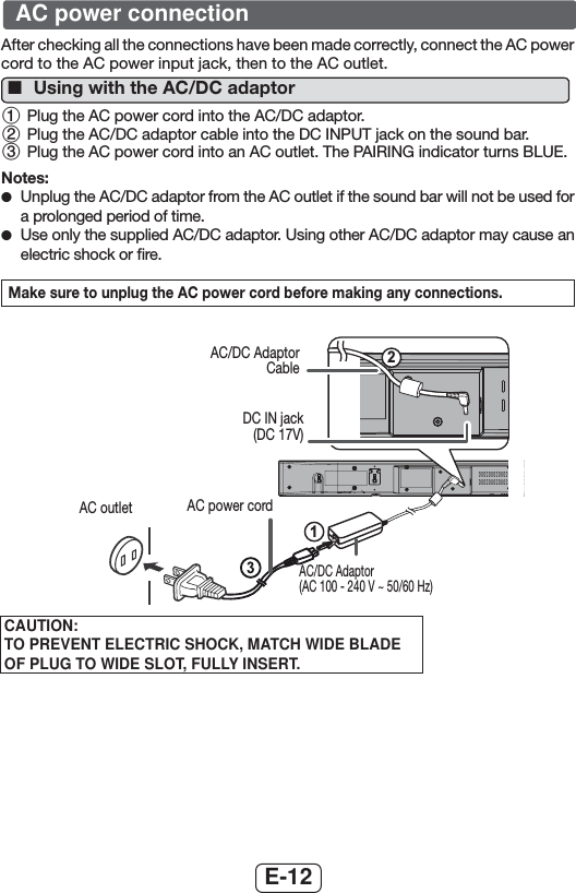 E-12After checking all the connections have been made correctly, connect the AC power cord to the AC power input jack, then to the AC outlet. ■Using with the AC/DC adaptor 1 Plug the AC power cord into the AC/DC adaptor.2 Plug the AC/DC adaptor cable into the DC INPUT jack on the sound bar.3 Plug the AC power cord into an AC outlet. The PAIRING indicator turns BLUE.Notes: ●Unplug the AC/DC adaptor from the AC outlet if the sound bar will not be used for a prolonged period of time. ●Use only the supplied AC/DC adaptor. Using other AC/DC adaptor may cause an electric shock or ﬁre.Make sure to unplug the AC power cord before making any connections.21AC/DC Adaptor CableDC IN jack(DC 17V)AC power cordAC/DC Adaptor (AC 100 - 240 V ~ 50/60 Hz)AC outletAC power connectionCAUTION:TO PREVENT ELECTRIC SHOCK, MATCH WIDE BLADE OF PLUG TO WIDE SLOT, FULLY INSERT.