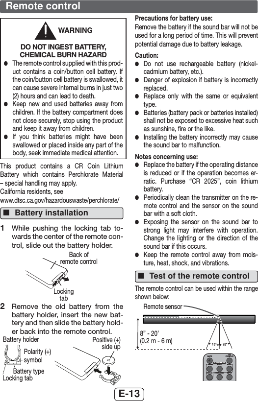 E-13 WARNINGDO NOT INGEST BATTERY, CHEMICAL BURN HAZARD ●The remote control supplied with this prod-uct contains a coin/button cell battery. If the coin/button cell battery is swallowed, it can cause severe internal burns in just two (2) hours and can lead to death. ●Keep new and used batteries away from children. If the battery compartment does not close securely, stop using the product and keep it away from children. ●If you think batteries might have been swallowed or placed inside any part of the body, seek immediate medical attention.This product contains a CR Coin Lithium Battery which contains Perchlorate Material – special handling may apply.California residents, see www.dtsc.ca.gov/hazardouswaste/perchlorate/ ■Battery installation1  While pushing the locking tab to-wards the center of the remote con-trol, slide out the battery holder.Locking tabBack of remote control2  Remove the old battery from the battery holder, insert the new bat-tery and then slide the battery hold-er back into the remote control.Battery typeBattery holderLocking tabPolarity (+) symbolPositive (+) side upPrecautions for battery use:Remove the battery if the sound bar will not be used for a long period of time. This will prevent potential damage due to battery leakage.Caution: ●Do not use rechargeable battery (nickel-cadmium battery, etc.). ●Danger of explosion if battery is incorrectly replaced. ●Replace only with the same or equivalent type. ●Batteries (battery pack or batteries installed) shall not be exposed to excessive heat such as sunshine, ﬁre or the like. ●Installing the battery incorrectly may cause the sound bar to malfunction.Notes concerning use: ●Replace the battery if the operating distance is reduced or if the operation becomes er-ratic. Purchase “CR 2025”, coin lithium battery.  ●Periodically clean the transmitter on the re-mote control and the sensor on the sound bar with a soft cloth. ●Exposing the sensor on the sound bar to strong light may interfere with operation. Change the lighting or the direction of the sound bar if this occurs. ●Keep the remote control away from mois-ture, heat, shock, and vibrations. ■Test of the remote controlThe remote control can be used within the range shown below:MUTEON/STAND-BYMUSICCINEMA NEWSSURROUNDBYPASS INPUTSOUND MODERemote sensor8” - 20’(0.2 m - 6 m)Remote control