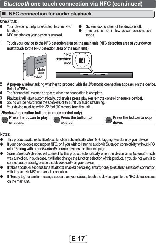 E-17Notes: ●This product switches to Bluetooth function automatically when NFC tagging was done by your device. ●If your device does not support NFC, or if you wish to listen to audio via Bluetooth connectivity without NFC; refer “Pairing with other Bluetooth source devices” on the next page. ●Some Bluetooth devices will connect to this product automatically when the device or its Bluetooth mode was turned on. In such case, it will also change the function selection of this product. If you do not want it to connect automatically, please disable Bluetooth on your device. ●It takes about 6-8 seconds for a Bluetooth enabled device (eg. smartphone) to establish Bluetooth connection with this unit via NFC or manual connection. ●If “Empty tag” or similar message appears on your device, touch the device again to the NFC detection area on the main unit. ■NFC connection for audio playbackCheck that: ●Your device (smartphone/tablet) has an NFC function. ●NFC function on your device is enabled. ●Screen lock function of the device is off. ●This unit is not in low power consumption mode.1  Touch your device to the NFC detection area on the main unit. (NFC detection area of your device must touch to the NFC detection area of the main unit.)NFC detection areaDeviceMain unit2  A pop-up window asking whether to proceed with the Bluetooth connection appears on the device. Select &lt;YES&gt;. ●The ‘connected’ message appears when the connection is complete.3  Playback will start automatically, otherwise press play (on remote control or source device). ●Sound will be heard from the speakers of this unit via audio streaming. ●Your device must be within 32 feet (10 meters) from the unit.Bluetooth operation buttons (remote control only)  Press the button to play or pause.  Press the button to skip up.  Press the button to skip down.Bluetooth one touch connection via NFC (continued)