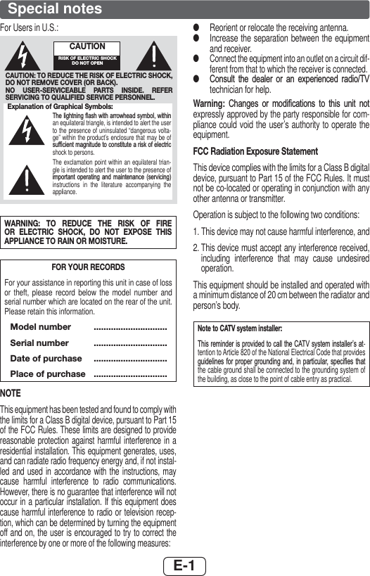 E-1Special notesFor Users in U.S.:Explanation of Graphical Symbols:7KHOLJKWQLQJÀDVKZLWKDUURZKHDGV\PEROZLWKLQan equilateral triangle, is intended to alert the user to the presence of uninsulated “dangerous volta-ge” within the product’s enclosure that may be of VXI¿FLHQWPDJQLWXGHWRFRQVWLWXWHDULVNRIHOHFWULFshock to persons.The exclamation point within an equilateral trian-gle is intended to alert the user to the presence of LPSRUWDQW RSHUDWLQJ DQG PDLQWHQDQFH VHUYLFLQJinstructions in the literature accompanying the appliance.CAUTION: TO REDUCE THE RISK OF ELECTRIC SHOCK, DO NOT REMOVE COVER (OR BACK).NO USER-SERVICEABLE PARTS INSIDE. REFER SERVICING TO QUALIFIED SERVICE PERSONNEL.CAUTIONRISK OF ELECTRIC SHOCK DO NOT OPENWARNING: TO REDUCE THE RISK OF FIRE OR ELECTRIC SHOCK, DO NOT EXPOSE THIS APPLIANCE TO RAIN OR MOISTURE.FOR YOUR RECORDSFor your assistance in reporting this unit in case of loss or theft, please record below the model number and serial number which are located on the rear of the unit. Please retain this information. Model number  .............................. Serial number  ..............................  Date of purchase  ..............................  Place of purchase  ..............................NOTEThis equipment has been tested and found to comply with the limits for a Class B digital device, pursuant to Part 15 of the FCC Rules. These limits are designed to provide reasonable protection against harmful interference in a residential installation. This equipment generates, uses, and can radiate radio frequency energy and, if not instal-led and used in accordance with the instructions, may cause harmful interference to radio communications. However, there is no guarantee that interference will not occur in a particular installation. If this equipment does cause harmful interference to radio or television recep-tion, which can be determined by turning the equipment off and on, the user is encouraged to try to correct the interference by one or more of the following measures: ●Reorient or relocate the receiving antenna. ●Increase the separation between the equipment and receiver. ●Connect the equipment into an outlet on a circuit dif-ferent from that to which the receiver is connected. ●&amp;RQVXOW WKH GHDOHU RU DQ H[SHULHQFHG UDGLR79technician for help.Warning:  &amp;KDQJHV RU PRGL¿FDWLRQV WR WKLV XQLW QRWexpressly approved by the party responsible for com-pliance could void the user’s authority to operate the equipment.FCC Radiation Exposure StatementThis device complies with the limits for a Class B digital device, pursuant to Part 15 of the FCC Rules. It must not be co-located or operating in conjunction with any other antenna or transmitter.Operation is subject to the following two conditions:1.  This device may not cause harmful interference, and2.  This device must accept any interference received, including interference that may cause undesired operation.This equipment should be installed and operated with a minimum distance of 20 cm between the radiator and person’s body.Note to CATV system installer:7KLVUHPLQGHULVSURYLGHGWRFDOOWKH&amp;$79V\VWHPLQVWDOOHU¶VDW-tention to Article 820 of the National Electrical Code that provides JXLGHOLQHVIRU SURSHU JURXQGLQJDQG LQ SDUWLFXODU VSHFL¿HV WKDWthe cable ground shall be connected to the grounding system of the building, as close to the point of cable entry as practical.