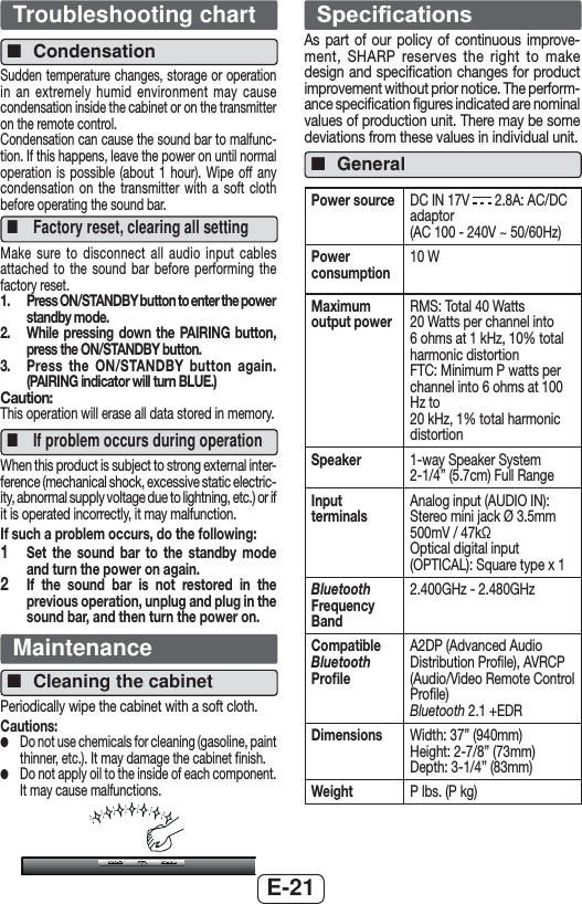 E-21Troubleshooting chart ■CondensationSudden temperature changes, storage or operation in an extremely humid environment may cause condensation inside the cabinet or on the transmitter on the remote control.Condensation can cause the sound bar to malfunc-tion. If this happens, leave the power on until normal operation is possible (about 1 hour). Wipe off any condensation on the transmitter with a soft cloth before operating the sound bar. ■Factory reset, clearing all settingMake sure to disconnect all audio input cables attached to the sound bar before performing the factory reset.1.  Press ON/STANDBY button to enter the power standby mode.2.   While pressing down the PAIRING button, press the ON/STANDBY button.3.  Press the ON/STANDBY button again. (PAIRING indicator will turn BLUE.)Caution:This operation will erase all data stored in memory. ■If problem occurs during operationWhen this product is subject to strong external inter-ference (mechanical shock, excessive static electric-ity, abnormal supply voltage due to lightning, etc.) or if it is operated incorrectly, it may malfunction.If such a problem occurs, do the following:1  Set the sound bar to the standby mode and turn the power on again.2  If the sound bar is not restored in the previous operation, unplug and plug in the sound bar, and then turn the power on.Maintenance ■Cleaning the cabinetPeriodically wipe the cabinet with a soft cloth.Cautions: ●Do not use chemicals for cleaning (gasoline, paint thinner, etc.). It may damage the cabinet ﬁnish. ●Do not apply oil to the inside of each component. It may cause malfunctions.6SHFL¿FDWLRQVAs part of our policy of continuous improve-ment, SHARP reserves the right to make design and speciﬁcation changes for product improvement without prior notice. The perform-ance speciﬁcation ﬁgures indicated are nominal values of production unit. There may be some deviations from these values in individual unit. ■GeneralPower source DC IN 17V   2.8A: AC/DC adaptor (AC 100 - 240V ~ 50/60Hz)Power consumption10 WMaximum output powerRMS: Total 40 Watts20 Watts per channel into 6 ohms at 1 kHz, 10% total harmonic distortionFTC: Minimum P watts per channel into 6 ohms at 100 Hz to20 kHz, 1% total harmonic distortionSpeaker 1-way Speaker System2-1/4” (5.7cm) Full RangeInput terminalsAnalog input (AUDIO IN): Stereo mini jack Ø 3.5mm500mV / 47kΩOptical digital input (OPTICAL): Square type x 1Bluetooth Frequency Band 2.400GHz - 2.480GHzCompatible Bluetooth Proﬁle A2DP (Advanced Audio Distribution Proﬁle), AVRCP (Audio/Video Remote Control Proﬁle)Bluetooth 2.1 +EDRDimensions Width: 37” (940mm)Height: 2-7/8” (73mm)Depth: 3-1/4” (83mm)Weight P lbs. (P kg)