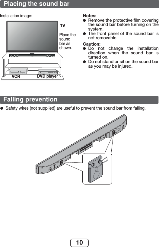 10Installation image:SOUND BAR HOME THEATER SYSTEM HT-SB32DPlace the sound bar as shown.Notes:Remove the protective ﬁ lm covering the sound bar before turning on the system.The front panel of the sound bar is not removable.Caution:Do not change the installation direction when the sound bar is turned on. Do not stand or sit on the sound bar as you may be injured.●●●●TVVCR DVD playerSafety wires (not supplied) are useful to prevent the sound bar from falling. ●Placing the sound barFalling prevention