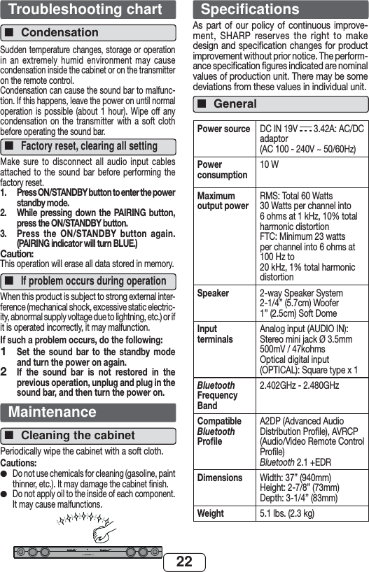 22Troubleshooting chartCondensation■Sudden temperature changes, storage or operation in an extremely humid environment may cause condensation inside the cabinet or on the transmitter on the remote control.Condensation can cause the sound bar to malfunc-tion. If this happens, leave the power on until normal operation is possible (about 1 hour). Wipe off any condensation on the transmitter with a soft cloth before operating the sound bar.Factory reset, clearing all setting■Make sure to disconnect all audio input cables attached to the sound bar before performing the factory reset.1.  Press ON/STANDBY button to enter the power standby mode.2.   While pressing down the PAIRING button, press the ON/STANDBY button.3.  Press the ON/STANDBY button again. (PAIRING indicator will turn BLUE.)Caution:This operation will erase all data stored in memory.If problem occurs during operation■When this product is subject to strong external inter-ference (mechanical shock, excessive static electric-ity, abnormal supply voltage due to lightning, etc.) or if it is operated incorrectly, it may malfunction.If such a problem occurs, do the following:Set the sound bar to the standby mode and turn the power on again.If the sound bar is not restored in the previous operation, unplug and plug in the sound bar, and then turn the power on.MaintenanceCleaning the cabinet■Periodically wipe the cabinet with a soft cloth.Cautions:Do not use chemicals for cleaning (gasoline, paint thinner, etc.). It may damage the cabinet ﬁ nish.Do not apply oil to the inside of each component. It may cause malfunctions.SOUND BAR HOME THEATER SYSTEM HT-SB32D12●●SpecificationsAs part of our policy of continuous improve-ment, SHARP reserves the right to make design and speciﬁcation changes for product improvement without prior notice. The perform-ance speciﬁcation ﬁgures indicated are nominal values of production unit. There may be some deviations from these values in individual unit.General■Power source DC IN 19V   3.42A: AC/DC adaptor(AC 100 - 240V ~ 50/60Hz)Power consumption10 WMaximum output powerRMS: Total 60 Watts30 Watts per channel into 6 ohms at 1 kHz, 10% total harmonic distortionFTC: Minimum 23 watts per channel into 6 ohms at 100 Hz to20 kHz, 1% total harmonic distortionSpeaker 2-way Speaker System2-1/4” (5.7cm) Woofer1” (2.5cm) Soft DomeInput terminalsAnalog input (AUDIO IN): Stereo mini jack Ø 3.5mm500mV / 47kohmsOptical digital input (OPTICAL): Square type x 1Bluetooth Frequency Band 2.402GHz - 2.480GHzCompatible Bluetooth Proﬁ le A2DP (Advanced Audio Distribution Proﬁ le), AVRCP (Audio/Video Remote Control Proﬁ le)Bluetooth 2.1 +EDRDimensions Width: 37” (940mm)Height: 2-7/8” (73mm)Depth: 3-1/4” (83mm)Weight 5.1 lbs. (2.3 kg)