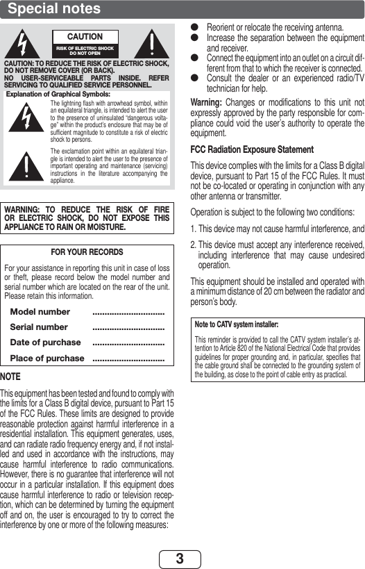 3Special notesWARNING: TO REDUCE THE RISK OF FIRE OR ELECTRIC SHOCK, DO NOT EXPOSE THIS APPLIANCE TO RAIN OR MOISTURE.FOR YOUR RECORDSFor your assistance in reporting this unit in case of loss or theft, please record below the model number and serial number which are located on the rear of the unit. Please retain this information. Model number  .............................. Serial number  ..............................  Date of purchase  ..............................  Place of purchase  ..............................NOTEThis equipment has been tested and found to comply with the limits for a Class B digital device, pursuant to Part 15 of the FCC Rules. These limits are designed to provide reasonable protection against harmful interference in a residential installation. This equipment generates, uses, and can radiate radio frequency energy and, if not instal-led and used in accordance with the instructions, may cause harmful interference to radio communications. However, there is no guarantee that interference will not occur in a particular installation. If this equipment does cause harmful interference to radio or television recep-tion, which can be determined by turning the equipment off and on, the user is encouraged to try to correct the interference by one or more of the following measures:Reorient or relocate the receiving antenna.Increase the separation between the equipment and receiver.Connect the equipment into an outlet on a circuit dif-ferent from that to which the receiver is connected.Consult the dealer or an experienced radio/TV technician for help.Warning:  Changes or modifications to this unit not expressly approved by the party responsible for com-pliance could void the user’s authority to operate the equipment.FCC Radiation Exposure StatementThis device complies with the limits for a Class B digital device, pursuant to Part 15 of the FCC Rules. It must not be co-located or operating in conjunction with any other antenna or transmitter.Operation is subject to the following two conditions:1.  This device may not cause harmful interference, and2.  This device must accept any interference received, including interference that may cause undesired operation.This equipment should be installed and operated with a minimum distance of 20 cm between the radiator and person’s body.Note to CATV system installer:This reminder is provided to call the CATV system installer’s at-tention to Article 820 of the National Electrical Code that provides guidelines for proper grounding and, in particular, specifies that the cable ground shall be connected to the grounding system of the building, as close to the point of cable entry as practical.●●●●Explanation of Graphical Symbols:The lightning flash with arrowhead symbol, within an equilateral triangle, is intended to alert the user to the presence of uninsulated “dangerous volta-ge” within the product’s enclosure that may be of sufficient magnitude to constitute a risk of electric shock to persons.The exclamation point within an equilateral trian-gle is intended to alert the user to the presence of important operating and maintenance (servicing) instructions in the literature accompanying the appliance.CAUTION: TO REDUCE THE RISK OF ELECTRIC SHOCK, DO NOT REMOVE COVER (OR BACK).NO USER-SERVICEABLE PARTS INSIDE. REFER SERVICING TO QUALIFIED SERVICE PERSONNEL.CAUTIONRISK OF ELECTRIC SHOCK DO NOT OPEN