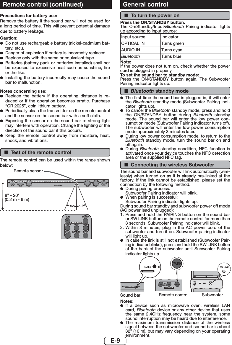 E-9Remote control (continued)Precautions for battery use:Remove the battery if the sound bar will not be used for a long period of time. This will prevent potential damage due to battery leakage.Caution: ●Do not use rechargeable battery (nickel-cadmium bat-tery, etc.). ●Danger of explosion if battery is incorrectly replaced. ●Replace only with the same or equivalent type. ●Batteries (battery pack or batteries installed) shall not be exposed to excessive heat such as sunshine, ﬁre or the like. ●Installing the battery incorrectly may cause the sound bar to malfunction.Notes concerning use: ●Replace the battery if the operating distance is re-duced or if the operation becomes erratic. Purchase “CR 2025”, coin lithium battery.  ●Periodically clean the transmitter on the remote control and the sensor on the sound bar with a soft cloth. ●Exposing the sensor on the sound bar to strong light may interfere with operation. Change the lighting or the direction of the sound bar if this occurs. ●Keep the remote control away from moisture, heat, shock, and vibrations. ■Test of the remote controlThe remote control can be used within the range shown below:MUTEON/STANDBYMUSICCINEMA NEWSSURROUNDBYPASS INPUTSOUND MODESOUND BAR HOME THEATRE SYSTEM HT-SB35DRemote sensor8” - 20’ (0.2 m - 6 m)General control ■To turn the power onPress the ON/STANDBY button.The On/Standby/Input/Bluetooth  Pairing indicator lights up according to input source:Input source  Indicator OPTICAL IN Turns greenAUDIO IN Turns cyanBluetooth Turns blueNote:If the power does not turn on, check whether the power cord is plugged in properly.To set the sound bar to standby mode:Press the ON/STANDBY button again. The Subwoofer Pairing indicator lights up. ■Bluetooth standby mode ●The ﬁrst time the sound bar is plugged in, it will enter the Bluetooth standby mode (Subwoofer Pairing indi-cator lights up). ●To cancel the Bluetooth standby mode, press and hold the ON/STANDBY button during Bluetooth standby mode. The sound bar will enter the low power con-sumption mode (Subwoofer Pairing indicator turns off). The subwoofer will enter the low power consumption mode approximately 3 minutes later. ●During low power consumption mode, to return to the Bluetooth standby mode, turn the sound bar on and off again. ●During  Bluetooth  standby condition, NFC function is activated once your device touches the NFC detection area or the supplied NFC tag. ■Connecting the wireless SubwooferThe sound bar and subwoofer will link automatically (wire-lessly) when turned on as it is already pre-linked at the factory. If the link cannot be established, please set the connection by the following method. ●During pairing process:Subwoofer Pairing indicator will blink. ●When pairing is successful:Subwoofer Pairing indicator lights up.During sound bar standby and subwoofer power off mode (AC power lead unplugged):1. Press and hold the PAIRING button on the sound bar or SW LINK button on the remote control for more than 3 seconds. Subwoofer Pairing indicator will blink.2. Within 3 minutes, plug in the AC power cord of the subwoofer and turn it on. Subwoofer pairing indicator will light up. ●In case the link is still not established (Subwoofer Pair-ing indicator blinks), press and hold the SW LINK button at the back of the subwoofer until Subwoofer Pairing indicator lights up.SW LINKRemote controlSound bar SubwooferNotes: ●If a device such as microwave oven, wireless LAN card, Bluetooth device or any other device that uses the same 2.4GHz frequency near the system, some sound interruption may be heard due to interference. ●The maximum transmission distance of the wireless signal between the subwoofer and sound bar is about 32” (10 m), but may vary depending on your operating environment.