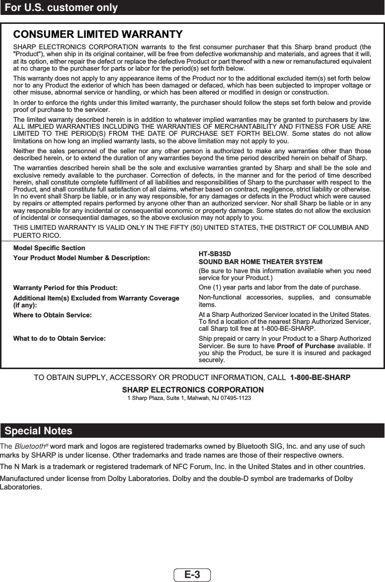 E-3CONSUMER LIMITED WARRANTYSHARP ELECTRONICS CORPORATION warrants to the first consumer purchaser that this Sharp brand product (the &quot;Product&quot;), when ship in its original container, will be free from defective workmanship and materials, and agrees that it will,at its option, either repair the defect or replace the defective Product or part thereof with a new or remanufactured equivalentat no charge to the purchaser for parts or labor for the period(s) set forth below.This warranty does not apply to any appearance items of the Product nor to the additional excluded item(s) set forth below  nor to any Product the exterior of which has been damaged or defaced, which has been subjected to improper voltage or other misuse, abnormal service or handling, or which has been altered or modified in design or construction.In order to enforce the rights under this limited warranty, the purchaser should follow the steps set forth below and provide proof of purchase to the servicer.The limited warranty described herein is in addition to whatever implied warranties may be granted to purchasers by law. ALL IMPLIED WARRANTIES INCLUDING THE WARRANTIES OF MERCHANTABILITY AND FITNESS FOR USE ARE LIMITED TO THE PERIOD(S) FROM THE DATE OF PURCHASE SET FORTH BELOW. Some states do not allow limitations on how long an implied warranty lasts, so the above limitation may not apply to you.Neither the sales personnel of the seller nor any other person is authorized to make any warranties other than those described herein, or to extend the duration of any warranties beyond the time period described herein on behalf of Sharp.The warranties described herein shall be the sole and exclusive warranties granted by Sharp and shall be the sole and exclusive remedy available to the purchaser. Correction of defects, in the manner and for the period of time described herein, shall constitute complete fulfillment of all liabilities and responsibilities of Sharp to the purchaser with respect to  the Product, and shall constitute full satisfaction of all claims, whether based on contract, negligence, strict liability or otherwise.In no event shall Sharp be liable, or in any way responsible, for any damages or defects in the Product which were caused by repairs or attempted repairs performed by anyone other than an authorized servicer. Nor shall Sharp be liable or in any way responsible for any incidental or consequential economic or property damage. Some states do not allow the exclusion of incidental or consequential damages, so the above exclusion may not apply to you.THIS LIMITED WARRANTY IS VALID ONLY IN THE FIFTY (50) UNITED STATES, THE DISTRICT OF COLUMBIA ANDPUERTO RICO.Model Specific SectionYour Product Model Number &amp; Description:Warranty Period for this Product:Additional Item(s) Excluded from Warranty Coverage (if any):Where to Obtain Service:What to do to Obtain Service:HT-SB35DSOUND BAR HOME THEATER SYSTEM(Be sure to have this information available when you need service for your Product.)One (1) year parts and labor from the date of purchase.Non-functional accessories, supplies, and consumable items.At a Sharp Authorized Servicer located in the United States. To find a location of the nearest Sharp Authorized Servicer, call Sharp toll free at 1-800-BE-SHARP.Ship prepaid or carry in your Product to a Sharp Authorized Servicer. Be sure to have Proof of Purchase available. If you ship the Product, be sure it is insured and packaged securely.TO OBTAIN SUPPLY, ACCESSORY OR PRODUCT INFORMATION, CALL 1-800-BE-SHARPSHARP ELECTRONICS CORPORATION1 Sharp Plaza, Suite 1, Mahwah, NJ 07495-1123For U.S. customer onlyThe Bluetooth®ZRUGPDUNDQGORJRVDUHUHJLVWHUHGWUDGHPDUNVRZQHGE\%OXHWRRWK6,*,QFDQGDQ\XVHRIVXFKPDUNVE\6+$53LVXQGHUOLFHQVH2WKHUWUDGHPDUNVDQGWUDGHQDPHVDUHWKRVHRIWKHLUUHVSHFWLYHRZQHUV7KH10DUNLVDWUDGHPDUNRUUHJLVWHUHGWUDGHPDUNRI1)&amp;)RUXP,QFLQWKH8QLWHG6WDWHVDQGLQRWKHUFRXQWULHV0DQXIDFWXUHGXQGHUOLFHQVHIURP&apos;ROE\/DERUDWRULHV&apos;ROE\DQGWKHGRXEOH&apos;V\PERODUHWUDGHPDUNVRI&apos;ROE\/DERUDWRULHVSpecial Notes