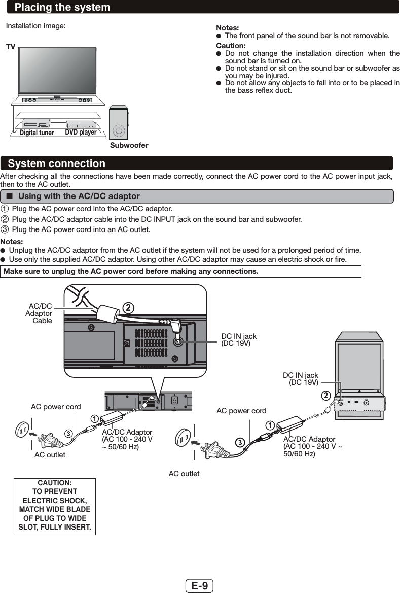 E-9Installation image: Notes: ●The front panel of the sound bar is not removable.Caution: ●Do not change the installation direction when the sound bar is turned on.  ●Do not stand or sit on the sound bar or subwoofer as you may be injured. ●Do not allow any objects to fall into or to be placed in the bass reﬂex duct.SOUND BAR HOME THEATRE SYSTEM HT-SB35DTVDigital tuner DVD playerSubwooferPlacing the systemAfter checking all the connections have been made correctly, connect the AC power cord to the AC power input jack, then to the AC outlet. ■Using with the AC/DC adaptor 1 Plug the AC power cord into the AC/DC adaptor.2 Plug the AC/DC adaptor cable into the DC INPUT jack on the sound bar and subwoofer.3 Plug the AC power cord into an AC outlet. Notes: ●Unplug the AC/DC adaptor from the AC outlet if the system will not be used for a prolonged period of time. ●Use only the supplied AC/DC adaptor. Using other AC/DC adaptor may cause an electric shock or ﬁre.Make sure to unplug the AC power cord before making any connections.2112AC/DC Adaptor CableDC IN jack(DC 19V)AC power cordAC/DC Adaptor (AC 100 - 240 V ~ 50/60 Hz)AC outletAC outletAC/DC Adaptor (AC 100 - 240 V ~ 50/60 Hz)AC power cordDC IN jack(DC 19V)CAUTION:TO PREVENT ELECTRIC SHOCK, MATCH WIDE BLADE OF PLUG TO WIDE SLOT, FULLY INSERT.System connection