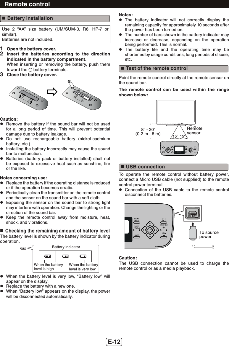 E-12 Battery installationUse 2 “AA” size battery (UM/SUM-3, R6, HP-7 or similar).Batteries are not included.1  Open the battery cover.2  Insert the batteries according to the direction indicated in the battery compartment.When inserting or removing the battery, push them toward the   battery terminals.3  Close the battery cover.Caution: zRemove the battery if the sound bar will not be used for a long period of time. This will prevent potential damage due to battery leakage. zDo not use rechargeable battery (nickel-cadmium battery, etc.). zInstalling the battery incorrectly may cause the sound bar to malfunction. zBatteries (battery pack or battery installed) shall not be exposed to excessive heat such as sunshine, ﬁre or the like.Notes concerning use: zReplace the battery if the operating distance is reduced or if the operation becomes erratic. zPeriodically clean the transmitter on the remote control and the sensor on the sound bar with a soft cloth. zExposing the sensor on the sound bar to strong light may interfere with operation. Change the lighting or the direction of the sound bar. zKeep the remote control away from moisture, heat, shock, and vibrations. Checking the remaining amount of battery levelThe battery level is shown by the battery indicator during operation.Battery indicatorWhen the batterylevel is highWhen the batterylevel is very lowBattery indicatorWhen the battery level is highWhen the battery level is very low zWhen the battery level is very low, “Battery low” will appear on the display. zReplace the battery with a new one. zWhen “Battery low” appears on the display, the power will be disconnected automatically. Notes: zThe battery indicator will not correctly display the remaining capacity for approximately 10 seconds after the power has been turned on. zThe number of bars shown in the battery indicator may increase or decrease, depending on the operation being performed. This is normal. zThe battery life and the operating time may be shortened by usage conditions, long periods of disuse, etc. Test of the remote controlPoint the remote control directly at the remote sensor on the sound bar.The remote control can be used within the range shown below:15°15°Remote sensor8” - 20’ (0.2 m - 6 m) USB connectionTo operate the remote control without battery power, connect a Micro USB cable (not supplied) to the remote control power terminal. zConnection of the USB cable to the remote control disconnect the batteries.To source powerCaution:The USB connection cannot be used to charge the remote control or as a media playback.Remote control