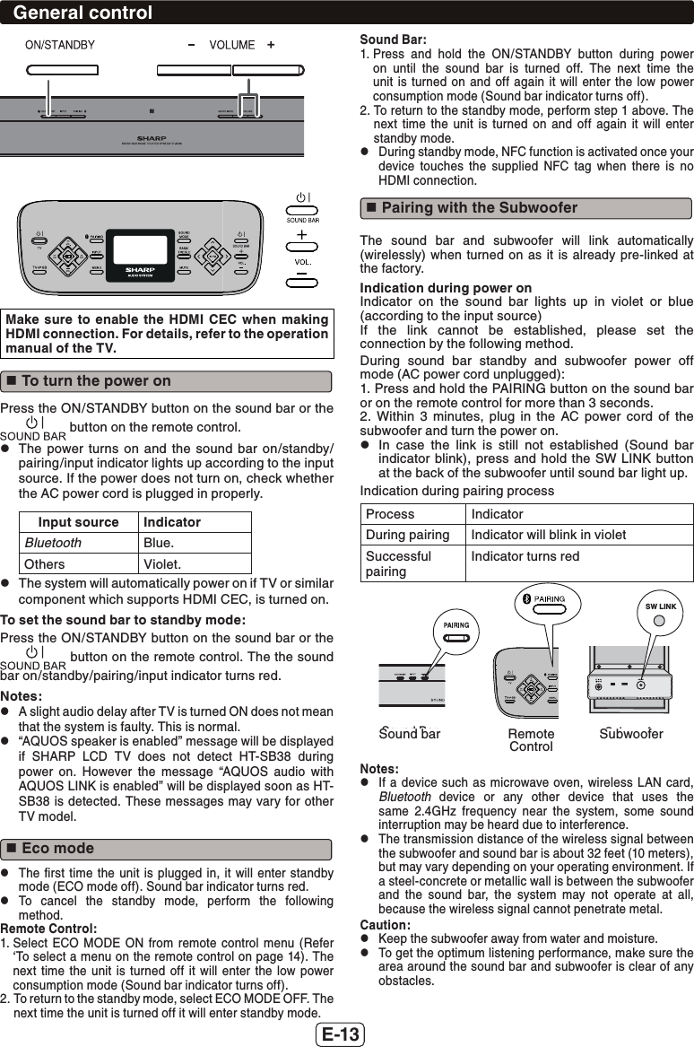 E-13Make sure to enable the HDMI CEC when making HDMI connection. For details, refer to the operation manual of the TV. To turn the power onPress the ON/STANDBY button on the sound bar or the  button on the remote control. zThe power turns on and the sound bar on/standby/pairing/input indicator lights up according to the input source. If the power does not turn on, check whether the AC power cord is plugged in properly.Input source IndicatorBluetooth Blue.Others Violet. zThe system will automatically power on if TV or similar component which supports HDMI CEC, is turned on.To set the sound bar to standby mode:Press the ON/STANDBY button on the sound bar or the  button on the remote control. The the sound bar on/standby/pairing/input indicator turns red.Notes: zA slight audio delay after TV is turned ON does not mean that the system is faulty. This is normal. z“AQUOS speaker is enabled” message will be displayed if SHARP LCD TV does not detect HT-SB38 during power on. However the message “AQUOS audio with AQUOS LINK is enabled” will be displayed soon as HT-SB38 is detected. These messages may vary for other TV model. Eco mode zThe ﬁrst time the unit is plugged in, it will enter standby mode (ECO mode off). Sound bar indicator turns red. zTo cancel the standby mode, perform the following method.Remote Control:1.  Select ECO MODE ON from remote control menu (Refer ‘To select a menu on the remote control on page 14). The next time the unit is turned off it will enter the low power consumption mode (Sound bar indicator turns off).2.  To return to the standby mode, select ECO MODE OFF. The next time the unit is turned off it will enter standby mode.Sound Bar:1.  Press and hold the ON/STANDBY button during power on until the sound bar is turned off. The next time the unit is turned on and off again it will enter the low power consumption mode (Sound bar indicator turns off).2.  To return to the standby mode, perform step 1 above. The next time the unit is turned on and off again it will enter standby mode. zDuring standby mode, NFC function is activated once your device touches the supplied NFC tag when there is no HDMI connection. Pairing with the SubwooferThe sound bar and subwoofer will link automatically (wirelessly) when turned on as it is already pre-linked at the factory.Indication during power onIndicator on the sound bar lights up in violet or blue (according to the input source)If the link cannot be established, please set the connection by the following method.During sound bar standby and subwoofer power off mode (AC power cord unplugged):1. Press and hold the PAIRING button on the sound bar or on the remote control for more than 3 seconds.2. Within 3 minutes, plug in the AC power cord of the subwoofer and turn the power on. zIn case the link is still not established (Sound bar indicator blink), press and hold the SW LINK button at the back of the subwoofer until sound bar light up.Indication during pairing processProcess IndicatorDuring pairing Indicator will blink in violetSuccessful pairingIndicator turns redSound Bar Control SubwooferSW LINKSound bar Remote ControlSubwooferNotes: zIf a device such as microwave oven, wireless LAN card, Bluetooth device or any other device that uses the same 2.4GHz frequency near the system, some sound interruption may be heard due to interference. zThe transmission distance of the wireless signal between the subwoofer and sound bar is about 32 feet (10 meters), but may vary depending on your operating environment. If a steel-concrete or metallic wall is between the subwoofer and the sound bar, the system may not operate at all, because the wireless signal cannot penetrate metal.Caution: zKeep the subwoofer away from water and moisture. zTo get the optimum listening performance, make sure the area around the sound bar and subwoofer is clear of any obstacles.General control