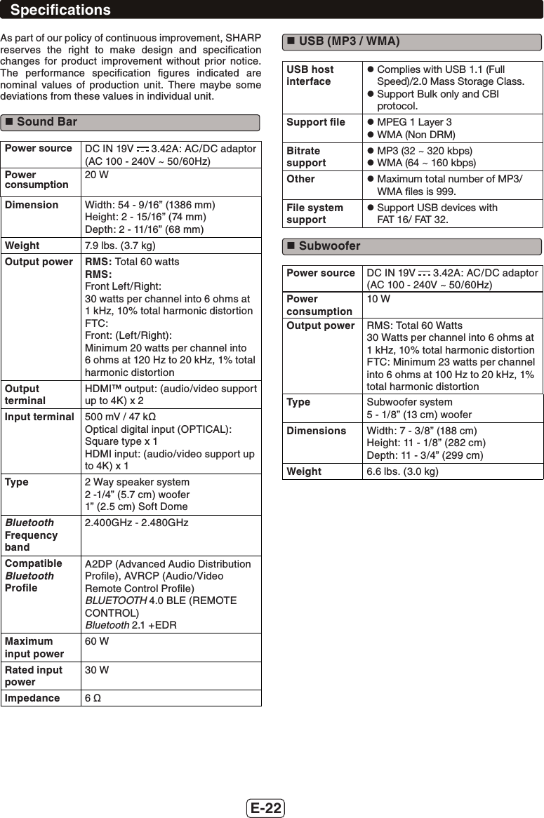 E-22As part of our policy of continuous improvement, SHARPreserves the right to make design and speciﬁcation changes for product improvement without prior notice. The performance speciﬁcation ﬁgures indicated are nominal values of production unit. There maybe some deviations from these values in individual unit. Sound BarPower source DC IN 19V   3.42A: AC/DC adaptor (AC 100 - 240V ~ 50/60Hz)Power consumption20 WDimension Width: 54 - 9/16” (1386 mm)Height: 2 - 15/16” (74 mm)Depth: 2 - 11/16” (68 mm)Weight 7.9 lbs. (3.7 kg)Output power RMS: Total 60 wattsRMS:Front Left/Right:30 watts per channel into 6 ohms at 1 kHz, 10% total harmonic distortionFTC:Front: (Left/Right):Minimum 20 watts per channel into 6 ohms at 120 Hz to 20 kHz, 1% total harmonic distortionOutput terminalHDMI™ output: (audio/video support up to 4K) x 2Input terminal 500 mV / 47 kȍOptical digital input (OPTICAL):Square type x 1HDMI input: (audio/video support up to 4K) x 1Type 2 Way speaker system2 -1/4” (5.7 cm) woofer1” (2.5 cm) Soft DomeBluetooth Frequency band2.400GHz - 2.480GHzCompatible Bluetooth ProﬁleA2DP (Advanced Audio Distribution Proﬁle), AVRCP (Audio/Video Remote Control Proﬁle)BLUETOOTH 4.0 BLE (REMOTE CONTROL)Bluetooth 2.1 +EDRMaximum input power60 WRated input power30 WImpedance 6 ȍ USB (MP3 / WMA)USB host interfacez  Complies with USB 1.1 (Full Speed)/2.0 Mass Storage Class.z  Support Bulk only and CBI protocol.Support ﬁle z  MPEG 1 Layer 3z  WMA (Non DRM)Bitrate supportz  MP3 (32 ~ 320 kbps)z  WMA (64 ~ 160 kbps)Other z  Maximum total number of MP3/WMA ﬁles is 999.File system supportz  Support USB devices with  FAT 16/ FAT 32. SubwooferPower source DC IN 19V   3.42A: AC/DC adaptor (AC 100 - 240V ~ 50/60Hz)Power consumption10 WOutput power RMS: Total 60 Watts30 Watts per channel into 6 ohms at 1 kHz, 10% total harmonic distortion FTC: Minimum 23 watts per channel into 6 ohms at 100 Hz to 20 kHz, 1% total harmonic distortionType Subwoofer system5 - 1/8” (13 cm) wooferDimensions Width: 7 - 3/8” (188 cm)Height: 11 - 1/8” (282 cm)Depth: 11 - 3/4” (299 cm)Weight 6.6 lbs. (3.0 kg)Speciﬁcations