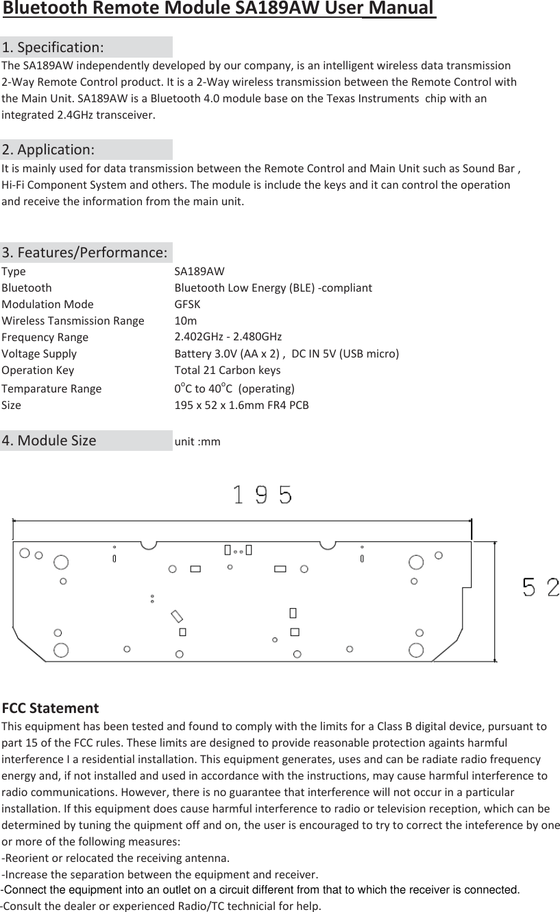 Bluetooth Remote Module SA189AW User Manual1. Specification:The SA189AW independently developed by our company, is an intelligent wireless data transmission 2-Way Remote Control product. It is a 2-Way wireless transmission between the Remote Control with the Main Unit. SA189AW is a Bluetooth 4.0 module base on the Texas Instruments  chip with an integrated 2.4GHz transceiver.2. Application:It is mainly used for data transmission between the Remote Control and Main Unit such as Sound Bar ,Hi-Fi Component System and others. The module is include the keys and it can control the operationand receive the information from the main unit. 3. Features/Performance:Type SA189AWBluetooth Bluetooth Low Energy (BLE) -compliantModulation Mode GFSKWireless Tansmission Range 10m Frequency Range 2.402GHz - 2.480GHz Voltage Supply Battery 3.0V (AA x 2) ,  DC IN 5V (USB micro)Operation Key  Total 21 Carbon keys Temparature Range0oC to 40oC  (operating)Size 195 x 52 x 1.6mm FR4 PCB 4. Module Size unit :mmFCC StatementThis equipment has been tested and found to comply with the limits for a Class B digital device, pursuant to part 15 of the FCC rules. These limits are designed to provide reasonable protection againts harmfulinterference I a residential installation. This equipment generates, uses and can be radiate radio frequencyenergy and, if not installed and used in accordance with the instructions, may cause harmful interference toradio communications. However, there is no guarantee that interference will not occur in a particular installation. If this equipment does cause harmful interference to radio or television reception, which can bedetermined by tuning the quipment off and on, the user is encouraged to try to correct the inteference by one or more of the following measures:-Reorient or relocated the receiving antenna.-Increase the separation between the equipment and receiver.-Consult the dealer or experienced Radio/TC technicial for help.-Connect the equipment into an outlet on a circuit different from that to which the receiver is connected.