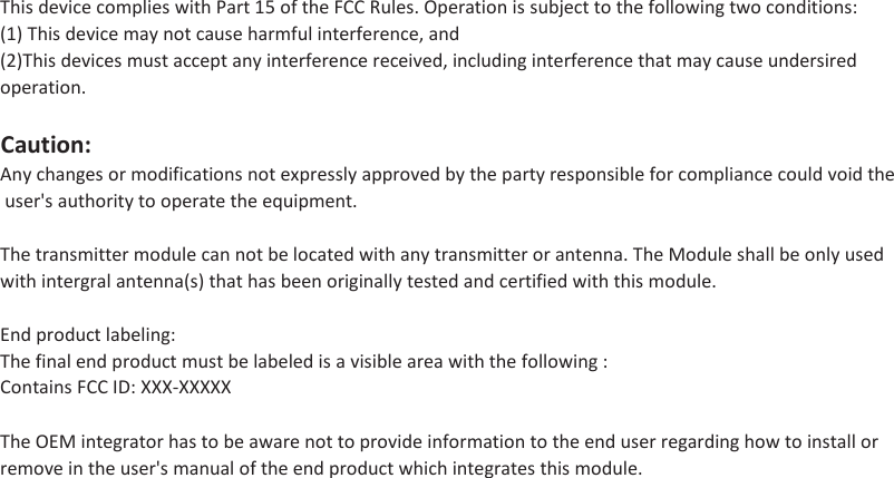 This device complies with Part 15 of the FCC Rules. Operation is subject to the following two conditions:(1) This device may not cause harmful interference, and(2)This devices must accept any interference received, including interference that may cause undersired operation.Caution:Any changes or modifications not expressly approved by the party responsible for compliance could void the user&apos;s authority to operate the equipment.The transmitter module can not be located with any transmitter or antenna. The Module shall be only used with intergral antenna(s) that has been originally tested and certified with this module.End product labeling:The final end product must be labeled is a visible area with the following :Contains FCC ID: XXX-XXXXXThe OEM integrator has to be aware not to provide information to the end user regarding how to install or remove in the user&apos;s manual of the end product which integrates this module.