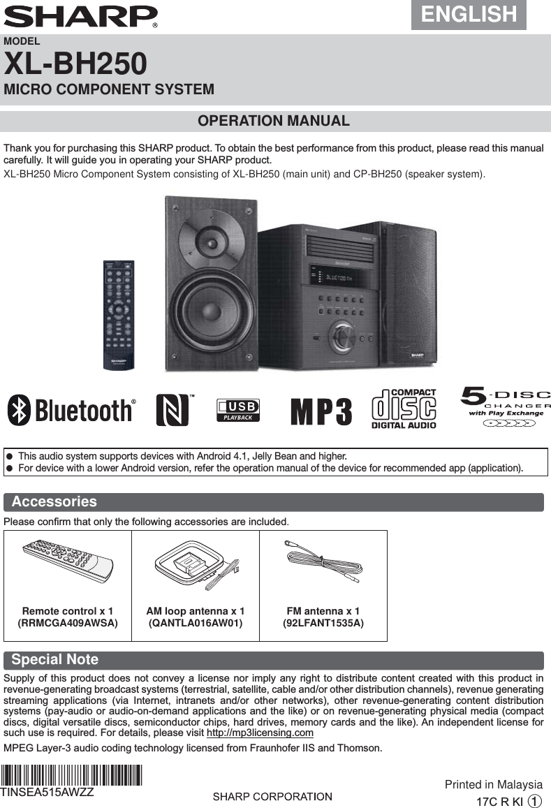 ENGLISHMODELXL-BH250MICRO COMPONENT SYSTEMOPERATION MANUALXL-BH250 Micro Component System consisting of XL-BH250 (main unit) and CP-BH250 (speaker system).Accessories3OHDVHFRQ¿UPWKDWRQO\WKHIROORZLQJDFFHVVRULHVDUHLQFOXGHG.Special Note6XSSO\RIWKLVSURGXFWGRHVQRWFRQYH\DOLFHQVHQRULPSO\DQ\ULJKWWRGLVWULEXWHFRQWHQWFUHDWHGZLWKWKLVSURGXFWLQUHYHQXHJHQHUDWLQJEURDGFDVWV\VWHPVWHUUHVWULDOVDWHOOLWHFDEOHDQGRURWKHUGLVWULEXWLRQFKDQQHOVUHYHQXHJHQHUDWLQJVWUHDPLQJ DSSOLFDWLRQV YLD ,QWHUQHW LQWUDQHWV DQGRU RWKHU QHWZRUNV RWKHU UHYHQXHJHQHUDWLQJ FRQWHQW GLVWULEXWLRQV\VWHPVSD\DXGLRRUDXGLRRQGHPDQGDSSOLFDWLRQVDQGWKHOLNHRURQUHYHQXHJHQHUDWLQJSK\VLFDOPHGLDFRPSDFWGLVFVGLJLWDOYHUVDWLOHGLVFVVHPLFRQGXFWRUFKLSVKDUGGULYHVPHPRU\FDUGVDQGWKHOLNH$QLQGHSHQGHQWOLFHQVHIRUVXFKXVHLVUHTXLUHG)RUGHWDLOVSOHDVHYLVLWKWWSPSOLFHQVLQJFRP03(*/D\HUDXGLRFRGLQJWHFKQRORJ\OLFHQVHGIURP)UDXQKRIHU,,6DQG7KRPVRQRemote control x 1(RRMCGA409AWSA) AM loop antenna x 1(QANTLA016AW01) FM antenna x 1(92LFANT1535A)&amp;5.,1Printed in Malaysia7,16($$:==*TINSEA515AWZZ+^*| ●This audio system supports devices with Android 4.1, Jelly Bean and higher. ●For device with a lower Android version, refer the operation manual of the device for recommended app (application).7KDQN\RXIRUSXUFKDVLQJWKLV6+$53SURGXFW7RREWDLQWKHEHVWSHUIRUPDQFHIURPWKLVSURGXFWSOHDVHUHDGWKLVPDQXDOFDUHIXOO\,WZLOOJXLGH\RXLQRSHUDWLQJ\RXU6+$53SURGXFW