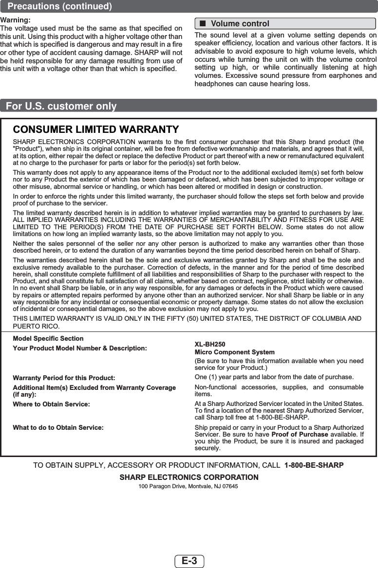 E-3For U.S. customer onlyCONSUMER LIMITED WARRANTYSHARP ELECTRONICS CORPORATION warrants to the first consumer purchaser that this Sharp brand product (the &quot;Product&quot;), when ship in its original container, will be free from defective workmanship and materials, and agrees that it will,at its option, either repair the defect or replace the defective Product or part thereof with a new or remanufactured equivalentat no charge to the purchaser for parts or labor for the period(s) set forth below.This warranty does not apply to any appearance items of the Product nor to the additional excluded item(s) set forth below  nor to any Product the exterior of which has been damaged or defaced, which has been subjected to improper voltage or other misuse, abnormal service or handling, or which has been altered or modified in design or construction.In order to enforce the rights under this limited warranty, the purchaser should follow the steps set forth below and provide proof of purchase to the servicer.The limited warranty described herein is in addition to whatever implied warranties may be granted to purchasers by law. ALL IMPLIED WARRANTIES INCLUDING THE WARRANTIES OF MERCHANTABILITY AND FITNESS FOR USE ARE LIMITED TO THE PERIOD(S) FROM THE DATE OF PURCHASE SET FORTH BELOW. Some states do not allow limitations on how long an implied warranty lasts, so the above limitation may not apply to you.Neither the sales personnel of the seller nor any other person is authorized to make any warranties other than those described herein, or to extend the duration of any warranties beyond the time period described herein on behalf of Sharp.The warranties described herein shall be the sole and exclusive warranties granted by Sharp and shall be the sole and exclusive remedy available to the purchaser. Correction of defects, in the manner and for the period of time described herein, shall constitute complete fulfillment of all liabilities and responsibilities of Sharp to the purchaser with respect to  the Product, and shall constitute full satisfaction of all claims, whether based on contract, negligence, strict liability or otherwise.In no event shall Sharp be liable, or in any way responsible, for any damages or defects in the Product which were caused by repairs or attempted repairs performed by anyone other than an authorized servicer. Nor shall Sharp be liable or in any way responsible for any incidental or consequential economic or property damage. Some states do not allow the exclusion of incidental or consequential damages, so the above exclusion may not apply to you.THIS LIMITED WARRANTY IS VALID ONLY IN THE FIFTY (50) UNITED STATES, THE DISTRICT OF COLUMBIA ANDPUERTO RICO.Model Specific SectionYour Product Model Number &amp; Description:Warranty Period for this Product:Additional Item(s) Excluded from Warranty Coverage (if any):Where to Obtain Service:What to do to Obtain Service:XL-BH250Micro Component System(Be sure to have this information available when you need service for your Product.)One (1) year parts and labor from the date of purchase.Non-functional accessories, supplies, and consumable items.At a Sharp Authorized Servicer located in the United States. To find a location of the nearest Sharp Authorized Servicer, call Sharp toll free at 1-800-BE-SHARP.Ship prepaid or carry in your Product to a Sharp Authorized Servicer. Be sure to have Proof of Purchase available. If you ship the Product, be sure it is insured and packaged securely.TO OBTAIN SUPPLY, ACCESSORY OR PRODUCT INFORMATION, CALL 1-800-BE-SHARPSHARP ELECTRONICS CORPORATION100 Paragon Drive, Montvale, NJ 07645Warning:7KHYROWDJHXVHGPXVWEH WKHVDPHDVWKDWVSHFL¿HGRQWKLVXQLW8VLQJWKLVSURGXFWZLWKDKLJKHUYROWDJHRWKHUWKDQWKDWZKLFKLVVSHFL¿HGLVGDQJHURXVDQGPD\UHVXOWLQD¿UHRURWKHUW\SHRIDFFLGHQWFDXVLQJGDPDJH6+$53ZLOOQRWEHKHOGUHVSRQVLEOHIRUDQ\GDPDJHUHVXOWLQJIURPXVHRIWKLVXQLWZLWKDYROWDJHRWKHUWKDQWKDWZKLFKLVVSHFL¿HG ■Volume control7KH VRXQG OHYHO DW D JLYHQ YROXPH VHWWLQJ GHSHQGV RQVSHDNHUHI¿FLHQF\ORFDWLRQDQGYDULRXVRWKHUIDFWRUV,WLVDGYLVDEOHWRDYRLGH[SRVXUHWRKLJKYROXPHOHYHOVZKLFKRFFXUV ZKLOH WXUQLQJ WKH XQLW RQ ZLWK WKH YROXPH FRQWUROVHWWLQJ XS KLJK RU ZKLOH FRQWLQXDOO\ OLVWHQLQJ DW KLJKYROXPHV([FHVVLYHVRXQGSUHVVXUHIURPHDUSKRQHVDQGKHDGSKRQHVFDQFDXVHKHDULQJORVVPrecautions (continued)