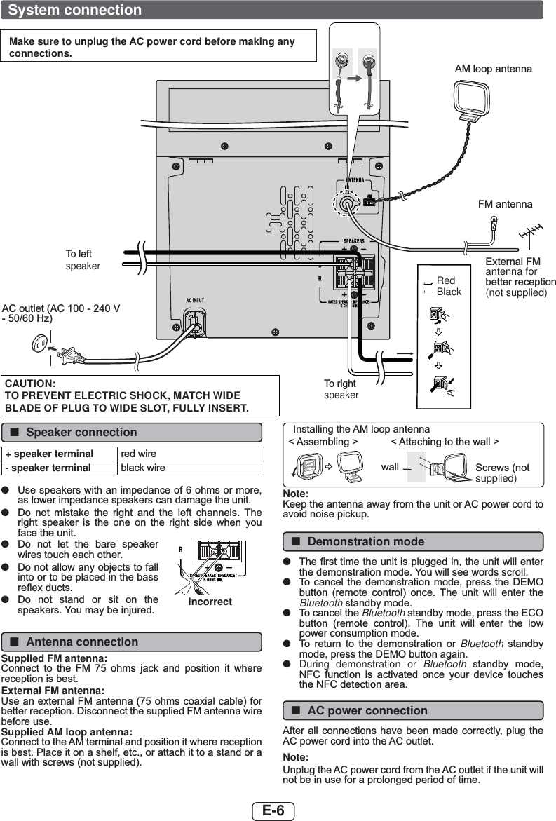 E-6 System connectionMake sure to unplug the AC power cord before making any connections.$&amp;RXWOHW$&amp;9 +])0DQWHQQD([WHUQDO)0antenna for EHWWHUUHFHSWLRQ(not supplied)$0ORRSDQWHQQDRedBlack7ROHIWspeaker7RULJKWspeakerCAUTION:TO PREVENT ELECTRIC SHOCK, MATCH WIDE BLADE OF PLUG TO WIDE SLOT, FULLY INSERT. ■Speaker connection+ speaker terminal UHGZLUH- speaker terminal EODFNZLUH ●8VHVSHDNHUVZLWKDQLPSHGDQFHRIRKPVRUPRUHDVORZHULPSHGDQFHVSHDNHUVFDQGDPDJHWKHXQLW ●&apos;R QRW PLVWDNH WKH ULJKW DQG WKH OHIW FKDQQHOV 7KHULJKW VSHDNHU LV WKH RQH RQ WKH ULJKW VLGH ZKHQ \RXIDFHWKHXQLW ●&apos;R QRW OHW WKH EDUH VSHDNHUZLUHVWRXFKHDFKRWKHU ●&apos;RQRWDOORZDQ\REMHFWVWRIDOOLQWRRUWREHSODFHGLQWKHEDVVUHÀH[GXFWV ●&apos;R QRW VWDQG RU VLW RQ WKHVSHDNHUV&lt;RXPD\EHLQMXUHG Incorrect ■Antenna connectionSupplied FM antenna:&amp;RQQHFW WR WKH )0  RKPV MDFN DQG SRVLWLRQ LW ZKHUHUHFHSWLRQLVEHVWExternal FM antenna:8VHDQH[WHUQDO)0DQWHQQDRKPVFRD[LDOFDEOHIRUEHWWHUUHFHSWLRQ&apos;LVFRQQHFWWKHVXSSOLHG)0DQWHQQDZLUHEHIRUHXVHSupplied AM loop antenna:&amp;RQQHFWWRWKH$0WHUPLQDODQGSRVLWLRQLWZKHUHUHFHSWLRQLVEHVW3ODFHLWRQDVKHOIHWFRUDWWDFKLWWRDVWDQGRUDZDOOZLWKVFUHZVQRWVXSSOLHG,QVWDOOLQJWKH$0ORRSDQWHQQD$WWDFKLQJWRWKHZDOO!$VVHPEOLQJ!ZDOO 6FUHZVQRWsupplied)Note:.HHSWKHDQWHQQDDZD\IURPWKHXQLWRU$&amp;SRZHUFRUGWRDYRLGQRLVHSLFNXS ■Demonstration mode ●7KH¿UVWWLPHWKHXQLWLVSOXJJHGLQWKHXQLWZLOOHQWHUWKHGHPRQVWUDWLRQPRGH &lt;RXZLOOVHHZRUGVVFUROO ●7R FDQFHOWKHGHPRQVWUDWLRQPRGHSUHVV WKH &apos;(02EXWWRQ UHPRWH FRQWURO RQFH 7KH XQLW ZLOO HQWHU WKHBluetooth VWDQGE\PRGH ●7RFDQFHOWKHBluetooth VWDQGE\PRGHSUHVVWKH(&amp;2EXWWRQ UHPRWH FRQWURO 7KH XQLW ZLOO HQWHU WKH ORZSRZHUFRQVXPSWLRQPRGH ●7R UHWXUQ WR WKH GHPRQVWUDWLRQ RU Bluetooth  VWDQGE\PRGHSUHVVWKH&apos;(02EXWWRQDJDLQ ●During demonstration or Bluetooth VWDQGE\ PRGH1)&amp; IXQFWLRQ LV DFWLYDWHG RQFH \RXU GHYLFH WRXFKHVWKH1)&amp;GHWHFWLRQDUHD ■AC power connection$IWHUDOOFRQQHFWLRQVKDYHEHHQPDGHFRUUHFWO\SOXJWKH$&amp;SRZHUFRUGLQWRWKH$&amp;RXWOHWNote:8QSOXJWKH$&amp;SRZHUFRUGIURPWKH$&amp;RXWOHWLIWKHXQLWZLOOQRWEHLQXVHIRUDSURORQJHGSHULRGRIWLPH