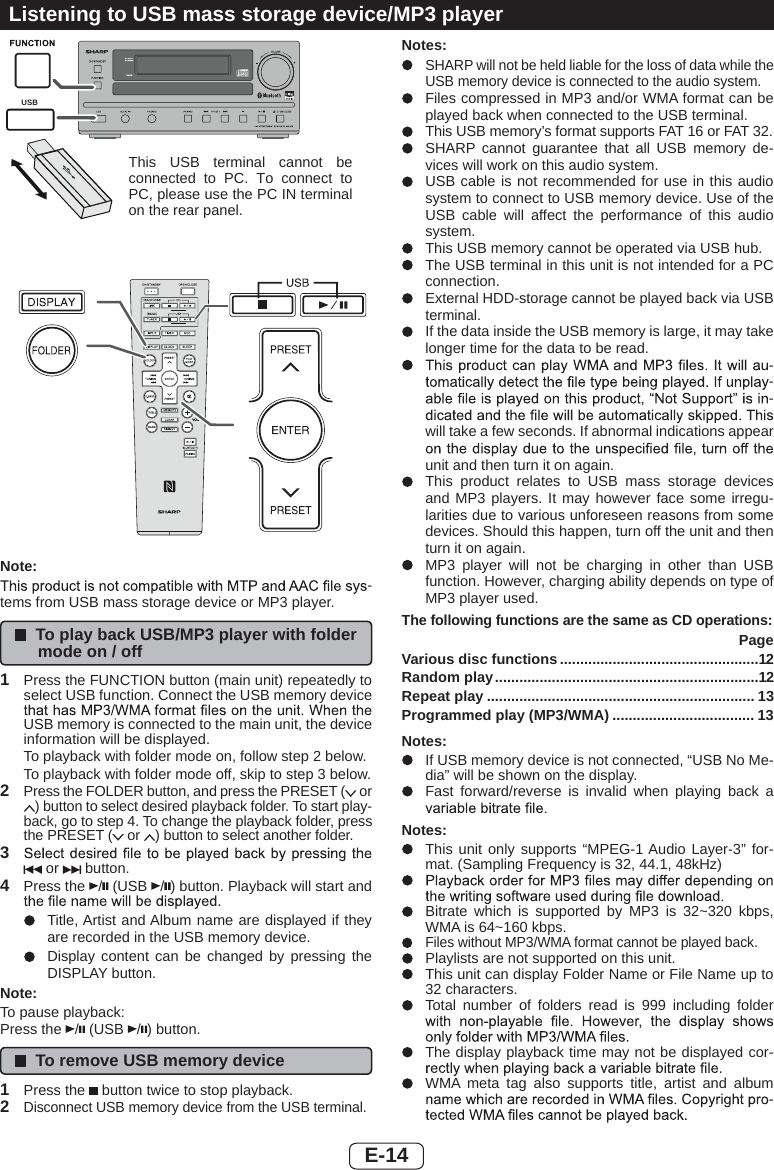 E-14Listening to USB mass storage device/MP3 playerUSBNote:-tems from USB mass storage device or MP3 player.To play back USB/MP3 player with folder mode on / off1Press the FUNCTION button (main unit) repeatedly to select USB function. Connect the USB memory device USB memory is connected to the main unit, the device information will be displayed.To playback with folder mode on, follow step 2 below.To playback with folder mode off, skip to step 3 below.2Press the FOLDER button, and press the PRESET (  or ) button to select desired playback folder. To start play-back, go to step 4. To change the playback folder, press the PRESET (  or  ) button to select another folder.3 or   button.4Press the  / (USB  /) button. Playback will start and Title, Artist and Album name are displayed if they are recorded in the USB memory device.Display content can be changed by pressing the DISPLAY button.Note:To pause playback:Press the  / (USB  /) button.To remove USB memory device1Press the   button twice to stop playback.2Disconnect USB memory device from the USB terminal.Notes:SHARP will not be held liable for the loss of data while the USB memory device is connected to the audio system.Files compressed in MP3 and/or WMA format can be played back when connected to the USB terminal.This USB memory’s format supports FAT 16 or FAT 32.SHARP cannot guarantee that all USB memory de-vices will work on this audio system.USB cable is not recommended for use in this audio system to connect to USB memory device. Use of the USB cable will affect the performance of this audio system.This USB memory cannot be operated via USB hub.The USB terminal in this unit is not intended for a PC connection.External HDD-storage cannot be played back via USB terminal.If the data inside the USB memory is large, it may take longer time for the data to be read. ---will take a few seconds. If abnormal indications appear unit and then turn it on again.This product relates to USB mass storage devices and MP3 players. It may however face some irregu-larities due to various unforeseen reasons from some devices. Should this happen, turn off the unit and then turn it on again.MP3 player will not be charging in other than USB function. However, charging ability depends on type of MP3 player used.The following functions are the same as CD operations:PageVarious disc functions .................................................12Random play.................................................................12Repeat play .................................................................. 13Programmed play (MP3/WMA) ................................... 13Notes:If USB memory device is not connected, “USB No Me-dia” will be shown on the display.Fast forward/reverse is invalid when playing back a Notes:This unit only supports “MPEG-1 Audio Layer-3” for-mat. (Sampling Frequency is 32, 44.1, 48kHz)Bitrate which is supported by MP3 is 32~320 kbps, WMA is 64~160 kbps.Files without MP3/WMA format cannot be played back.Playlists are not supported on this unit.This unit can display Folder Name or File Name up to 32 characters.Total number of folders read is 999 including folder The display playback time may not be displayed cor-WMA meta tag also supports title, artist and album -This USB terminal cannot be connected to PC. To connect to PC, please use the PC IN terminal on the rear panel.