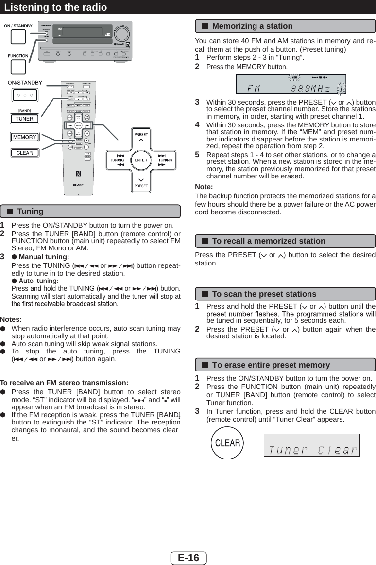 ON / STANDBYTuning1Press the ON/STANDBY button to turn the power on.2Press the TUNER [BAND] button (remote control) or FUNCTION button (main unit) repeatedly to select FM Stereo, FM Mono or AM.3Manual tuning:Press the TUNING (  or  ) button repeat-edly to tune in to the desired station.Auto tuning:Press and hold the TUNING (  or  ) button. Scanning will start automatically and the tuner will stop at Notes:When radio interference occurs, auto scan tuning may stop automatically at that point.Auto scan tuning will skip weak signal stations.To stop the auto tuning, press the TUNING ( or  ) button again.To receive an FM stereo transmission:Press the TUNER [BAND] button to select stereo mode. “ST” indicator will be displayed. “ ” and “ ” will appear when an FM broadcast is in stereo.If the FM reception is weak, press the TUNER [BAND] button to extinguish the “ST” indicator. The reception changes to monaural, and the sound becomes clear-er.Memorizing a stationYou can store 40 FM and AM stations in memory and re-call them at the push of a button. (Preset tuning)1Perform steps 2 - 3 in “Tuning”.2Press the MEMORY button.3Within 30 seconds, press the PRESET (  or  ) button to select the preset channel number. Store the stations in memory, in order, starting with preset channel 1.4Within 30 seconds, press the MEMORY button to store that station in memory. If the “MEM” and preset num-ber indicators disappear before the station is memori-zed, repeat the operation from step 2.5Repeat steps 1 - 4 to set other stations, or to change a preset station. When a new station is stored in the me-mory, the station previously memorized for that preset channel number will be erased.Note:The backup function protects the memorized stations for a few hours should there be a power failure or the AC power cord become disconnected.To recall a memorized stationPress the PRESET (  or  ) button to select the desired station.To scan the preset stations1Press and hold the PRESET (  or  ) button until the be tuned in sequentially, for 5 seconds each.2Press the PRESET (  or  ) button again when the desired station is located.To erase entire preset memory1Press the ON/STANDBY button to turn the power on.2Press the FUNCTION button (main unit) repeatedly or TUNER [BAND] button (remote control) to select Tuner function.3In Tuner function, press and hold the CLEAR button (remote control) until “Tuner Clear” appears.Listening to the radioE-16