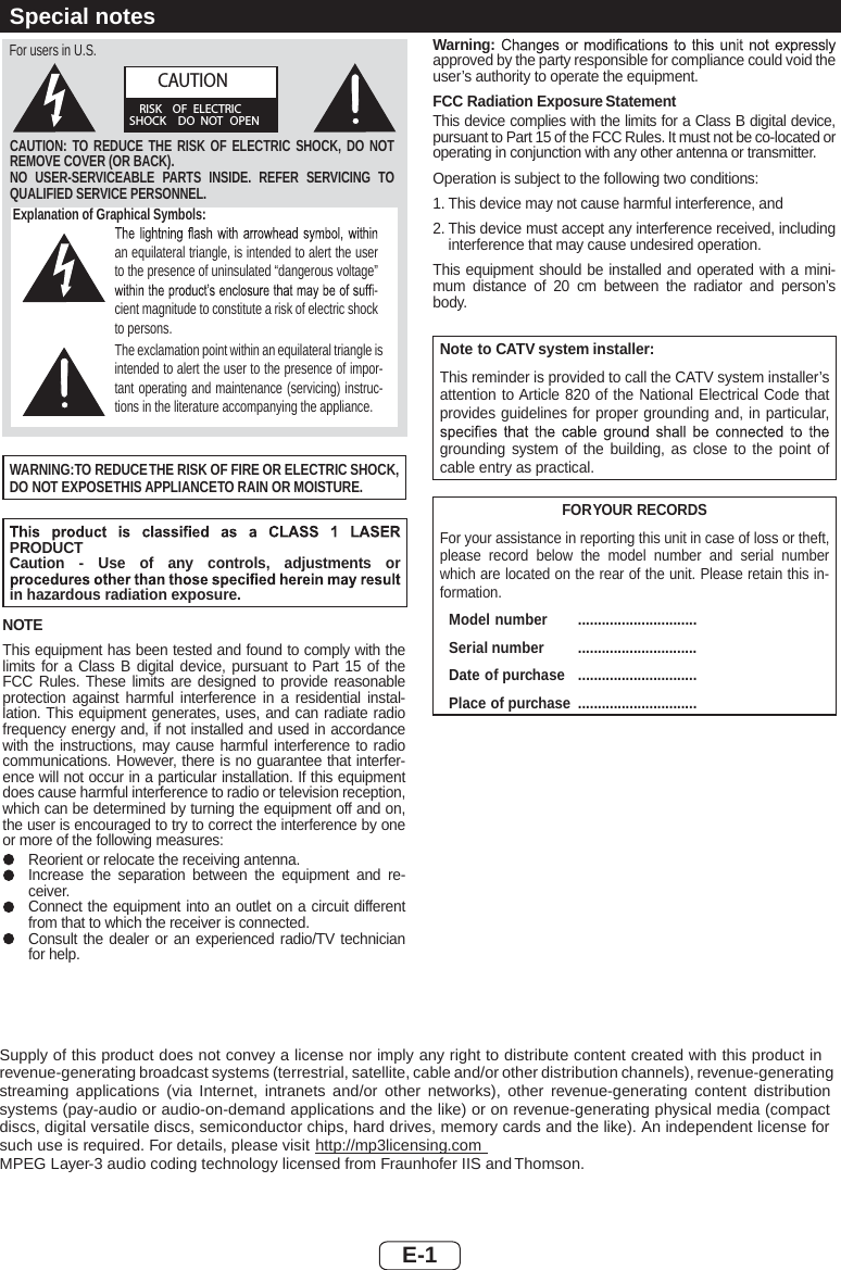 E-1Explanation of Graphical Symbols:an equilateral triangle, is intended to alert the user to the presence of uninsulated “dangerous voltage” -cient magnitude to constitute a risk of electric shock to persons.The exclamation point within an equilateral triangle is intended to alert the user to the presence of impor-tant operating and maintenance (servicing) instruc-tions in the literature accompanying the appliance.CAUTION: TO REDUCE THE RISK OF ELECTRIC SHOCK, DO NOT REMOVE COVER (OR BACK).NO USER-SERVICEABLE PARTS INSIDE. REFER SERVICING TO QUALIFIED SERVICE PERSONNEL.CAUTIONRISK OF ELECTRICSHOCK DO NOT OPENFor users in U.S.WARNING:TO REDUCETHE RISK OF FIRE OR ELECTRIC SHOCK,DO NOT EXPOSETHIS APPLIANCETO RAIN OR MOISTURE.PRODUCT Caution - Use of any controls, adjustments or in hazardous radiation exposure.NOTEThis equipment has been tested and found to comply with the limits for a Class B digital device, pursuant to Part 15 of the FCC Rules. These limits are designed to provide reasonable protection against harmful interference in a residential instal-lation. This equipment generates, uses, and can radiate radio frequency energy and, if not installed and used in accordance with the instructions, may cause harmful interference to radio communications. However, there is no guarantee that interfer-ence will not occur in a particular installation. If this equipment does cause harmful interference to radio or television reception, which can be determined by turning the equipment off and on, the user is encouraged to try to correct the interference by one or more of the following measures:Reorient or relocate the receiving antenna.Increase the separation between the equipment and re-ceiver.Connect the equipment into an outlet on a circuit different from that to which the receiver is connected.Consult the dealer or an experienced radio/TV technician for help.Warning:approved by the party responsible for compliance could void the user’s authority to operate the equipment.FCC Radiation Exposure StatementThis device complies with the limits for a Class B digital device, pursuant to Part 15 of the FCC Rules. It must not be co-located or operating in conjunction with any other antenna or transmitter.Operation is subject to the following two conditions:1. This device may not cause harmful interference, and2. This device must accept any interference received, including interference that may cause undesired operation.This equipment should be installed and operated with a mini-mum distance of 20 cm between the radiator and person’s body.Note to CATV system installer:This reminder is provided to call the CATV system installer’s attention to Article 820 of the National Electrical Code that provides guidelines for proper grounding and, in particular, grounding system of the building, as close to the point of cable entry as practical.FORYOUR RECORDSFor your assistance in reporting this unit in case of loss or theft, please record below the model number and serial number which are located on the rear of the unit. Please retain this in-formation. Model number  .............................. Serial number  .............................. Date of purchase  .............................. Place of purchase ..............................Supply of this product does not convey a license nor imply any right to distribute content created with this product in revenue-generating broadcast systems (terrestrial, satellite, cable and/or other distribution channels), revenue-generating streaming applications (via Internet, intranets and/or other networks), other revenue-generating content distribution systems (pay-audio or audio-on-demand applications and the like) or on revenue-generating physical media (compact discs, digital versatile discs, semiconductor chips, hard drives, memory cards and the like). An independent license for such use is required. For details, please visit http://mp3licensing.comMPEG Layer-3 audio coding technology licensed from Fraunhofer IIS and Thomson.Special notes