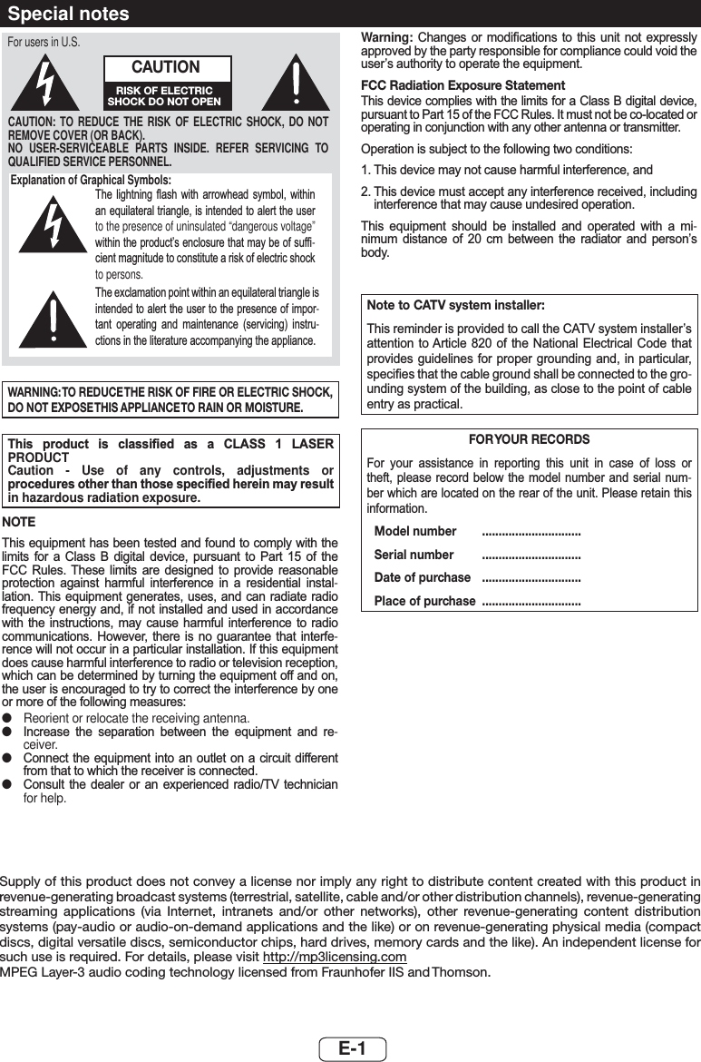 E-1Supply of this product does not convey a license nor imply any right to distribute content created with this product in revenue-generating broadcast systems (terrestrial, satellite, cable and/or other distribution channels), revenue-generating streaming applications (via Internet, intranets and/or other networks), other revenue-generating content distribution systems (pay-audio or audio-on-demand applications and the like) or on revenue-generating physical media (compact discs, digital versatile discs, semiconductor chips, hard drives, memory cards and the like). An independent license for such use is required. For details, please visit http://mp3licensing.comMPEG Layer-3 audio coding technology licensed from Fraunhofer IIS and Thomson.Special notesExplanation of Graphical Symbols:7KH OLJKWQLQJ ÀDVK ZLWK DUURZKHDG V\PERO ZLWKLQDQHTXLODWHUDOWULDQJOHLVLQWHQGHGWRDOHUWWKHXVHUto the presence of uninsulated “dangerous voltage” ZLWKLQWKHSURGXFW¶VHQFORVXUHWKDWPD\EHRIVXI¿-FLHQWPDJQLWXGHWRFRQVWLWXWHDULVNRIHOHFWULFVKRFNto persons.7KHH[FODPDWLRQSRLQWZLWKLQDQHTXLODWHUDOWULDQJOHLVLQWHQGHGWRDOHUWWKHXVHUWRWKHSUHVHQFHRILPSRU-WDQW RSHUDWLQJ DQG PDLQWHQDQFH VHUYLFLQJ LQVWUX-FWLRQVLQWKHOLWHUDWXUHDFFRPSDQ\LQJWKHDSSOLDQFHCAUTION: TO REDUCE THE RISK OF ELECTRIC SHOCK, DO NOT REMOVE COVER (OR BACK).NO USER-SERVICEABLE PARTS INSIDE. REFER SERVICING TO QUALIFIED SERVICE PERSONNEL.CAUTIONRISK OF ELECTRIC SHOCK DO NOT OPENFor users in U.S.WARNING: TO REDUCE THE RISK OF FIRE OR ELECTRIC SHOCK, DO NOT EXPOSE THIS APPLIANCE TO RAIN OR MOISTURE.7KLV SURGXFW LV FODVVL¿HG DV D &amp;/$66  /$6(5PRODUCT Caution - Use of any controls, adjustments or SURFHGXUHVRWKHUWKDQWKRVHVSHFL¿HGKHUHLQPD\UHVXOWin hazardous radiation exposure.NOTE7KLVHTXLSPHQWKDVEHHQWHVWHGDQGIRXQGWRFRPSO\ZLWKWKHOLPLWV IRU D &amp;ODVV % GLJLWDO GHYLFH SXUVXDQW WR 3DUW  RI WKH)&amp;&amp; 5XOHV 7KHVH OLPLWV DUH GHVLJQHG WR SURYLGH UHDVRQDEOHSURWHFWLRQ DJDLQVW KDUPIXO LQWHUIHUHQFH LQ D UHVLGHQWLDO LQVWDO-ODWLRQ7KLV HTXLSPHQWJHQHUDWHV XVHV DQGFDQ UDGLDWH UDGLRIUHTXHQF\HQHUJ\DQGLIQRWLQVWDOOHGDQGXVHGLQDFFRUGDQFHZLWK WKH LQVWUXFWLRQV PD\ FDXVH KDUPIXO LQWHUIHUHQFH WR UDGLRFRPPXQLFDWLRQV +RZHYHU WKHUH LV QR JXDUDQWHH WKDW LQWHUIH-UHQFHZLOOQRWRFFXULQDSDUWLFXODULQVWDOODWLRQ,IWKLVHTXLSPHQWGRHVFDXVHKDUPIXOLQWHUIHUHQFHWRUDGLRRUWHOHYLVLRQUHFHSWLRQZKLFKFDQEHGHWHUPLQHGE\WXUQLQJWKHHTXLSPHQWRIIDQGRQWKHXVHULVHQFRXUDJHGWRWU\WRFRUUHFWWKHLQWHUIHUHQFHE\RQHRUPRUHRIWKHIROORZLQJPHDVXUHV ●Reorient or relocate the receiving antenna. ●,QFUHDVH WKH VHSDUDWLRQ EHWZHHQ WKH HTXLSPHQW DQG UH-ceiver. ●&amp;RQQHFWWKHHTXLSPHQWLQWR DQ RXWOHWRQ DFLUFXLW GLIIHUHQWIURPWKDWWRZKLFKWKHUHFHLYHULVFRQQHFWHG ●&amp;RQVXOW WKH GHDOHU RU DQ H[SHULHQFHG UDGLR79 WHFKQLFLDQfor help.Warning: &amp;KDQJHV RU PRGL¿FDWLRQV WR WKLV XQLW QRW H[SUHVVO\DSSURYHGE\WKHSDUW\UHVSRQVLEOHIRUFRPSOLDQFHFRXOGYRLGWKHXVHU¶VDXWKRULW\WRRSHUDWHWKHHTXLSPHQWFCC Radiation Exposure Statement7KLVGHYLFHFRPSOLHVZLWKWKHOLPLWVIRUD&amp;ODVV%GLJLWDOGHYLFHSXUVXDQWWR3DUWRIWKH)&amp;&amp;5XOHV,WPXVWQRWEHFRORFDWHGRURSHUDWLQJLQFRQMXQFWLRQZLWKDQ\RWKHUDQWHQQDRUWUDQVPLWWHU2SHUDWLRQLVVXEMHFWWRWKHIROORZLQJWZRFRQGLWLRQV7KLVGHYLFHPD\QRWFDXVHKDUPIXOLQWHUIHUHQFHDQG7KLVGHYLFHPXVWDFFHSWDQ\LQWHUIHUHQFHUHFHLYHGLQFOXGLQJLQWHUIHUHQFHWKDWPD\FDXVHXQGHVLUHGRSHUDWLRQ7KLV HTXLSPHQW VKRXOG EH LQVWDOOHG DQG RSHUDWHG ZLWK D PL-QLPXP GLVWDQFH RI  FP EHWZHHQ WKH UDGLDWRU DQG SHUVRQ¶VERG\Note to CATV system installer:7KLVUHPLQGHULVSURYLGHGWRFDOOWKH&amp;$79V\VWHPLQVWDOOHU¶VDWWHQWLRQWR$UWLFOHRI WKH 1DWLRQDO(OHFWULFDO &amp;RGHWKDWSURYLGHVJXLGHOLQHVIRUSURSHUJURXQGLQJDQG LQ SDUWLFXODUVSHFL¿HVWKDWWKHFDEOHJURXQGVKDOOEHFRQQHFWHGWRWKHJUR-XQGLQJV\VWHPRIWKHEXLOGLQJDVFORVHWRWKHSRLQWRIFDEOHHQWU\DVSUDFWLFDOFOR YOUR  RECORDS)RU \RXU DVVLVWDQFH LQ UHSRUWLQJ WKLV XQLW LQ FDVH RI ORVV RUWKHIWSOHDVHUHFRUG EHORZWKHPRGHO QXPEHU DQGVHULDOQXP-EHUZKLFKDUHORFDWHGRQWKHUHDURIWKHXQLW3OHDVHUHWDLQWKLVLQIRUPDWLRQ Model number  .............................. Serial number  .............................. Date of purchase  .............................. Place of purchase ..............................