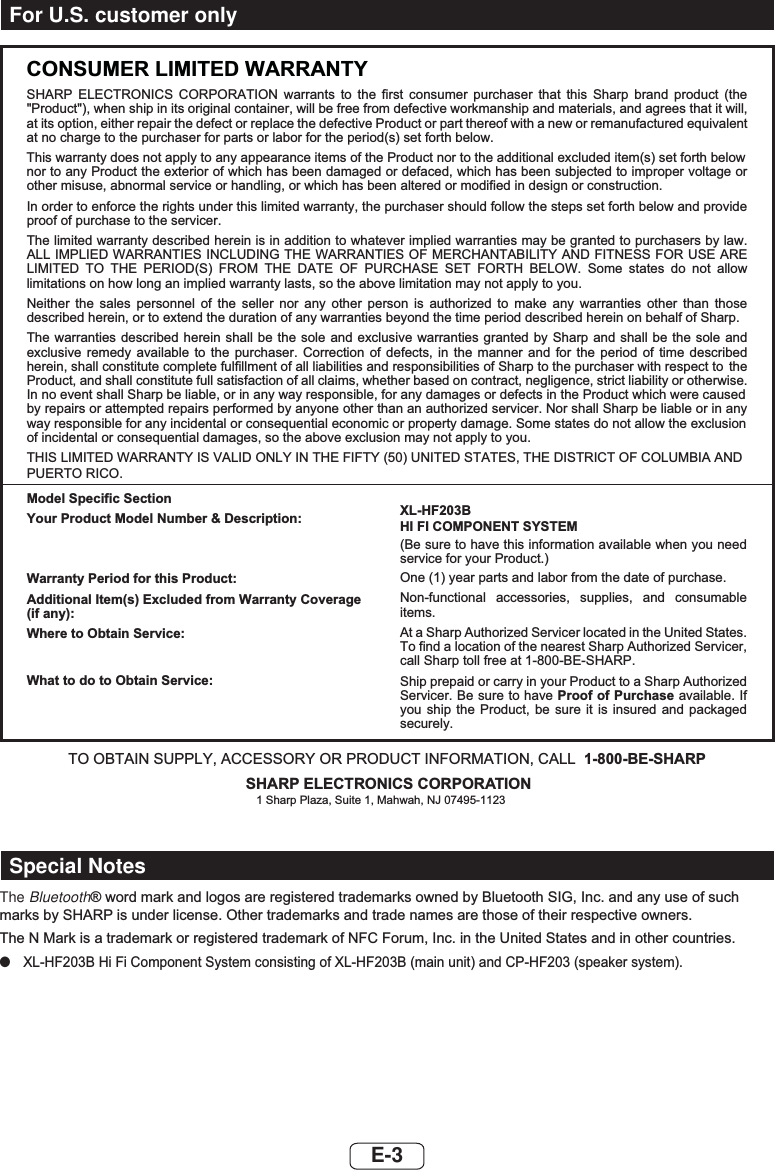 E-3CONSUMER LIMITED WARRANTYSHARP ELECTRONICS CORPORATION warrants to the first consumer purchaser that this Sharp brand product (the &quot;Product&quot;), when ship in its original container, will be free from defective workmanship and materials, and agrees that it will,at its option, either repair the defect or replace the defective Product or part thereof with a new or remanufactured equivalentat no charge to the purchaser for parts or labor for the period(s) set forth below.This warranty does not apply to any appearance items of the Product nor to the additional excluded item(s) set forth below  nor to any Product the exterior of which has been damaged or defaced, which has been subjected to improper voltage or other misuse, abnormal service or handling, or which has been altered or modified in design or construction.In order to enforce the rights under this limited warranty, the purchaser should follow the steps set forth below and provide proof of purchase to the servicer.The limited warranty described herein is in addition to whatever implied warranties may be granted to purchasers by law. ALL IMPLIED WARRANTIES INCLUDING THE WARRANTIES OF MERCHANTABILITY AND FITNESS FOR USE ARE LIMITED TO THE PERIOD(S) FROM THE DATE OF PURCHASE SET FORTH BELOW. Some states do not allow limitations on how long an implied warranty lasts, so the above limitation may not apply to you.Neither the sales personnel of the seller nor any other person is authorized to make any warranties other than those described herein, or to extend the duration of any warranties beyond the time period described herein on behalf of Sharp.The warranties described herein shall be the sole and exclusive warranties granted by Sharp and shall be the sole and exclusive remedy available to the purchaser. Correction of defects, in the manner and for the period of time described herein, shall constitute complete fulfillment of all liabilities and responsibilities of Sharp to the purchaser with respect to  the Product, and shall constitute full satisfaction of all claims, whether based on contract, negligence, strict liability or otherwise.In no event shall Sharp be liable, or in any way responsible, for any damages or defects in the Product which were caused by repairs or attempted repairs performed by anyone other than an authorized servicer. Nor shall Sharp be liable or in any way responsible for any incidental or consequential economic or property damage. Some states do not allow the exclusion of incidental or consequential damages, so the above exclusion may not apply to you.THIS LIMITED WARRANTY IS VALID ONLY IN THE FIFTY (50) UNITED STATES, THE DISTRICT OF COLUMBIA ANDPUERTO RICO.Model Specific SectionYour Product Model Number &amp; Description:Warranty Period for this Product:Additional Item(s) Excluded from Warranty Coverage (if any):Where to Obtain Service:What to do to Obtain Service:XL-HF203BHI FI COMPONENT SYSTEM(Be sure to have this information available when you need service for your Product.)One (1) year parts and labor from the date of purchase.Non-functional accessories, supplies, and consumable items.At a Sharp Authorized Servicer located in the United States. To find a location of the nearest Sharp Authorized Servicer, call Sharp toll free at 1-800-BE-SHARP.Ship prepaid or carry in your Product to a Sharp Authorized Servicer. Be sure to have Proof of Purchase available. If you ship the Product, be sure it is insured and packaged securely.TO OBTAIN SUPPLY, ACCESSORY OR PRODUCT INFORMATION, CALL 1-800-BE-SHARPSHARP ELECTRONICS CORPORATION1 Sharp Plaza, Suite 1, Mahwah, NJ 07495-1123For U.S. customer onlyThe BluetoothZRUGPDUNDQGORJRVDUHUHJLVWHUHGWUDGHPDUNVRZQHGE\%OXHWRRWK6,*,QFDQGDQ\XVHRIVXFKPDUNVE\6+$53LVXQGHUOLFHQVH2WKHUWUDGHPDUNVDQGWUDGHQDPHVDUHWKRVHRIWKHLUUHVSHFWLYHRZQHUV7KH10DUNLVDWUDGHPDUNRUUHJLVWHUHGWUDGHPDUNRI1)&amp;)RUXP,QFLQWKH8QLWHG6WDWHVDQGLQRWKHUFRXQWULHV ●;/+)%+L)L&amp;RPSRQHQW6\VWHPFRQVLVWLQJRI;/+)%PDLQXQLWDQG&amp;3+)VSHDNHUV\VWHPSpecial Notes