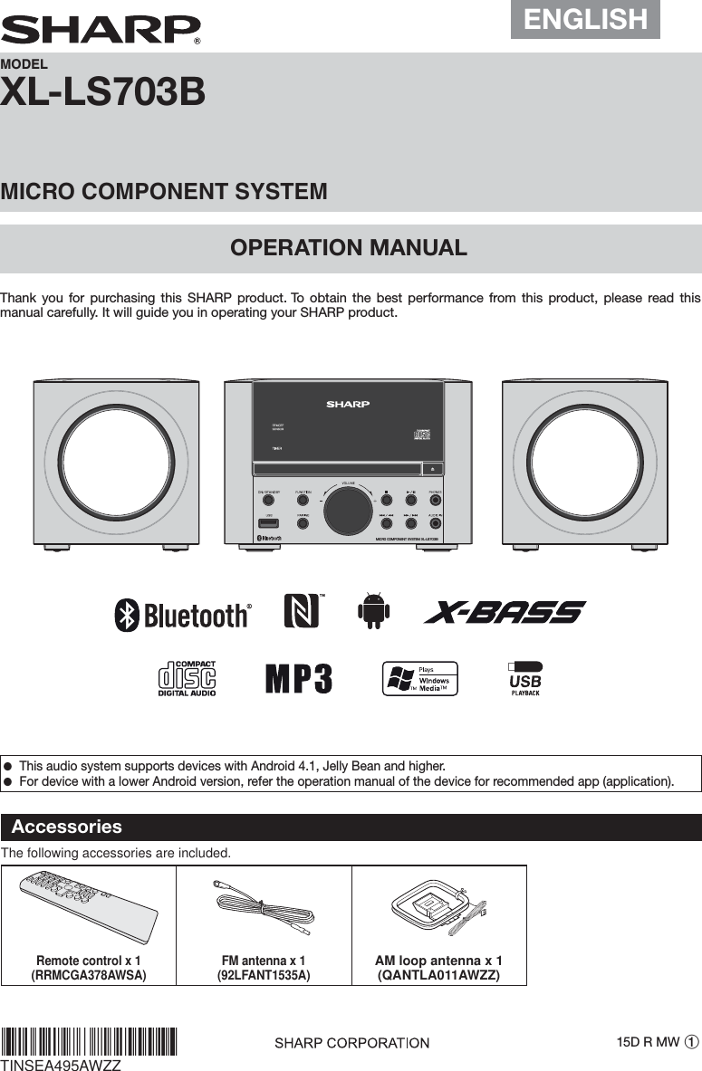 XL-LS703BOPERATION MANUALMODELMICRO COMPONENT SYSTEMThank you for purchasing this SHARP product. To obtain the best performance from this product, please read this manual carefully. It will guide you in operating your SHARP product.15D R MW 1TINSEA495AWZZ ●This audio system supports devices with Android 4.1, Jelly Bean and higher. ●For device with a lower Android version, refer the operation manual of the device for recommended app (application).*TINSEA495AWZZZ/*|MICRO COMPONENT SYSTEM XL-LS703BAccessoriesThe following accessories are included.Remote control x 1(RRMCGA378AWSA) FM antenna x 1(92LFANT1535A)AM loop antenna x 1(QANTLA011AWZZ)ENGLISH