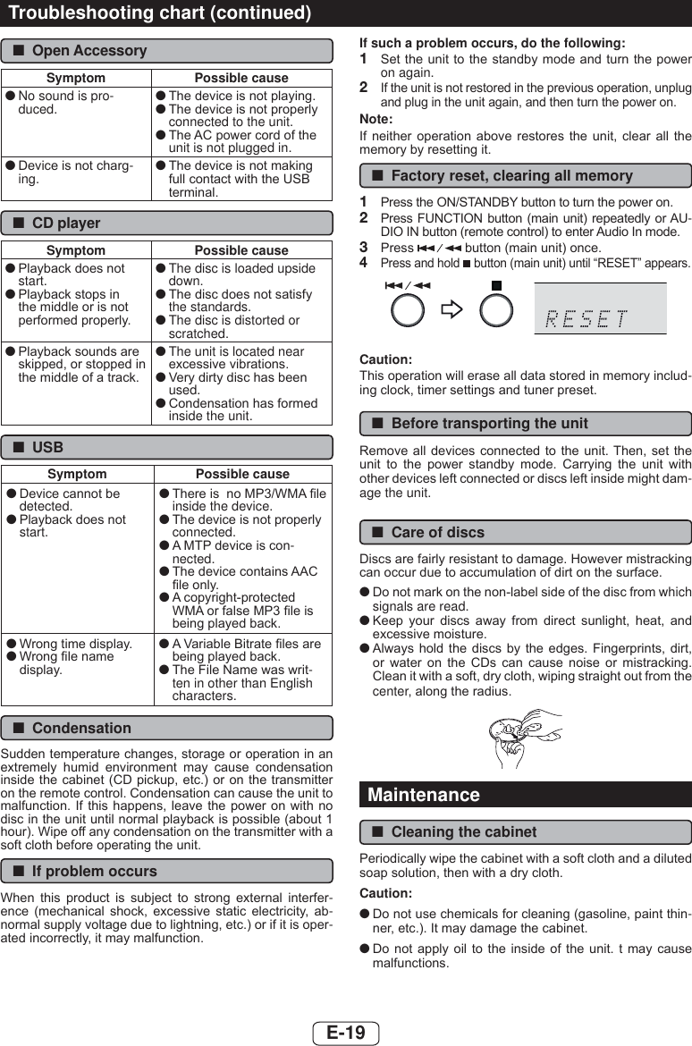 E-19 ■Open AccessorySymptom Possible cause ●No sound is pro-duced.  ●7KHGHYLFHLVQRWSOD\LQJ ●7KHGHYLFHLVQRWSURSHUO\connected to the unit. ●7KH$&amp;SRZHUFRUGRIWKHunit is not plugged in. ●&apos;HYLFHLVQRWFKDUJ-ing.  ●7KHGHYLFHLVQRWPDNLQJIXOOFRQWDFWZLWKWKH86%WHUPLQDO ■CD playerSymptom Possible cause ●3OD\EDFNGRHVQRWstart. ●3OD\EDFNVWRSVLQWKHPLGGOHRULVQRWSHUIRUPHGSURSHUO\ ●The disc is loaded upside down. ●7KHGLVFGRHVQRWVDWLVI\the standards. ●The disc is distorted or scratched. ●3OD\EDFNVRXQGVDUHVNLSSHGRUVWRSSHGLQWKHPLGGOHRIDWUDFN ●The unit is located near H[FHVVLYHYLEUDWLRQV ●9HU\GLUW\GLVFKDVEHHQused. ●&amp;RQGHQVDWLRQKDVIRUPHGinside the unit. ■USBSymptom Possible cause ●&apos;HYLFHFDQQRWEHdetected. ●3OD\EDFNGRHVQRWstart. ●7KHUHLVQR03:0$¿OHinside the device. ●7KHGHYLFHLVQRWSURSHUO\connected. ●$073GHYLFHLVFRQ-nected. ●7KHGHYLFHFRQWDLQV$$&amp;¿OHRQO\ ●$FRS\ULJKWSURWHFWHG:0$RUIDOVH03¿OHLVEHLQJSOD\HGEDFN ●:URQJWLPHGLVSOD\ ●:URQJ¿OHQDPHGLVSOD\ ●$9DULDEOH%LWUDWH¿OHVDUHEHLQJSOD\HGEDFN ●7KH)LOH1DPHZDVZULW-ten in other than English characters. ■Condensation6XGGHQWHPSHUDWXUHFKDQJHVVWRUDJHRURSHUDWLRQLQDQH[WUHPHO\ KXPLG HQYLURQPHQW PD\ FDXVH FRQGHQVDWLRQLQVLGHWKHFDELQHW&amp;&apos;SLFNXSHWFRURQWKHWUDQVPLWWHURQWKHUHPRWHFRQWURO&amp;RQGHQVDWLRQFDQFDXVHWKHXQLWWRPDOIXQFWLRQ,I WKLV KDSSHQV OHDYHWKHSRZHURQ ZLWK QRGLVFLQWKHXQLWXQWLOQRUPDOSOD\EDFNLVSRVVLEOHDERXWKRXU:LSHRIIDQ\FRQGHQVDWLRQRQWKHWUDQVPLWWHUZLWKDVRIWFORWKEHIRUHRSHUDWLQJWKHXQLW ■If problem occurs:KHQ WKLV SURGXFW LV VXEMHFW WR VWURQJ H[WHUQDO LQWHUIHU-HQFH PHFKDQLFDO VKRFN H[FHVVLYH VWDWLF HOHFWULFLW\ DE-QRUPDOVXSSO\YROWDJHGXHWROLJKWQLQJHWFRULILWLVRSHU-DWHGLQFRUUHFWO\LWPD\PDOIXQFWLRQIf such a problem occurs, do the following:1  6HWWKHXQLW WRWKHVWDQGE\PRGHDQGWXUQWKH SRZHUon again.2  ,IWKHXQLWLVQRWUHVWRUHGLQWKHSUHYLRXVRSHUDWLRQXQSOXJDQGSOXJLQWKHXQLWDJDLQDQGWKHQWXUQWKHSRZHURQNote:,I QHLWKHU RSHUDWLRQ DERYH UHVWRUHV WKH XQLW FOHDU DOO WKHPHPRU\E\UHVHWWLQJLW ■Factory reset, clearing all memory1  3UHVVWKH2167$1&apos;%&lt;EXWWRQWRWXUQWKHSRZHURQ2  3UHVV )81&amp;7,21EXWWRQPDLQXQLW UHSHDWHGO\ RU$8-&apos;,2,1EXWWRQUHPRWHFRQWUROWRHQWHU$XGLR,QPRGH3  3UHVV EXWWRQPDLQXQLWRQFH4  3UHVVDQGKROG EXWWRQPDLQXQLWXQWLO³5(6(7´DSSHDUVCaution:7KLVRSHUDWLRQZLOOHUDVHDOOGDWDVWRUHGLQPHPRU\LQFOXG-LQJFORFNWLPHUVHWWLQJVDQGWXQHUSUHVHW ■Before transporting the unit5HPRYHDOOGHYLFHV FRQQHFWHG WR WKHXQLW7KHQ VHW WKHXQLW WR WKH SRZHU VWDQGE\ PRGH &amp;DUU\LQJ WKH XQLW ZLWKRWKHUGHYLFHVOHIWFRQQHFWHGRUGLVFVOHIWLQVLGHPLJKWGDP-age the unit. ■Care of discs&apos;LVFVDUHIDLUO\UHVLVWDQWWRGDPDJH+RZHYHUPLVWUDFNLQJFDQRFFXUGXHWRDFFXPXODWLRQRIGLUWRQWKHVXUIDFH ●&apos;RQRWPDUNRQWKHQRQODEHOVLGHRIWKHGLVFIURPwhich signals are read. ●.HHS \RXU GLVFV DZD\ IURP GLUHFW VXQOLJKW KHDW DQGH[FHVVLYHPRLVWXUH ●$OZD\VKROG WKH GLVFV E\WKHHGJHV)LQJHUSULQWVGLUWRU ZDWHU RQ WKH &amp;&apos;V FDQ FDXVH QRLVH RU PLVWUDFNLQJ&amp;OHDQLWZLWKDVRIWGU\FORWKZLSLQJVWUDLJKWRXWIURPWKHcenterDORQJWKHUDGLXVMaintenance ■Cleaning the cabinet3HULRGLFDOO\ZLSHWKHFDELQHWZLWKDVRIWFORWKDQGDGLOXWHGVRDSVROXWLRQWKHQZLWKDGU\FORWKCaution: ●&apos;RQRWXVHFKHPLFDOVIRUFOHDQLQJJDVROLQHSDLQWWKLQ-QHUHWF,WPD\GDPDJHWKHFDELQHW ●&apos;RQRW DSSO\ RLO WRWKHLQVLGHRI WKH XQLW W PD\ FDXVHPDOIXQFWLRQVTroubleshooting chart (continued)