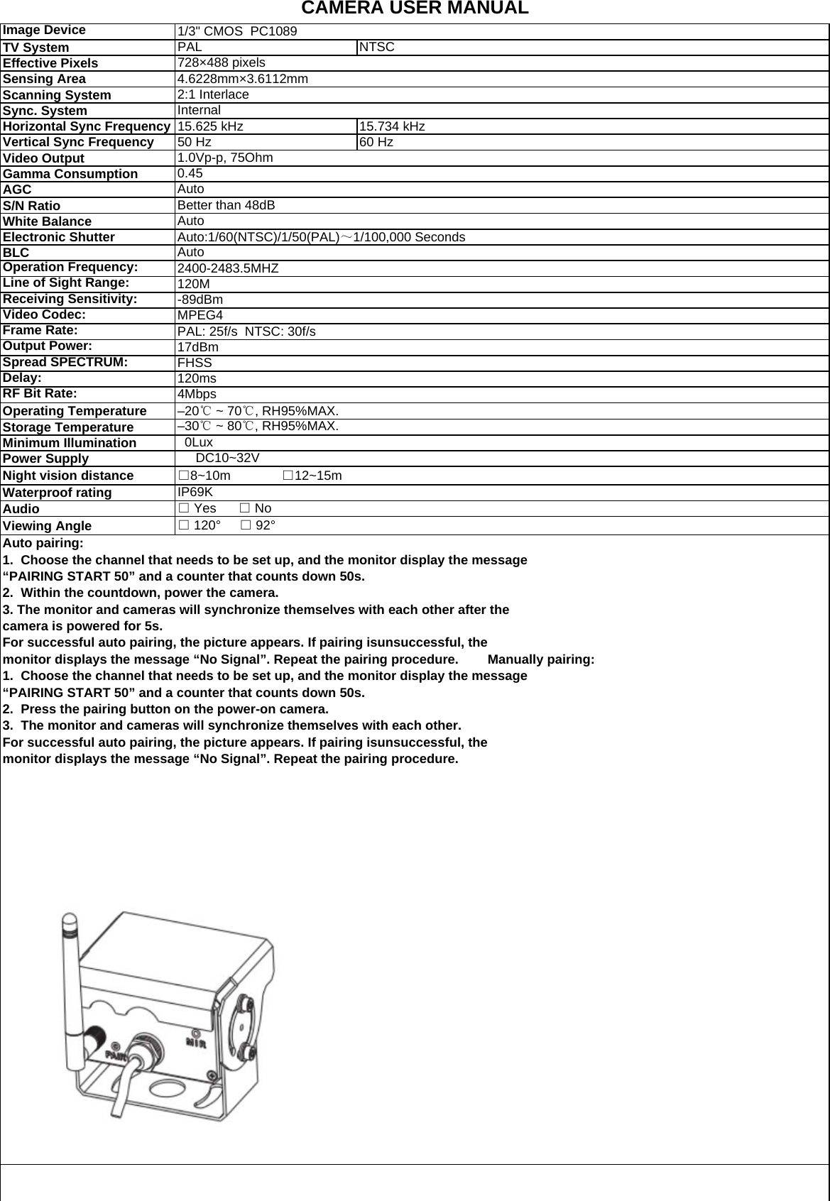 Image DeviceTV System PAL NTSCEffective PixelsSensing AreaScanning SystemSync. SystemHorizontal Sync Frequency 15.625 kHz 15.734 kHzVertical Sync Frequency 50 Hz 60 HzVideo OutputGamma ConsumptionAGCS/N RatioWhite BalanceElectronic ShutterBLCOperation Frequency: Line of Sight Range:Receiving Sensitivity:Video Codec: Frame Rate:Output Power: Spread SPECTRUM:Delay:RF Bit Rate:Operating TemperatureStorage TemperatureMinimum IlluminationPower SupplyNight vision distanceWaterproof ratingAudioViewing Angle  0Lux         DC10~32V□8~10m              □12~15mAuto pairing:1.  Choose the channel that needs to be set up, and the monitor display the message&ldquo;PAIRING START 50&rdquo; and a counter that counts down 50s.2.  Within the countdown, power the camera.3. The monitor and cameras will synchronize themselves with each other after thecamera is powered for 5s.For successful auto pairing, the picture appears. If pairing isunsuccessful, themonitor displays the message &ldquo;No Signal&rdquo;. Repeat the pairing procedure.        Manually pairing:1.  Choose the channel that needs to be set up, and the monitor display the message&ldquo;PAIRING START 50&rdquo; and a counter that counts down 50s.2.  Press the pairing button on the power-on camera.3.  The monitor and cameras will synchronize themselves with each other.For successful auto pairing, the picture appears. If pairing isunsuccessful, themonitor displays the message &ldquo;No Signal&rdquo;. Repeat the pairing procedure.IP69K□ Yes      □ No□ 120&deg;     □ 92&deg;4Mbps&ndash;20℃ ~ 70℃, RH95%MAX.&ndash;30℃ ~ 80℃, RH95%MAX.17dBm FHSS120ms-89dBmMPEG4PAL: 25f/s  NTSC: 30f/sAuto2400-2483.5MHZ120MBetter than 48dBAutoAuto:1/60(NTSC)/1/50(PAL)～1/100,000 Seconds1.0Vp-p, 75Ohm0.45Auto4.6228mm&times;3.6112mm2:1 InterlaceInternalCAMERA USER MANUAL1/3" CMOS  PC1089728&times;488 pixels