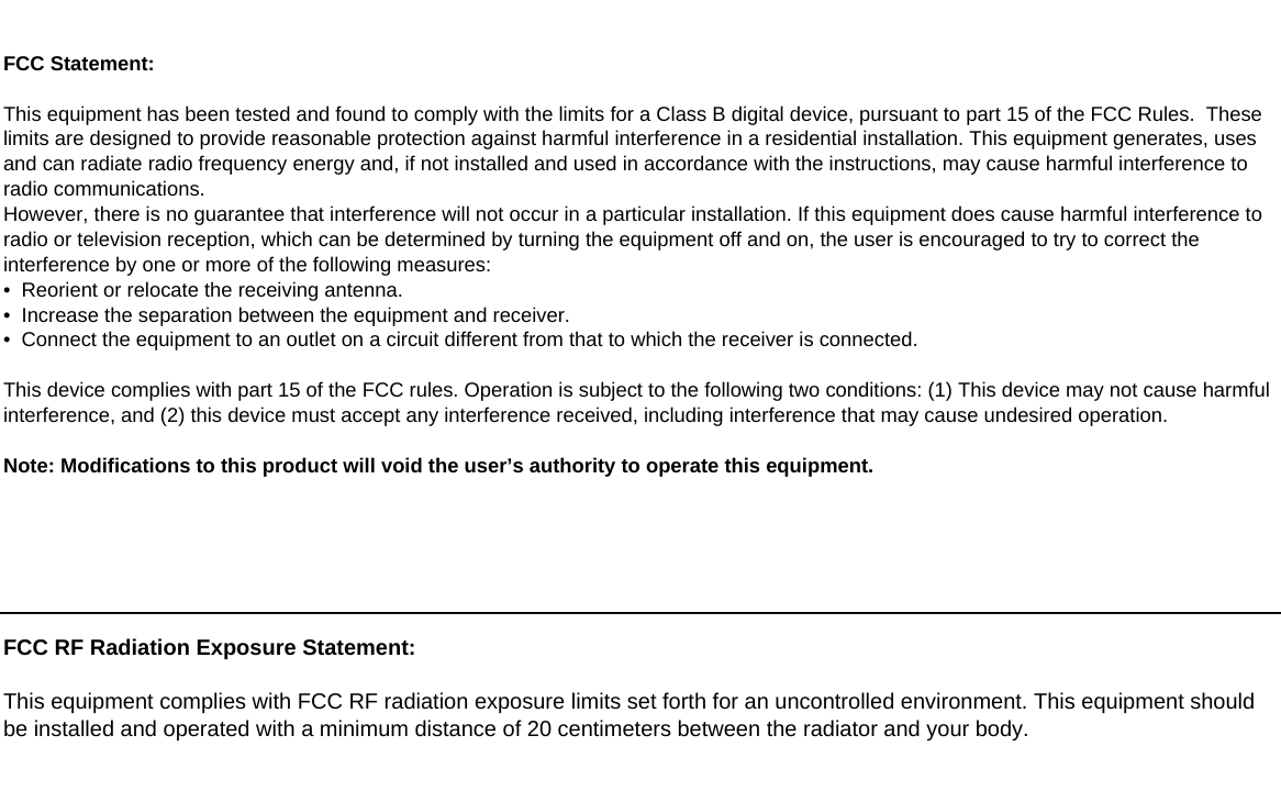 FCC RF Radiation Exposure Statement:This equipment complies with FCC RF radiation exposure limits set forth for an uncontrolled environment. This equipment shouldbe installed and operated with a minimum distance of 20 centimeters between the radiator and your body.FCC Statement:This equipment has been tested and found to comply with the limits for a Class B digital device, pursuant to part 15 of the FCC Rules.  Theselimits are designed to provide reasonable protection against harmful interference in a residential installation. This equipment generates, usesand can radiate radio frequency energy and, if not installed and used in accordance with the instructions, may cause harmful interference toradio communications.However, there is no guarantee that interference will not occur in a particular installation. If this equipment does cause harmful interference toradio or television reception, which can be determined by turning the equipment off and on, the user is encouraged to try to correct theinterference by one or more of the following measures:&bull;  Reorient or relocate the receiving antenna.&bull;  Increase the separation between the equipment and receiver.&bull;  Connect the equipment to an outlet on a circuit different from that to which the receiver is connected.This device complies with part 15 of the FCC rules. Operation is subject to the following two conditions: (1) This device may not cause harmfulinterference, and (2) this device must accept any interference received, including interference that may cause undesired operation.Note: Modifications to this product will void the user&rsquo;s authority to operate this equipment.