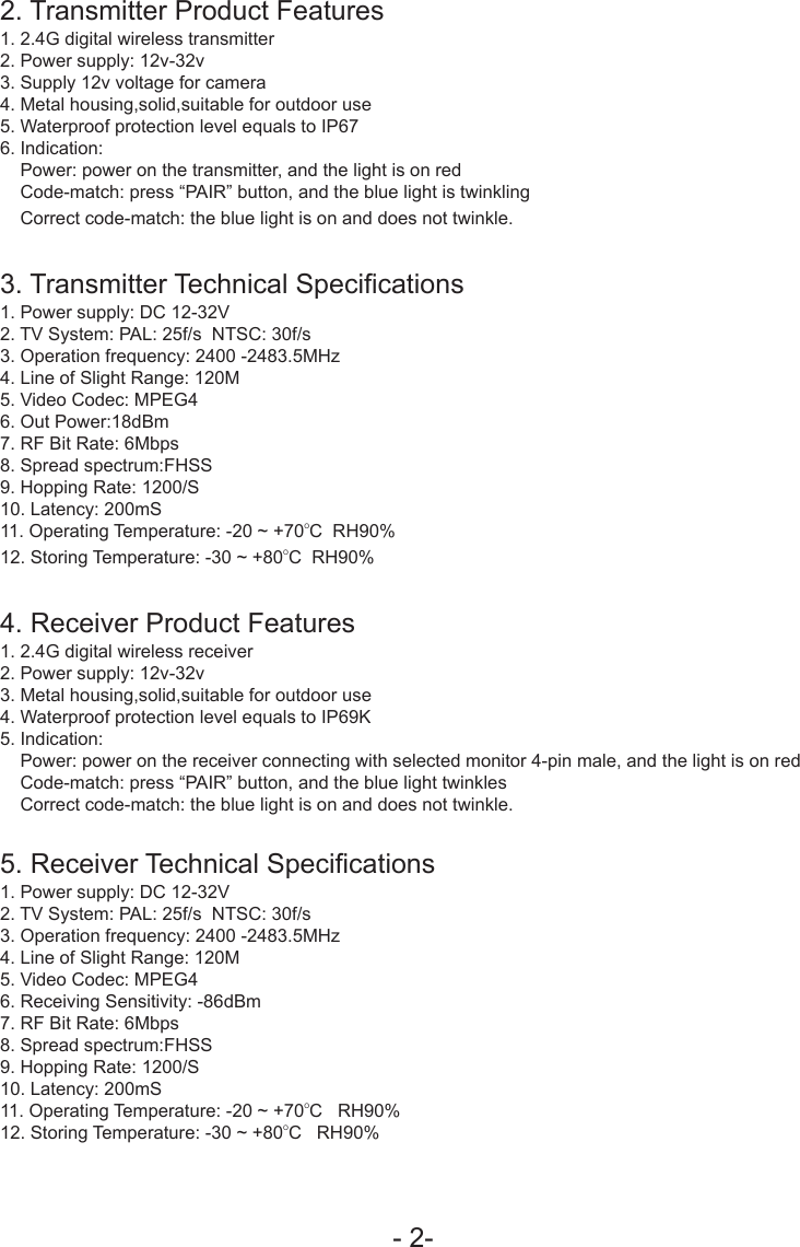 - 2-2. Transmitter Product Features1. 2.4G digital wireless transmitter2. Power supply: 12v-32v3. Supply 12v voltage for camera4. Metal housing,solid,suitable for outdoor use5. Waterproof protection level equals to IP676. Indication:    Power: power on the transmitter, and the light is on red    Code-match: press &ldquo;PAIR&rdquo; button, and the blue light is twinkling    Correct code-match: the blue light is on and does not twinkle.3. Transmitter Technical Specications1. Power supply: DC 12-32V2. TV System: PAL: 25f/s  NTSC: 30f/s3. Operation frequency: 2400 -2483.5MHz4. Line of Slight Range: 120M5. Video Codec: MPEG46. Out Power:18dBm7. RF Bit Rate: 6Mbps8. Spread spectrum:FHSS9. Hopping Rate: 1200/S10. Latency: 200mS11. Operating Temperature: -20 ~ +70OC  RH90﹪12. Storing Temperature: -30 ~ +80OC  RH90﹪4. Receiver Product Features 1. 2.4G digital wireless receiver2. Power supply: 12v-32v3. Metal housing,solid,suitable for outdoor use4. Waterproof protection level equals to IP69K5. Indication:    Power: power on the receiver connecting with selected monitor 4-pin male, and the light is on red    Code-match: press &ldquo;PAIR&rdquo; button, and the blue light twinkles    Correct code-match: the blue light is on and does not twinkle.5. Receiver Technical Specications1. Power supply: DC 12-32V2. TV System: PAL: 25f/s  NTSC: 30f/s3. Operation frequency: 2400 -2483.5MHz4. Line of Slight Range: 120M5. Video Codec: MPEG46. Receiving Sensitivity: -86dBm7. RF Bit Rate: 6Mbps8. Spread spectrum:FHSS9. Hopping Rate: 1200/S10. Latency: 200mS11. Operating Temperature: -20 ~ +70OC   RH90﹪12. Storing Temperature: -30 ~ +80OC   RH90﹪