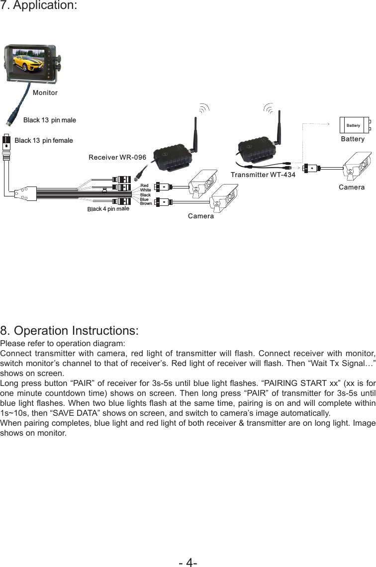 - 4-7. Application:8. Operation Instructions:Please refer to operation diagram:Connect transmitter with camera, red light of transmitter will flash. Connect receiver with monitor, switch monitor&rsquo;s channel to that of receiver&rsquo;s. Red light of receiver will ash. Then &ldquo;Wait Tx Signal&hellip;&rdquo; shows on screen. Long press button &ldquo;PAIR&rdquo; of receiver for 3s-5s until blue light ashes. &ldquo;PAIRING START xx&rdquo; (xx is for one minute countdown time) shows on screen. Then long press &ldquo;PAIR&rdquo; of transmitter for 3s-5s until blue light ashes. When two blue lights ash at the same time, pairing is on and will complete within 1s~10s, then &ldquo;SAVE DATA&rdquo; shows on screen, and switch to camera&rsquo;s image automatically.When pairing completes, blue light and red light of both receiver &amp; transmitter are on long light. Image shows on monitor.BlueBrownWhiteBlack 4 pin male  BlackRed Black 13 pin female Black 13 pin male MonitorCameraBatteryBatteryCameraReceiver WR-096Transmitter WT-434