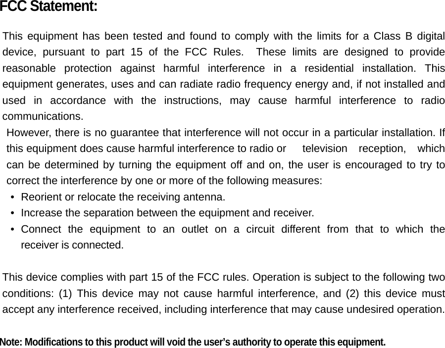 FCC Statement:  This equipment has been tested and found to comply with the limits for a Class B digital device, pursuant to part 15 of the FCC Rules.  These limits are designed to provide reasonable protection against harmful interference in a residential installation. This equipment generates, uses and can radiate radio frequency energy and, if not installed and used in accordance with the instructions, may cause harmful interference to radio communications. However, there is no guarantee that interference will not occur in a particular installation. If this equipment does cause harmful interference to radio or  television reception, which can be determined by turning the equipment off and on, the user is encouraged to try to correct the interference by one or more of the following measures: &bull;   Reorient or relocate the receiving antenna. &bull;   Increase the separation between the equipment and receiver. &bull;  Connect the equipment to an outlet on a circuit different from that to which the  receiver is connected.  This device complies with part 15 of the FCC rules. Operation is subject to the following two conditions: (1) This device may not cause harmful interference, and (2) this device must accept any interference received, including interference that may cause undesired operation.    Note: Modifications to this product will void the user&rsquo;s authority to operate this equipment.  